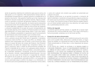 34
yendo las garantías implícitas de condiciones aptas para la venta y de
adecuación a un fin específico. IFSA expresamente rechaza toda res-
ponsabilidad correspondiente a cualquier garantía no establecida en el
presente documento. Toda garantía implícita que la ley imponga está
limitada en duración al plazo de la presente Garantía. Algunas jurisdic-
ciones no permiten la exclusión de garantías implícitas o las limitacio-
nes en la duración de dichas garantías, de manera que las exclusiones
o limitaciones antes mencionadas podrían no corresponderle al Cliente.
El Cliente debe leer y apegarse a todas las instrucciones de instalación
y utilización establecidas en las guías de usuario correspondientes y/o
los manuales adjuntos. De lo contrario, el Producto podría no funcionar
adecuadamente y el Cliente podría perder datos o sufrir otros daños.
IFSA, sus afiliadas y proveedores no garantizan que el funcionamiento
de este Producto será ininterrumpido o que no tendrá errores.
Si este Producto no funcionara según lo garantizado más arriba, el
único y exclusivo recurso del Cliente será su reparación o reemplazo,
a exclusivo criterio de IFSA. En ningún caso IFSA, sus afiliadas o pro-
veedores serán responsables ante el Cliente ni ante terceros por daño
alguno en exceso del precio de compra del Producto. Esta limitación
corresponde a los daños de cualquier tipo, incluyendo (i) daños a re-
gistros, programas, datos o medios de almacenamiento extraíbles del
Cliente o la pérdida de los mismos o (ii) cualesquiera daños directos o
indirectos, ganancias perdidas, ahorros perdidos u otros daños especia-
les, incidentales, ejemplares o resultantes, ya sea por incumplimiento
de la Garantía, contrato, responsabilidad extracontractual o de otro
tipo, ya sea que surjan de la utilización o incapacidad de utilización
del Producto y/o las guías de usuario y/o manuales adjuntos, incluso
si a IFSA, a un representante autorizado de IFSA, a un proveedor de
servicio autorizado (según se define más abajo) o a un distribuidor, se
le informó acerca de la posibilidad de que se presentaran dichos daños
o acerca de cualquier otro reclamo que pudiere ser presentado por
cualquier otra parte.
En algunas jurisdicciones no se permite la exclusión o limitación de
daños incidentales o resultantes correspondientes a algunos productos,
de manera que las exclusiones o limitaciones podrían no corresponder-
le al Cliente. Esta Garantía brinda al Cliente derechos legales específi-
cos y el Cliente también podría tener otros derechos, los cuales varían
de un país/estado/jurisdicción a otro.
Política de Upgrade
La presente garantía permite realizar un upgrade de su equipo espe-
cíficamente de la memoria RAM del mismo. Para mayor información y
forma de proceder contáctese con el Call Center de IFSA.
Protección de datos almacenados
IFSA firmemente recomienda, como medida de precaución para prote-
gerse contra posibles fallas, alteraciones o pérdida de datos, se hagan
copias de respaldo con regularidad de todos los datos importantes del
Cliente almacenados en el disco duro u otros dispositivos de almace-
namiento.
SI LOS DATOS DEL CLIENTE SE ALTERAN O SE PIERDEN DEBIDO A
CUALQUIER PROBLEMA, FALLA O FUNCIONAMIENTO INDEBIDO DE
LA UNIDAD DE DISCO DURO U OTROS DISPOSITIVOS DE ALMACE-
NAMIENTO Y LOS DATOS NO PUDIERAN RECUPERARSE, IFSA NO
SERÁ RESPONSABLE POR NINGÚN DAÑO O PÉRDIDA DE DATOS NI
POR CUALQUIER OTRO DAÑO QUE SURGIERA DE DICHO HECHO.
CUANDO COPIE O TRANSFIERA DATOS, POR FAVOR ASEGÚRESE DE
CONFIRMAR QUE LOS DATOS SE HAYAN COPIADO O TRANSFERIDO
SATISFACTORIAMENTE. IFSA RECHAZA TODA RESPONSABILIDAD QUE
SURJA DEL COPIADO ERRÓNEO O DE LA TRANSFERENCIA INCORREC-
 