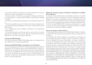36
• El servicio a productos de terceros o el que se requiera por usar pro-
ductos de Terceros incompatibles con el Producto.
• El servicio sobre un Producto cuya etiqueta o logotipo de identifica-
ción del producto, o número de serie de IFSA, se haya dañado, alterado
o retirado.
• El servicio o la reparación del Producto en las instalaciones del Clien-
te.
• El daño ocasionado por usar el Producto fuera de los parámetros de
uso o almacenamiento establecidos en la Guía o el Manual del usuario
del Producto.
• Las modificaciones que se realicen al Producto sin la autorización
escrita de IFSA.
• Se excluyen las partes o piezas que, bajo un uso normal, sufran des-
gaste y/o vida limitada menor que el plazo de cobertura de la presente
garantía (Ej. Cartuchos de impresión, Baterías).
Accesorios POSITIVO BGH
Los artículos accesorios POSITIVO BGH adquiridos con el Producto esta-
rán cubiertos por sus respectivas garantías.
Software de POSITIVO BGH suministrado con el Producto
Las únicas obligaciones de IFSA con respecto al software que pueda ser
distribuido con el Producto bajo la marca POSITIVO BGH, estarán es-
tablecidas en el convenio de licencia del usuario final correspondiente.
A menos que se establezca de otra forma por escrito, IFSA suministra
“tal cual es” el software de una marca que no sea POSITIVO BGH. Sin
embargo, los fabricantes, proveedores o editores ajenos a IFSA podrían
ofrecen sus propias garantías.
Obtención de servicio para un Producto comprado en la Repú-
blica Argentina
En caso de compra del Producto en la República Argentina, el Cliente
tiene derecho a que se le suministre el servicio de garantía al llevar el
Producto a uno de los Proveedores de Servicio Autorizados de la red
de IFSA. La red de Proveedores de Servicio Autorizados de IFSA propor-
ciona servicio de reparación bajo garantía al Producto POSITIVO BGH.
En el sitio web de POSITIVO BGH en www.positivobgh.com.ar puede
encontrar una lista de Proveedores de Servicio Autorizados o también
puede llamar al Call Center: 0800-122-36682.
Servicio de ayuda y soporte técnico
El Cliente podrá llamar al Call Center POSITIVO BGH: 0800-122-36682.
Un especialista de soporte técnico ayudará al Cliente a diagnosticar el
problema.
Si el Producto del Cliente requiere una reparación de hardware, el
Cliente deberá presentar el Producto sujeto a Garantía en cualquiera
de los Proveedores de Servicio Autorizados. Al recibir el Producto a
través de sus Proveedores de Servicio Autorizados, IFSA tomará todas
las medidas, dentro de lo razonable, para completar la reparación del
Producto y ponerlo a disposición del Cliente en el domicilio del mismo
Proveedor de Servicio Autorizado que lo recibió, en un plazo de diez
(10) días hábiles a partir de la fecha en que lo recibió. ANTES DE ENTRE-
GAR CUALQUIER PRODUCTO PARA QUE LE DEN SERVICIO, ASEGÚRE-
SE DE RETIRAR TODOS LOS ACCESORIOS, INCLUIDOS, ENTRE OTROS,
LOS CABLES DE ALIMENTACIÓN, DISCOS COMPACTOS, DISQUETES,
TARJETAS PC O ESTACIONES DE ACOPLAMIENTO. IFSA NO SE HARÁ
RESPONSABLE Y RECHAZA POR COMPLETO TODA Y CADA UNA DE
LAS RESPONSABILIDADES POR TODO ACCESORIO QUE SE ENTREGUE
CON EL PRODUCTO.
 