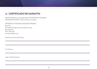 38
12 - CERTIFICADO DE GARANTÍA
POSITIVO BGH son marcas registradas de INFORMATICA FUEGUINA
SOCIEDAD ANONIMA. Todos los derechos reservados.
INFORMATICA FUEGUINA SOCIEDAD ANÓNIMA
Brasil 731
(C1154AAK) Ciudad Autónoma de Buenos Aires
Rep. Argentina
(5411) 4309-2001
www.positivobgh.com.ar
Nombre y Dirección del Comercio:
N° de Factura:
Lugar y Fecha de Compra:
 