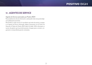 39
13 - AGENTES DE SERVICE
Agentes de Service autorizados por Positivo BGH
Para actualizaciones de esta información, usted puede visitar www.positivobgh.
com.ar/#/soporte-postventa.
Para brindar un mejor servicio, le recordamos que antes de acercar su equipo
a un Agente de Servicio Autorizado, deberá comunicarse con el Centro de
Atención al Cliente de Positivo BGH 0800-122-36682. Allí le informarán un
numero de gestión que le permitirá presentar el equipo para su revisión y se-
guimiento correspondiente.para las contraseñas.
 