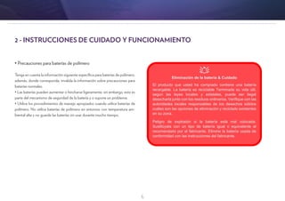6
2 - INSTRUCCIONES DE CUIDADO Y FUNCIONAMIENTO
• Precauciones para baterías de polímero
Tenga en cuenta la información siguiente específica para baterías de polímero;
además, donde corresponda, invalida la información sobre precauciones para
baterías normales.
• Las baterías pueden aumentar o hincharse ligeramente, sin embargo, esto es
parte del mecanismo de seguridad de la batería y o supone un problema.
• Utilice los procedimientos de manejo apropiados cuando utilice baterías de
polímero. No utilice baterías de polímero en entornos con temperatura am-
biental alta y no guarde las baterías sin usar durante mucho tiempo.
 