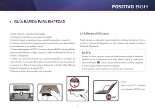 7
3.1 Software del Sistema
Puede ser que su ordenador tenga instalado un software de sistema. Si no es
el caso, o si desea reconfigurarlo con otro sistema, este manual se refiere a
Microsoft Windows 8.
Figura 1:
Abrir la tapa / LCD / ordenador
con el adaptador AC/DC enchu-
fado.
1. Quite todos los materiales del embalaje.
2. Coloque el ordenador en una superficie estable.
3. Inserte la batería y asegúrese de que quede bloqueada en su posición.
4. Conecte en los puertos correspondientes los periféricos que desee utilizar
con el ordenador (p. ej. teclado y ratón).
5. Conecte el adaptador AC/DC al conector de entrada DC que está del lado
izquierdo del ordenador, y luego conecte el cable de alimentación AC en un
eschufe y al adaptador.
6. Utilice una mano para levantar con cuidado la tapa/LCD a un ángulo de
visión cómodo (no exceder 130 grados), mientras utiliza la otra mano (como
se muestra en la Figura 1) para sostener la base del ordenador (Nota: Nunca
levante el ordenador por la tapa/LCD).
7. Presione el botón de encendido para “encender”.
3 - GUÍA RÁPIDA PARA EMPEZAR
NOTA
Apagar: Por favor, tenga en cuenta que debería siempre apagar el ordenador
haciendo clic en Configuración en la Barra Charms (utilice la combinación
Tecla de Windows + tecla C para acceder a la Barra Charms) y eligiendo
la opción Apagar desde el menú Iniciar/Apagar.
Esto le ayudará a evitar problemas con el disco duro o el sistema.
 