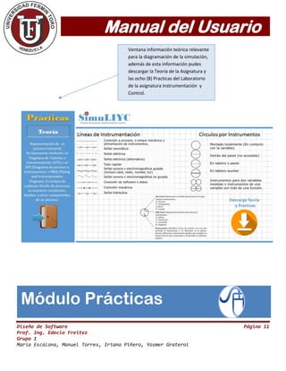 Manual del Usuario
Diseño de Software Página 11
Prof. Ing. Edecio Freitez
Grupo 1
María Escalona, Manuel Torres, Iriana Piñero, Yosmer Graterol
Módulo Prácticas
Ventana información teórica relevante
para la diagramación de la simulación,
además de esta información pudes
descargar la Teoría de la Asignatura y
las ocho (8) Practicas del Laboratorio
de la asignatura Instrumentación y
Control.
 