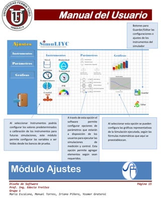 Manual del Usuario
Diseño de Software Página 15
Prof. Ing. Edecio Freitez
Grupo 1
María Escalona, Manuel Torres, Iriana Piñero, Yosmer Graterol
Módulo Ajustes
Al seleccionar Instrumentos podrás
configurar los valores predeterminados
o calibración de los instrumentos para
futuras simulaciones, este módulo
permite configurar las variables a ser
leídas desde los bancos de prueba.
A través de esta opción el
software permite
configurar opciones de
parámetros que estarán
a disposición de los
usuarios para ejecutar las
simulaciones de
medición y control. Esta
opción permite agregar
elementos según sean
requeridos.
Al seleccionar esta opción se pueden
configura las gráficas representativas
de la Simulación ejecutada, según las
fórmulas matemáticas que aquí se
preestablezcan.
Botones para
Guardar/Editar las
configuraciones o
ajustes de los
instrumentos del
simulador
 