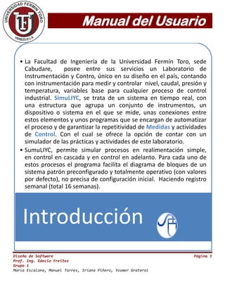 Manual del Usuario
Diseño de Software Página 3
Prof. Ing. Edecio Freitez
Grupo 1
María Escalona, Manuel Torres, Iriana Piñero, Yosmer Graterol
• La Facultad de Ingeniería de la Universidad Fermín Toro, sede
Cabudare, posee entre sus servicios un Laboratorio de
Instrumentación y Contro, único en su diseño en el país, contando
con instrumentación para medir y controlar nivel, caudal, presión y
temperatura, variables base para cualquier proceso de control
industrial. SimuLIYC, se trata de un sistema en tiempo real, con
una estructura que agrupa un conjunto de instrumentos, un
dispositivo o sistema en el que se mide, unas conexiones entre
estos elementos y unos programas que se encargan de automatizar
el proceso y de garantizar la repetitividad de Medidas y actividades
de Control. Con el cual se ofrece la opción de contar con un
simulador de las prácticas y actividades de este laboratorio.
• SumuLIYC, permite simular procesos en realimentación simple,
en control en cascada y en control en adelanto. Para cada uno de
estos procesos el programa facilita el diagrama de bloques de un
sistema patrón preconfigurado y totalmente operativo (con valores
por defecto), no precisa de configuración inicial. Haciendo registro
semanal (total 16 semanas).
Introducción
 