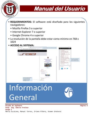 Manual del Usuario
Diseño de Software Página 4
Prof. Ing. Edecio Freitez
Grupo 1
María Escalona, Manuel Torres, Iriana Piñero, Yosmer Graterol
• REQUERIMIENTOS: El software está diseñado para los siguientes
navegadores:
• Mozilla Firefox 3 o superior
• Internet Explorer 7 o superior
• Google Chrome 4 o superior
• La resolución de la pantalla debe estar como mínimo en 768 x
1024
• ACCESO AL SISTEMA:
Información
General
 