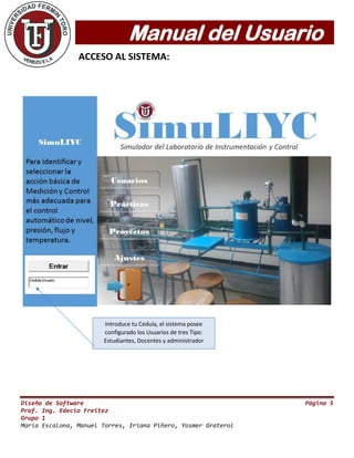 Manual del Usuario
Diseño de Software Página 5
Prof. Ing. Edecio Freitez
Grupo 1
María Escalona, Manuel Torres, Iriana Piñero, Yosmer Graterol
ACCESO AL SISTEMA:
Introduce tu Cedula, el sistema posee
configurado los Usuarios de tres Tipo:
Estudiantes, Docentes y administrador
 