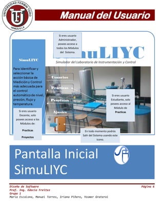Manual del Usuario
Diseño de Software Página 6
Prof. Ing. Edecio Freitez
Grupo 1
María Escalona, Manuel Torres, Iriana Piñero, Yosmer Graterol
Pantalla Inicial
SimuLIYC
En todo momento podrás
Salir del Sistema usando este
icono.
Si eres usuario
Estudiante, solo
posees acceso al
Módulo de
Practicas
Si eres usuario
Administrador,
posees acceso a
todos los Módulos
del Sistema.
Si eres usuario
Docente, solo
posees acceso a los
Módulos de:
Practicas
Proyectos
 