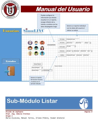 Manual del Usuario
Diseño de Software Página 9
Prof. Ing. Edecio Freitez
Grupo 1
María Escalona, Manuel Torres, Iriana Piñero, Yosmer Graterol
Puedes configurar la
información que deseas
visualizar en un reporte,
escoge el Botón de tu
interés y combina con los
datos desplegados luego
presiona el Botón Generar
Reporte.
Genera un reporte individual
con los datos del usuario al
indicar su cedula
Genera un reporte
de Accesos Usuarios
al sistema en el
periodo indicado.
Sub-Módulo Listar
 