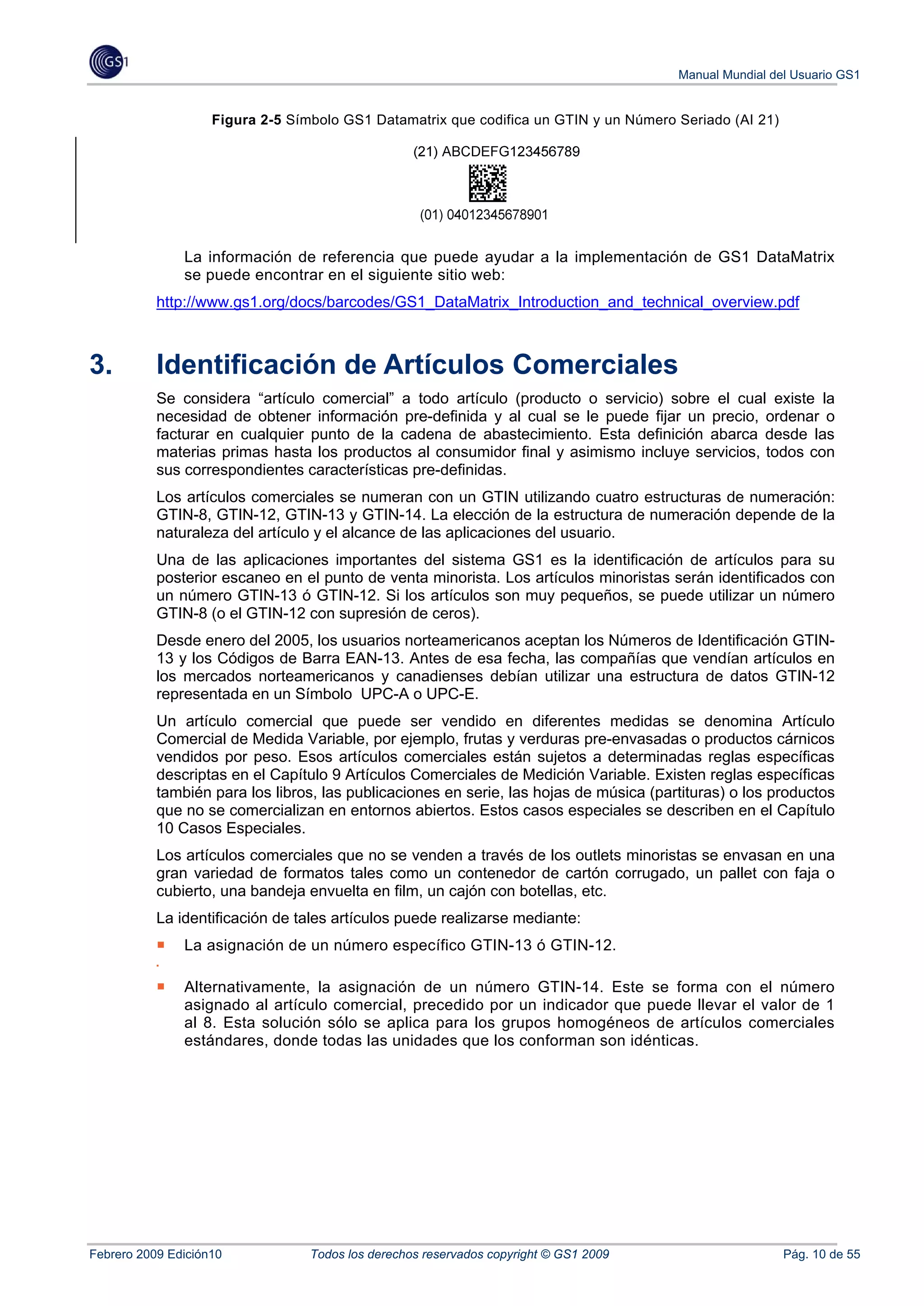 Manual Mundial del Usuario GS1


                    Figura 2-5 Símbolo GS1 Datamatrix que codifica un GTIN y un Número Seriado (AI 21)




               La información de referencia que puede ayudar a la implementación de GS1 DataMatrix
               se puede encontrar en el siguiente sitio web:
           http://www.gs1.org/docs/barcodes/GS1_DataMatrix_Introduction_and_technical_overview.pdf



3.         Identificación de Artículos Comerciales
           Se considera “artículo comercial” a todo artículo (producto o servicio) sobre el cual existe la
           necesidad de obtener información pre-definida y al cual se le puede fijar un precio, ordenar o
           facturar en cualquier punto de la cadena de abastecimiento. Esta definición abarca desde las
           materias primas hasta los productos al consumidor final y asimismo incluye servicios, todos con
           sus correspondientes características pre-definidas.
           Los artículos comerciales se numeran con un GTIN utilizando cuatro estructuras de numeración:
           GTIN-8, GTIN-12, GTIN-13 y GTIN-14. La elección de la estructura de numeración depende de la
           naturaleza del artículo y el alcance de las aplicaciones del usuario.
           Una de las aplicaciones importantes del sistema GS1 es la identificación de artículos para su
           posterior escaneo en el punto de venta minorista. Los artículos minoristas serán identificados con
           un número GTIN-13 ó GTIN-12. Si los artículos son muy pequeños, se puede utilizar un número
           GTIN-8 (o el GTIN-12 con supresión de ceros).
           Desde enero del 2005, los usuarios norteamericanos aceptan los Números de Identificación GTIN-
           13 y los Códigos de Barra EAN-13. Antes de esa fecha, las compañías que vendían artículos en
           los mercados norteamericanos y canadienses debían utilizar una estructura de datos GTIN-12
           representada en un Símbolo UPC-A o UPC-E.
           Un artículo comercial que puede ser vendido en diferentes medidas se denomina Artículo
           Comercial de Medida Variable, por ejemplo, frutas y verduras pre-envasadas o productos cárnicos
           vendidos por peso. Esos artículos comerciales están sujetos a determinadas reglas específicas
           descriptas en el Capítulo 9 Artículos Comerciales de Medición Variable. Existen reglas específicas
           también para los libros, las publicaciones en serie, las hojas de música (partituras) o los productos
           que no se comercializan en entornos abiertos. Estos casos especiales se describen en el Capítulo
           10 Casos Especiales.
           Los artículos comerciales que no se venden a través de los outlets minoristas se envasan en una
           gran variedad de formatos tales como un contenedor de cartón corrugado, un pallet con faja o
           cubierto, una bandeja envuelta en film, un cajón con botellas, etc.
           La identificación de tales artículos puede realizarse mediante:
               La asignación de un número específico GTIN-13 ó GTIN-12.

               Alternativamente, la asignación de un número GTIN-14. Este se forma con el número
               asignado al artículo comercial, precedido por un indicador que puede llevar el valor de 1
               al 8. Esta solución sólo se aplica para los grupos homogéneos de artículos comerciales
               estándares, donde todas las unidades que los conforman son idénticas.




Febrero 2009 Edición10            Todos los derechos reservados copyright © GS1 2009                     Pág. 10 de 55
 