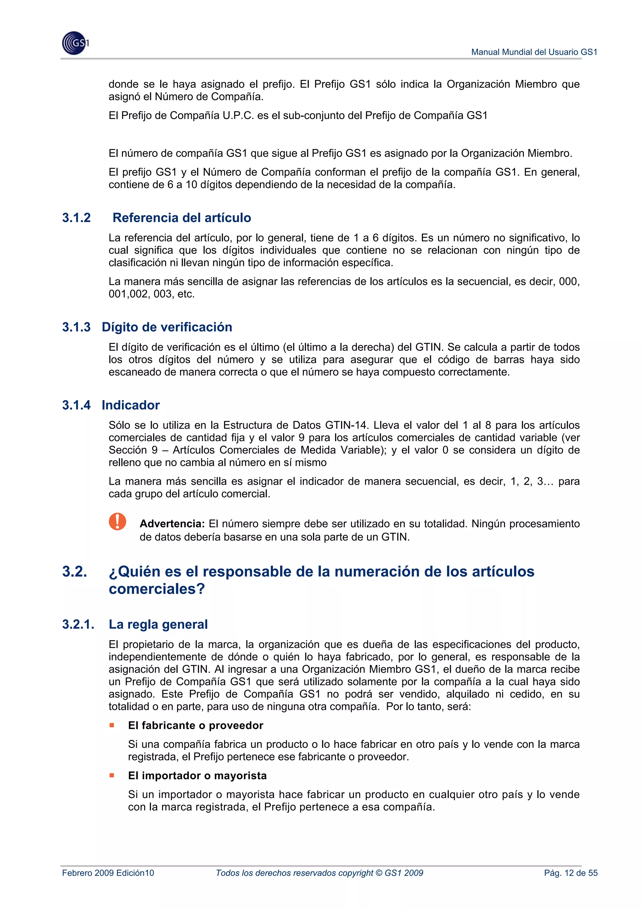 Manual Mundial del Usuario GS1


           donde se le haya asignado el prefijo. El Prefijo GS1 sólo indica la Organización Miembro que
           asignó el Número de Compañía.
           El Prefijo de Compañía U.P.C. es el sub-conjunto del Prefijo de Compañía GS1


           El número de compañía GS1 que sigue al Prefijo GS1 es asignado por la Organización Miembro.
           El prefijo GS1 y el Número de Compañía conforman el prefijo de la compañía GS1. En general,
           contiene de 6 a 10 dígitos dependiendo de la necesidad de la compañía.


3.1.2       Referencia del artículo
           La referencia del artículo, por lo general, tiene de 1 a 6 dígitos. Es un número no significativo, lo
           cual significa que los dígitos individuales que contiene no se relacionan con ningún tipo de
           clasificación ni llevan ningún tipo de información específica.
           La manera más sencilla de asignar las referencias de los artículos es la secuencial, es decir, 000,
           001,002, 003, etc.


3.1.3 Dígito de verificación
           El dígito de verificación es el último (el último a la derecha) del GTIN. Se calcula a partir de todos
           los otros dígitos del número y se utiliza para asegurar que el código de barras haya sido
           escaneado de manera correcta o que el número se haya compuesto correctamente.


3.1.4 Indicador
           Sólo se lo utiliza en la Estructura de Datos GTIN-14. Lleva el valor del 1 al 8 para los artículos
           comerciales de cantidad fija y el valor 9 para los artículos comerciales de cantidad variable (ver
           Sección 9 – Artículos Comerciales de Medida Variable); y el valor 0 se considera un dígito de
           relleno que no cambia al número en sí mismo
           La manera más sencilla es asignar el indicador de manera secuencial, es decir, 1, 2, 3… para
           cada grupo del artículo comercial.

                  Advertencia: El número siempre debe ser utilizado en su totalidad. Ningún procesamiento
                  de datos debería basarse en una sola parte de un GTIN.


3.2.       ¿Quién es el responsable de la numeración de los artículos
           comerciales?

3.2.1.     La regla general
           El propietario de la marca, la organización que es dueña de las especificaciones del producto,
           independientemente de dónde o quién lo haya fabricado, por lo general, es responsable de la
           asignación del GTIN. Al ingresar a una Organización Miembro GS1, el dueño de la marca recibe
           un Prefijo de Compañía GS1 que será utilizado solamente por la compañía a la cual haya sido
           asignado. Este Prefijo de Compañía GS1 no podrá ser vendido, alquilado ni cedido, en su
           totalidad o en parte, para uso de ninguna otra compañía. Por lo tanto, será:
               El fabricante o proveedor
               Si una compañía fabrica un producto o lo hace fabricar en otro país y lo vende con la marca
               registrada, el Prefijo pertenece ese fabricante o proveedor.
               El importador o mayorista
               Si un importador o mayorista hace fabricar un producto en cualquier otro país y lo vende
               con la marca registrada, el Prefijo pertenece a esa compañía.




Febrero 2009 Edición10            Todos los derechos reservados copyright © GS1 2009                      Pág. 12 de 55
 