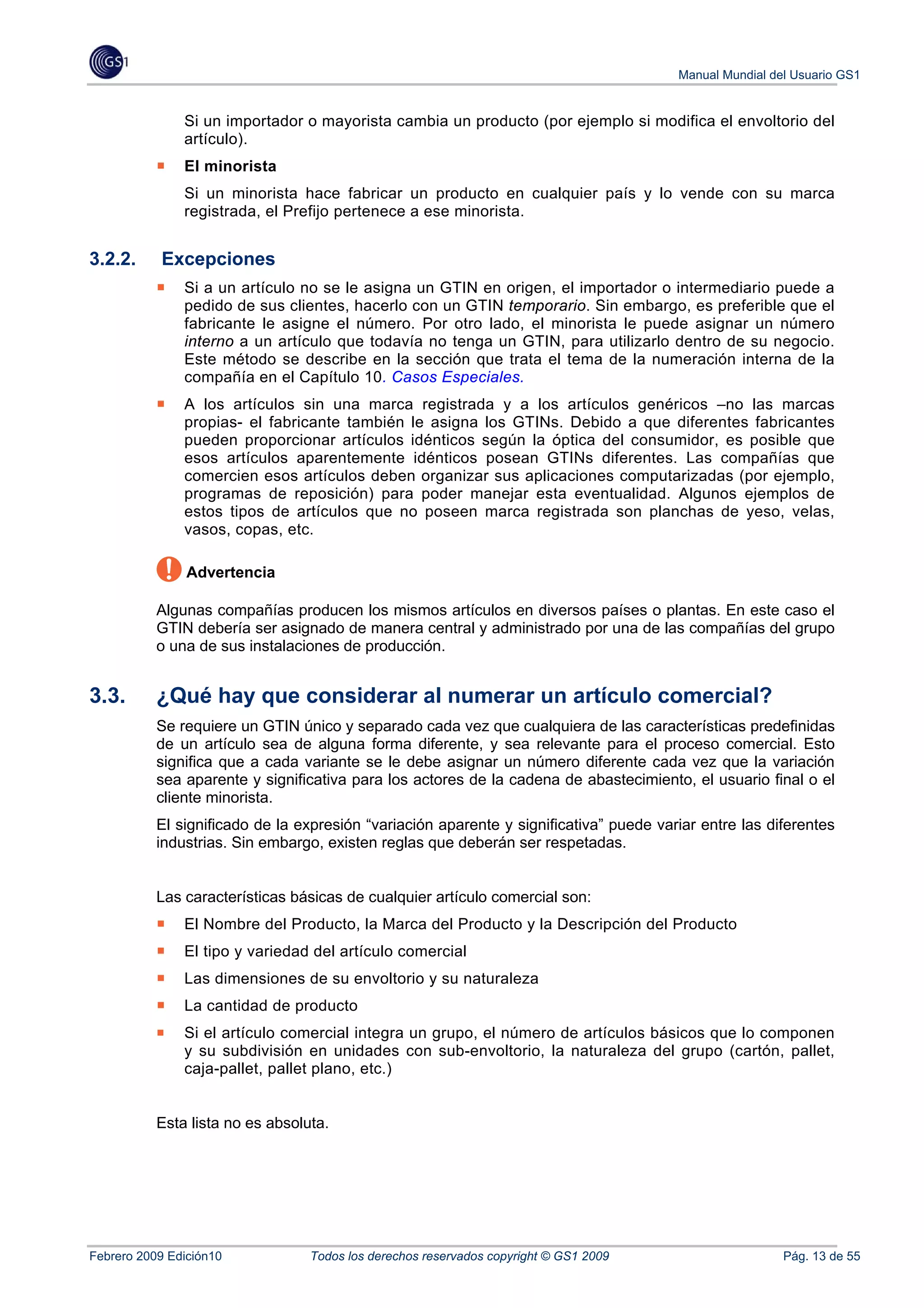 Manual Mundial del Usuario GS1


               Si un importador o mayorista cambia un producto (por ejemplo si modifica el envoltorio del
               artículo).
               El minorista
               Si un minorista hace fabricar un producto en cualquier país y lo vende con su marca
               registrada, el Prefijo pertenece a ese minorista.


3.2.2.     Excepciones
               Si a un artículo no se le asigna un GTIN en origen, el importador o intermediario puede a
               pedido de sus clientes, hacerlo con un GTIN temporario. Sin embargo, es preferible que el
               fabricante le asigne el número. Por otro lado, el minorista le puede asignar un número
               interno a un artículo que todavía no tenga un GTIN, para utilizarlo dentro de su negocio.
               Este método se describe en la sección que trata el tema de la numeración interna de la
               compañía en el Capítulo 10. Casos Especiales.
               A los artículos sin una marca registrada y a los artículos genéricos –no las marcas
               propias- el fabricante también le asigna los GTINs. Debido a que diferentes fabricantes
               pueden proporcionar artículos idénticos según la óptica del consumidor, es posible que
               esos artículos aparentemente idénticos posean GTINs diferentes. Las compañías que
               comercien esos artículos deben organizar sus aplicaciones computarizadas (por ejemplo,
               programas de reposición) para poder manejar esta eventualidad. Algunos ejemplos de
               estos tipos de artículos que no poseen marca registrada son planchas de yeso, velas,
               vasos, copas, etc.

                Advertencia

           Algunas compañías producen los mismos artículos en diversos países o plantas. En este caso el
           GTIN debería ser asignado de manera central y administrado por una de las compañías del grupo
           o una de sus instalaciones de producción.


3.3.       ¿Qué hay que considerar al numerar un artículo comercial?
           Se requiere un GTIN único y separado cada vez que cualquiera de las características predefinidas
           de un artículo sea de alguna forma diferente, y sea relevante para el proceso comercial. Esto
           significa que a cada variante se le debe asignar un número diferente cada vez que la variación
           sea aparente y significativa para los actores de la cadena de abastecimiento, el usuario final o el
           cliente minorista.
           El significado de la expresión “variación aparente y significativa” puede variar entre las diferentes
           industrias. Sin embargo, existen reglas que deberán ser respetadas.


           Las características básicas de cualquier artículo comercial son:
               El Nombre del Producto, la Marca del Producto y la Descripción del Producto
               El tipo y variedad del artículo comercial
               Las dimensiones de su envoltorio y su naturaleza
               La cantidad de producto
               Si el artículo comercial integra un grupo, el número de artículos básicos que lo componen
               y su subdivisión en unidades con sub-envoltorio, la naturaleza del grupo (cartón, pallet,
               caja-pallet, pallet plano, etc.)


           Esta lista no es absoluta.




Febrero 2009 Edición10            Todos los derechos reservados copyright © GS1 2009                     Pág. 13 de 55
 