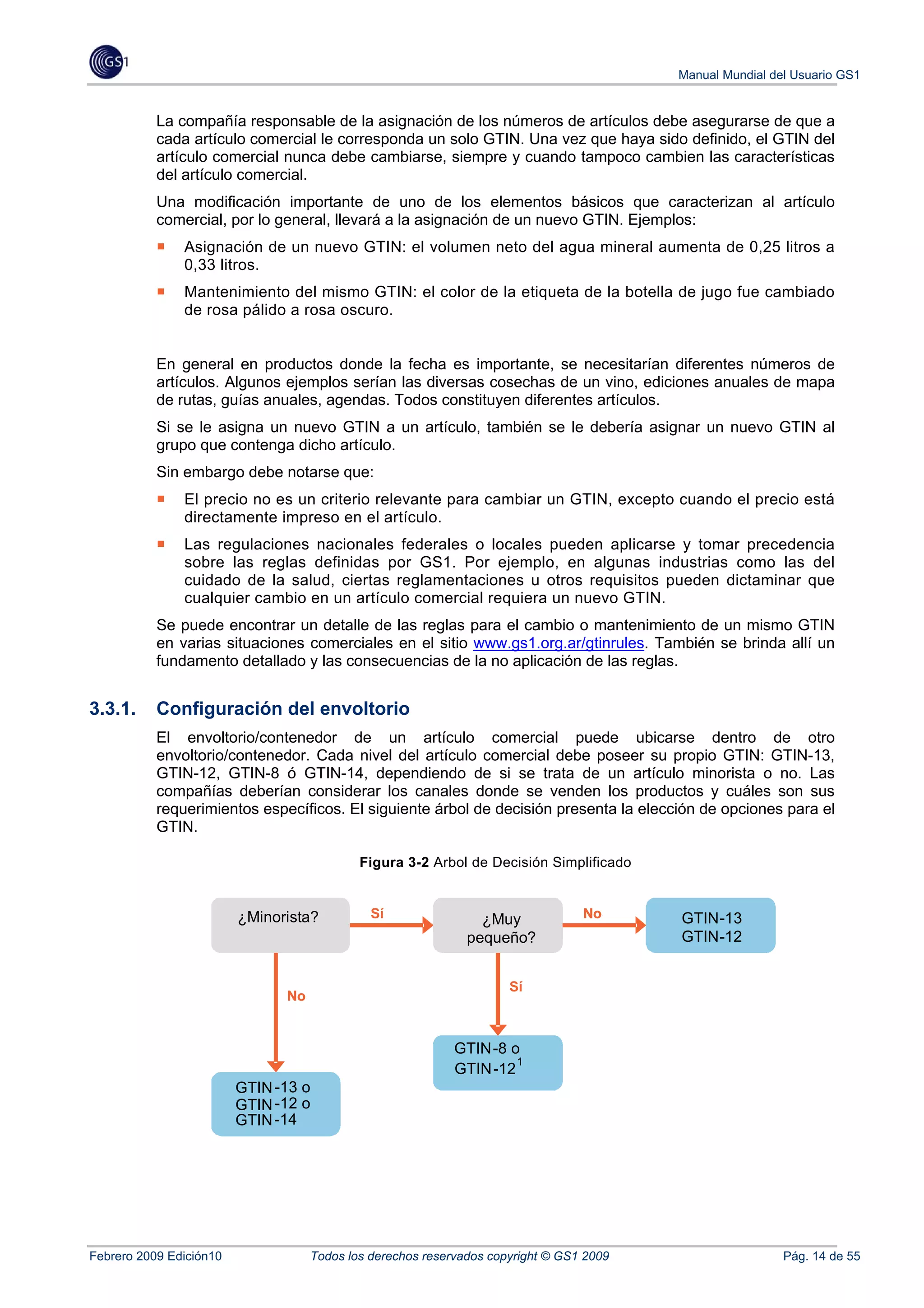 Manual Mundial del Usuario GS1


           La compañía responsable de la asignación de los números de artículos debe asegurarse de que a
           cada artículo comercial le corresponda un solo GTIN. Una vez que haya sido definido, el GTIN del
           artículo comercial nunca debe cambiarse, siempre y cuando tampoco cambien las características
           del artículo comercial.
           Una modificación importante de uno de los elementos básicos que caracterizan al artículo
           comercial, por lo general, llevará a la asignación de un nuevo GTIN. Ejemplos:
               Asignación de un nuevo GTIN: el volumen neto del agua mineral aumenta de 0,25 litros a
               0,33 litros.
               Mantenimiento del mismo GTIN: el color de la etiqueta de la botella de jugo fue cambiado
               de rosa pálido a rosa oscuro.


           En general en productos donde la fecha es importante, se necesitarían diferentes números de
           artículos. Algunos ejemplos serían las diversas cosechas de un vino, ediciones anuales de mapa
           de rutas, guías anuales, agendas. Todos constituyen diferentes artículos.
           Si se le asigna un nuevo GTIN a un artículo, también se le debería asignar un nuevo GTIN al
           grupo que contenga dicho artículo.
           Sin embargo debe notarse que:
               El precio no es un criterio relevante para cambiar un GTIN, excepto cuando el precio está
               directamente impreso en el artículo.
               Las regulaciones nacionales federales o locales pueden aplicarse y tomar precedencia
               sobre las reglas definidas por GS1. Por ejemplo, en algunas industrias como las del
               cuidado de la salud, ciertas reglamentaciones u otros requisitos pueden dictaminar que
               cualquier cambio en un artículo comercial requiera un nuevo GTIN.
           Se puede encontrar un detalle de las reglas para el cambio o mantenimiento de un mismo GTIN
           en varias situaciones comerciales en el sitio www.gs1.org.ar/gtinrules. También se brinda allí un
           fundamento detallado y las consecuencias de la no aplicación de las reglas.


3.3.1.     Configuración del envoltorio
           El envoltorio/contenedor de un artículo comercial puede ubicarse dentro de otro
           envoltorio/contenedor. Cada nivel del artículo comercial debe poseer su propio GTIN: GTIN-13,
           GTIN-12, GTIN-8 ó GTIN-14, dependiendo de si se trata de un artículo minorista o no. Las
           compañías deberían considerar los canales donde se venden los productos y cuáles son sus
           requerimientos específicos. El siguiente árbol de decisión presenta la elección de opciones para el
           GTIN.

                                            Figura 3-2 Arbol de Decisión Simplificado


                         ¿Minorista?          Sí                                 No      GTIN-13
                                                                                             -13
                           Retail                           Very
                                                                ¿Muy                     GTIN
                                                             pequeño?                    GTIN-12
                                                                                         GTIN-12
                           ?                                Small?
                                                                     Sí
                               No


                                                            GTIN -8 o
                                                            GTIN13 or
                                                                  -8 or
                                                                     1
                                                            GTIN -12 1
                                                             GTIN12
                                                                 -
                         GTIN -13 o
                              -13
                         GTIN or
                         GTIN -12 o
                              -12
                         GTIN or
                         GTIN -14
                         GTIN14
                             -




Febrero 2009 Edición10              Todos los derechos reservados copyright © GS1 2009                    Pág. 14 de 55
 