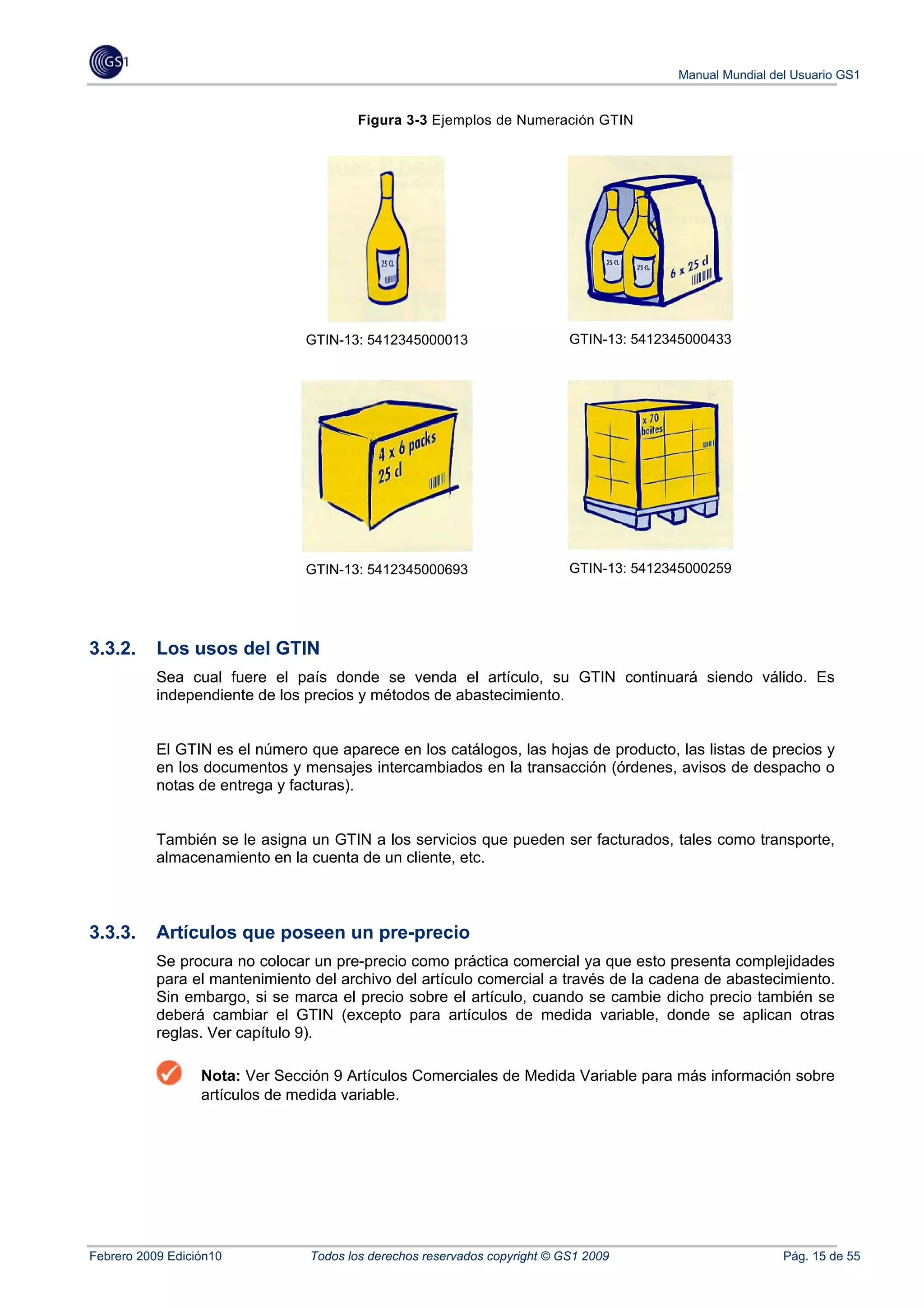 Manual Mundial del Usuario GS1


                                       Figura 3-3 Ejemplos de Numeración GTIN




                                GTIN-13: 5412345000013                     GTIN-13: 5412345000433




                                GTIN-13: 5412345000693                     GTIN-13: 5412345000259




3.3.2.     Los usos del GTIN
           Sea cual fuere el país donde se venda el artículo, su GTIN continuará siendo válido. Es
           independiente de los precios y métodos de abastecimiento.


           El GTIN es el número que aparece en los catálogos, las hojas de producto, las listas de precios y
           en los documentos y mensajes intercambiados en la transacción (órdenes, avisos de despacho o
           notas de entrega y facturas).


           También se le asigna un GTIN a los servicios que pueden ser facturados, tales como transporte,
           almacenamiento en la cuenta de un cliente, etc.



3.3.3.     Artículos que poseen un pre-precio
           Se procura no colocar un pre-precio como práctica comercial ya que esto presenta complejidades
           para el mantenimiento del archivo del artículo comercial a través de la cadena de abastecimiento.
           Sin embargo, si se marca el precio sobre el artículo, cuando se cambie dicho precio también se
           deberá cambiar el GTIN (excepto para artículos de medida variable, donde se aplican otras
           reglas. Ver capítulo 9).

                  Nota: Ver Sección 9 Artículos Comerciales de Medida Variable para más información sobre
                  artículos de medida variable.




Febrero 2009 Edición10          Todos los derechos reservados copyright © GS1 2009                        Pág. 15 de 55
 