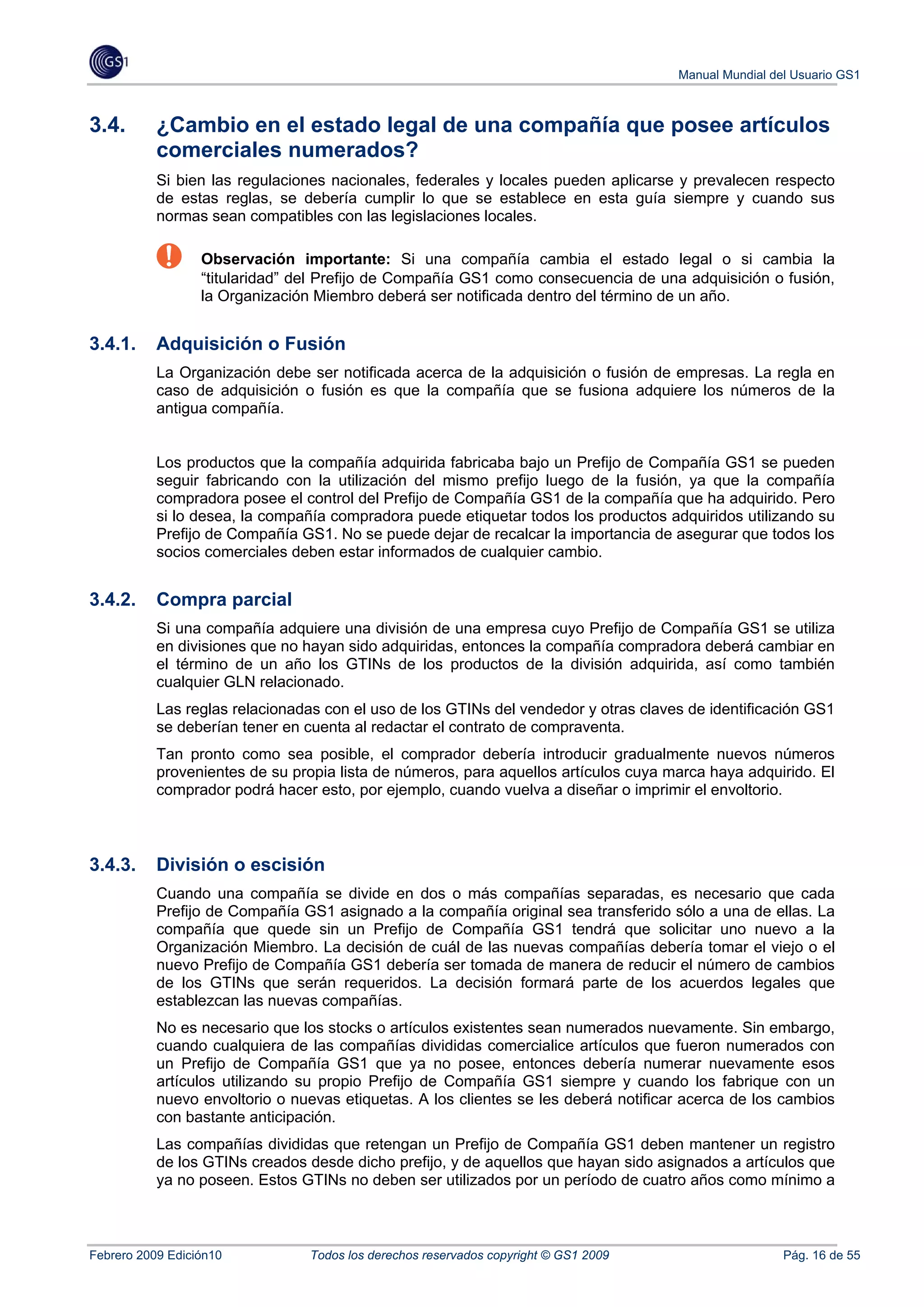 Manual Mundial del Usuario GS1



3.4.       ¿Cambio en el estado legal de una compañía que posee artículos
           comerciales numerados?
           Si bien las regulaciones nacionales, federales y locales pueden aplicarse y prevalecen respecto
           de estas reglas, se debería cumplir lo que se establece en esta guía siempre y cuando sus
           normas sean compatibles con las legislaciones locales.

                  Observación importante: Si una compañía cambia el estado legal o si cambia la
                  “titularidad” del Prefijo de Compañía GS1 como consecuencia de una adquisición o fusión,
                  la Organización Miembro deberá ser notificada dentro del término de un año.


3.4.1.     Adquisición o Fusión
           La Organización debe ser notificada acerca de la adquisición o fusión de empresas. La regla en
           caso de adquisición o fusión es que la compañía que se fusiona adquiere los números de la
           antigua compañía.


           Los productos que la compañía adquirida fabricaba bajo un Prefijo de Compañía GS1 se pueden
           seguir fabricando con la utilización del mismo prefijo luego de la fusión, ya que la compañía
           compradora posee el control del Prefijo de Compañía GS1 de la compañía que ha adquirido. Pero
           si lo desea, la compañía compradora puede etiquetar todos los productos adquiridos utilizando su
           Prefijo de Compañía GS1. No se puede dejar de recalcar la importancia de asegurar que todos los
           socios comerciales deben estar informados de cualquier cambio.


3.4.2.     Compra parcial
           Si una compañía adquiere una división de una empresa cuyo Prefijo de Compañía GS1 se utiliza
           en divisiones que no hayan sido adquiridas, entonces la compañía compradora deberá cambiar en
           el término de un año los GTINs de los productos de la división adquirida, así como también
           cualquier GLN relacionado.
           Las reglas relacionadas con el uso de los GTINs del vendedor y otras claves de identificación GS1
           se deberían tener en cuenta al redactar el contrato de compraventa.
           Tan pronto como sea posible, el comprador debería introducir gradualmente nuevos números
           provenientes de su propia lista de números, para aquellos artículos cuya marca haya adquirido. El
           comprador podrá hacer esto, por ejemplo, cuando vuelva a diseñar o imprimir el envoltorio.



3.4.3.     División o escisión
           Cuando una compañía se divide en dos o más compañías separadas, es necesario que cada
           Prefijo de Compañía GS1 asignado a la compañía original sea transferido sólo a una de ellas. La
           compañía que quede sin un Prefijo de Compañía GS1 tendrá que solicitar uno nuevo a la
           Organización Miembro. La decisión de cuál de las nuevas compañías debería tomar el viejo o el
           nuevo Prefijo de Compañía GS1 debería ser tomada de manera de reducir el número de cambios
           de los GTINs que serán requeridos. La decisión formará parte de los acuerdos legales que
           establezcan las nuevas compañías.
           No es necesario que los stocks o artículos existentes sean numerados nuevamente. Sin embargo,
           cuando cualquiera de las compañías divididas comercialice artículos que fueron numerados con
           un Prefijo de Compañía GS1 que ya no posee, entonces debería numerar nuevamente esos
           artículos utilizando su propio Prefijo de Compañía GS1 siempre y cuando los fabrique con un
           nuevo envoltorio o nuevas etiquetas. A los clientes se les deberá notificar acerca de los cambios
           con bastante anticipación.
           Las compañías divididas que retengan un Prefijo de Compañía GS1 deben mantener un registro
           de los GTINs creados desde dicho prefijo, y de aquellos que hayan sido asignados a artículos que
           ya no poseen. Estos GTINs no deben ser utilizados por un período de cuatro años como mínimo a



Febrero 2009 Edición10           Todos los derechos reservados copyright © GS1 2009                    Pág. 16 de 55
 
