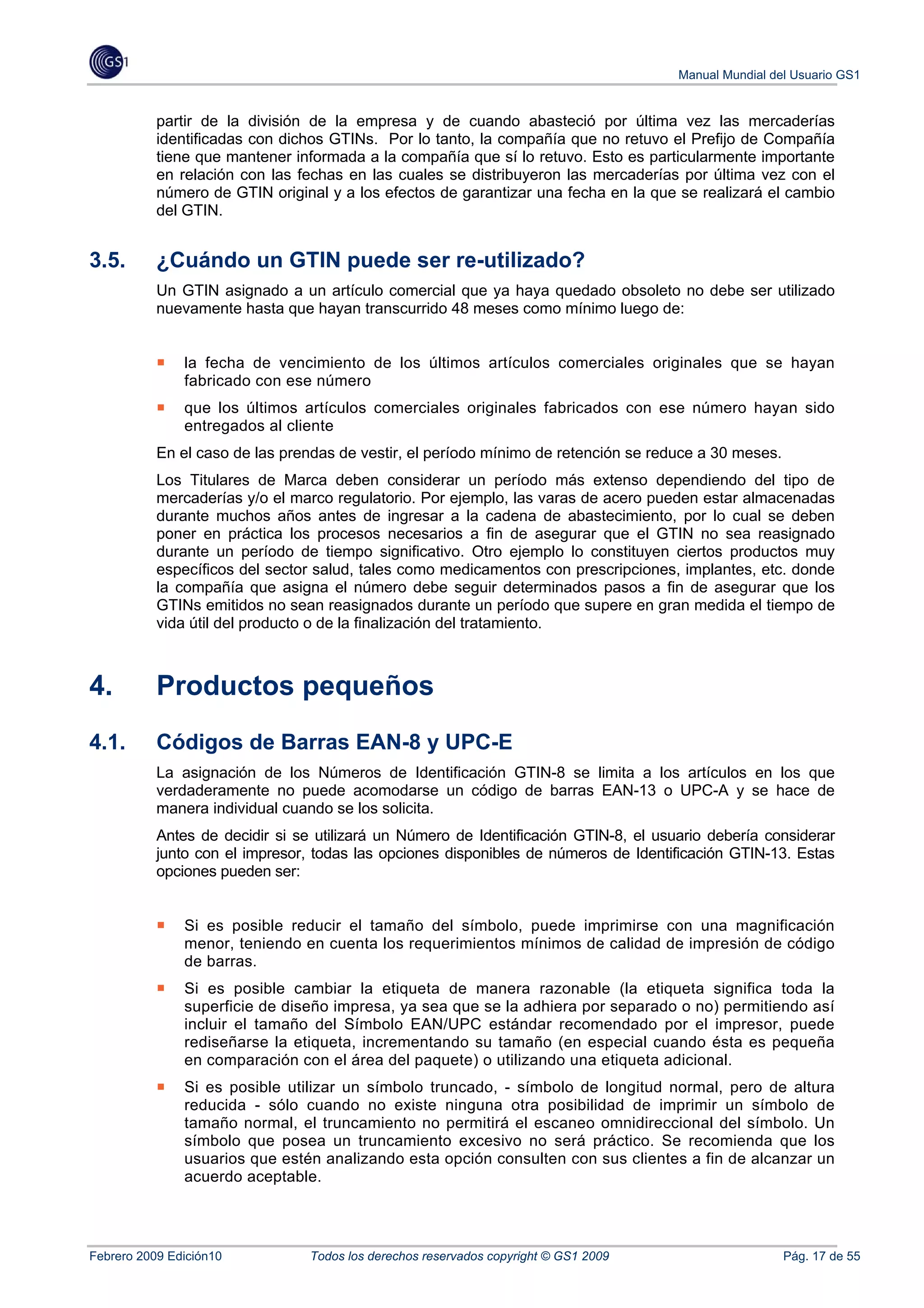 Manual Mundial del Usuario GS1


           partir de la división de la empresa y de cuando abasteció por última vez las mercaderías
           identificadas con dichos GTINs. Por lo tanto, la compañía que no retuvo el Prefijo de Compañía
           tiene que mantener informada a la compañía que sí lo retuvo. Esto es particularmente importante
           en relación con las fechas en las cuales se distribuyeron las mercaderías por última vez con el
           número de GTIN original y a los efectos de garantizar una fecha en la que se realizará el cambio
           del GTIN.


3.5.       ¿Cuándo un GTIN puede ser re-utilizado?
           Un GTIN asignado a un artículo comercial que ya haya quedado obsoleto no debe ser utilizado
           nuevamente hasta que hayan transcurrido 48 meses como mínimo luego de:


               la fecha de vencimiento de los últimos artículos comerciales originales que se hayan
               fabricado con ese número
               que los últimos artículos comerciales originales fabricados con ese número hayan sido
               entregados al cliente
           En el caso de las prendas de vestir, el período mínimo de retención se reduce a 30 meses.
           Los Titulares de Marca deben considerar un período más extenso dependiendo del tipo de
           mercaderías y/o el marco regulatorio. Por ejemplo, las varas de acero pueden estar almacenadas
           durante muchos años antes de ingresar a la cadena de abastecimiento, por lo cual se deben
           poner en práctica los procesos necesarios a fin de asegurar que el GTIN no sea reasignado
           durante un período de tiempo significativo. Otro ejemplo lo constituyen ciertos productos muy
           específicos del sector salud, tales como medicamentos con prescripciones, implantes, etc. donde
           la compañía que asigna el número debe seguir determinados pasos a fin de asegurar que los
           GTINs emitidos no sean reasignados durante un período que supere en gran medida el tiempo de
           vida útil del producto o de la finalización del tratamiento.



4.         Productos pequeños
4.1.       Códigos de Barras EAN-8 y UPC-E
           La asignación de los Números de Identificación GTIN-8 se limita a los artículos en los que
           verdaderamente no puede acomodarse un código de barras EAN-13 o UPC-A y se hace de
           manera individual cuando se los solicita.
           Antes de decidir si se utilizará un Número de Identificación GTIN-8, el usuario debería considerar
           junto con el impresor, todas las opciones disponibles de números de Identificación GTIN-13. Estas
           opciones pueden ser:


               Si es posible reducir el tamaño del símbolo, puede imprimirse con una magnificación
               menor, teniendo en cuenta los requerimientos mínimos de calidad de impresión de código
               de barras.
               Si es posible cambiar la etiqueta de manera razonable (la etiqueta significa toda la
               superficie de diseño impresa, ya sea que se la adhiera por separado o no) permitiendo así
               incluir el tamaño del Símbolo EAN/UPC estándar recomendado por el impresor, puede
               rediseñarse la etiqueta, incrementando su tamaño (en especial cuando ésta es pequeña
               en comparación con el área del paquete) o utilizando una etiqueta adicional.
               Si es posible utilizar un símbolo truncado, - símbolo de longitud normal, pero de altura
               reducida - sólo cuando no existe ninguna otra posibilidad de imprimir un símbolo de
               tamaño normal, el truncamiento no permitirá el escaneo omnidireccional del símbolo. Un
               símbolo que posea un truncamiento excesivo no será práctico. Se recomienda que los
               usuarios que estén analizando esta opción consulten con sus clientes a fin de alcanzar un
               acuerdo aceptable.




Febrero 2009 Edición10           Todos los derechos reservados copyright © GS1 2009                    Pág. 17 de 55
 