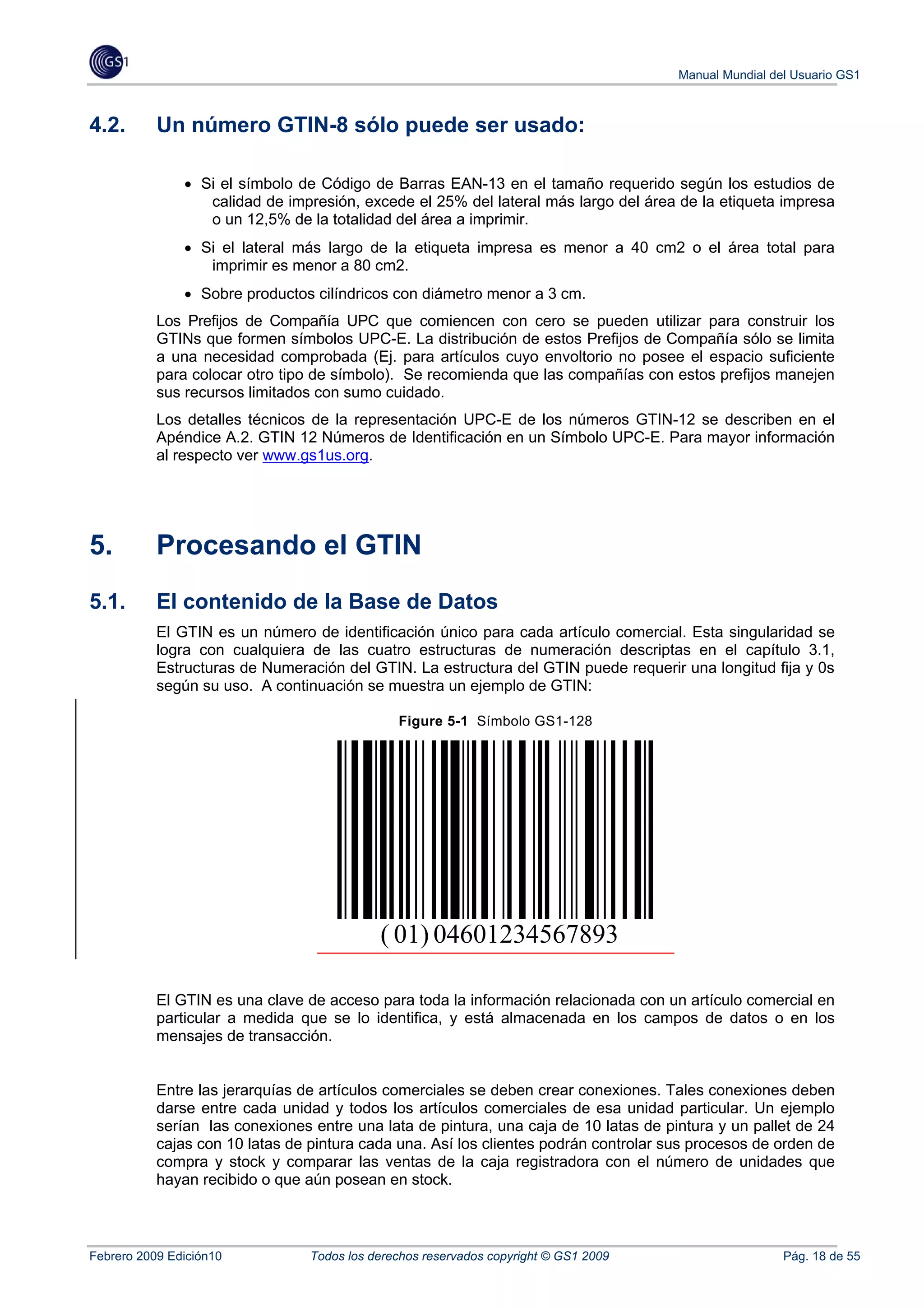 Manual Mundial del Usuario GS1



4.2.       Un número GTIN-8 sólo puede ser usado:

               • Si el símbolo de Código de Barras EAN-13 en el tamaño requerido según los estudios de
                  calidad de impresión, excede el 25% del lateral más largo del área de la etiqueta impresa
                  o un 12,5% de la totalidad del área a imprimir.
               • Si el lateral más largo de la etiqueta impresa es menor a 40 cm2 o el área total para
                  imprimir es menor a 80 cm2.
               • Sobre productos cilíndricos con diámetro menor a 3 cm.
           Los Prefijos de Compañía UPC que comiencen con cero se pueden utilizar para construir los
           GTINs que formen símbolos UPC-E. La distribución de estos Prefijos de Compañía sólo se limita
           a una necesidad comprobada (Ej. para artículos cuyo envoltorio no posee el espacio suficiente
           para colocar otro tipo de símbolo). Se recomienda que las compañías con estos prefijos manejen
           sus recursos limitados con sumo cuidado.
           Los detalles técnicos de la representación UPC-E de los números GTIN-12 se describen en el
           Apéndice A.2. GTIN 12 Números de Identificación en un Símbolo UPC-E. Para mayor información
           al respecto ver www.gs1us.org.




5.         Procesando el GTIN
5.1.       El contenido de la Base de Datos
           El GTIN es un número de identificación único para cada artículo comercial. Esta singularidad se
           logra con cualquiera de las cuatro estructuras de numeración descriptas en el capítulo 3.1,
           Estructuras de Numeración del GTIN. La estructura del GTIN puede requerir una longitud fija y 0s
           según su uso. A continuación se muestra un ejemplo de GTIN:

                                               Figure 5-1 Símbolo GS1-128




                                            ( 01) 04601234567893

           El GTIN es una clave de acceso para toda la información relacionada con un artículo comercial en
           particular a medida que se lo identifica, y está almacenada en los campos de datos o en los
           mensajes de transacción.


           Entre las jerarquías de artículos comerciales se deben crear conexiones. Tales conexiones deben
           darse entre cada unidad y todos los artículos comerciales de esa unidad particular. Un ejemplo
           serían las conexiones entre una lata de pintura, una caja de 10 latas de pintura y un pallet de 24
           cajas con 10 latas de pintura cada una. Así los clientes podrán controlar sus procesos de orden de
           compra y stock y comparar las ventas de la caja registradora con el número de unidades que
           hayan recibido o que aún posean en stock.



Febrero 2009 Edición10           Todos los derechos reservados copyright © GS1 2009                    Pág. 18 de 55
 