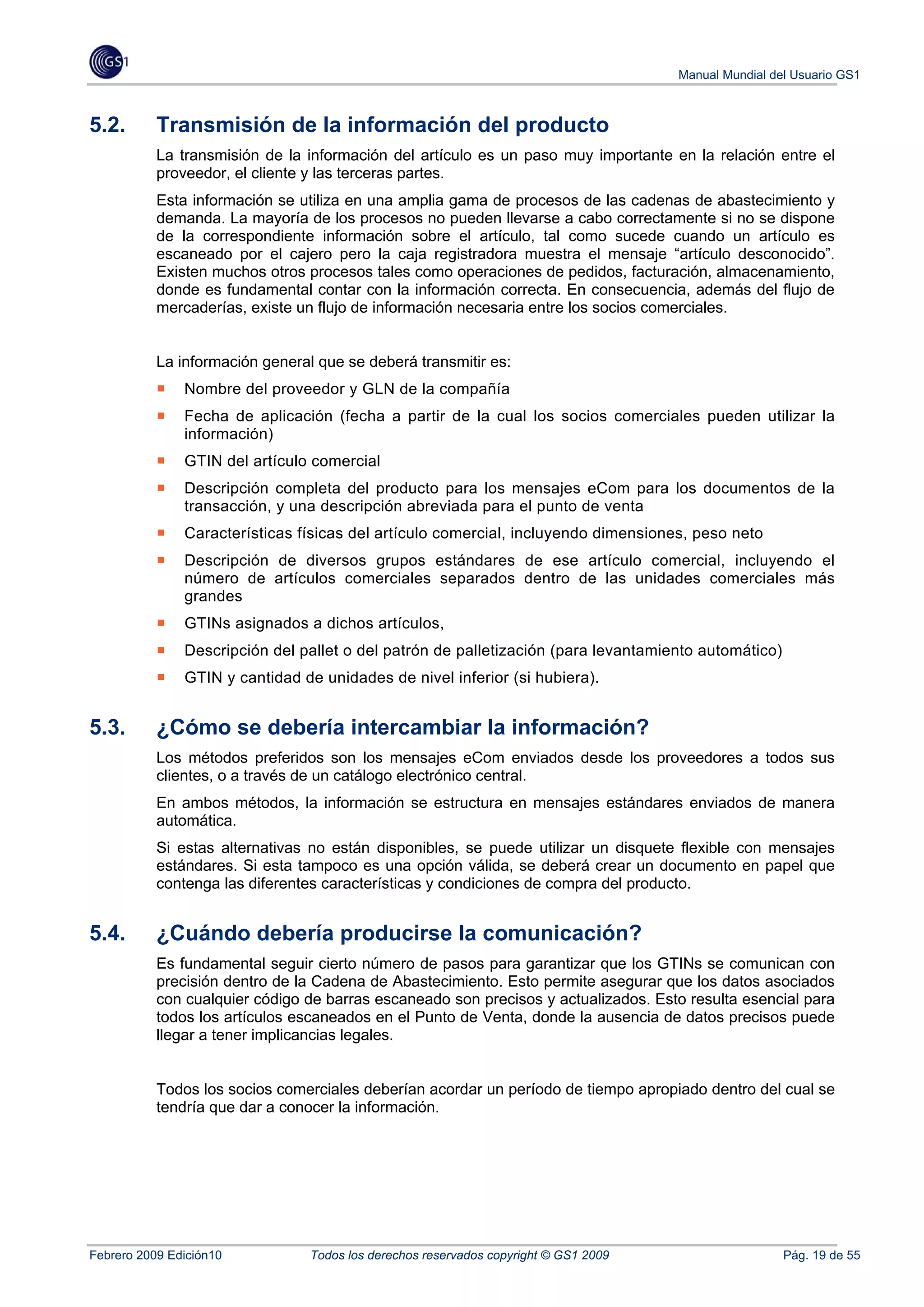Manual Mundial del Usuario GS1



5.2.       Transmisión de la información del producto
           La transmisión de la información del artículo es un paso muy importante en la relación entre el
           proveedor, el cliente y las terceras partes.
           Esta información se utiliza en una amplia gama de procesos de las cadenas de abastecimiento y
           demanda. La mayoría de los procesos no pueden llevarse a cabo correctamente si no se dispone
           de la correspondiente información sobre el artículo, tal como sucede cuando un artículo es
           escaneado por el cajero pero la caja registradora muestra el mensaje “artículo desconocido”.
           Existen muchos otros procesos tales como operaciones de pedidos, facturación, almacenamiento,
           donde es fundamental contar con la información correcta. En consecuencia, además del flujo de
           mercaderías, existe un flujo de información necesaria entre los socios comerciales.


           La información general que se deberá transmitir es:
               Nombre del proveedor y GLN de la compañía
               Fecha de aplicación (fecha a partir de la cual los socios comerciales pueden utilizar la
               información)
               GTIN del artículo comercial
               Descripción completa del producto para los mensajes eCom para los documentos de la
               transacción, y una descripción abreviada para el punto de venta
               Características físicas del artículo comercial, incluyendo dimensiones, peso neto
               Descripción de diversos grupos estándares de ese artículo comercial, incluyendo el
               número de artículos comerciales separados dentro de las unidades comerciales más
               grandes
               GTINs asignados a dichos artículos,
               Descripción del pallet o del patrón de palletización (para levantamiento automático)
               GTIN y cantidad de unidades de nivel inferior (si hubiera).


5.3.       ¿Cómo se debería intercambiar la información?
           Los métodos preferidos son los mensajes eCom enviados desde los proveedores a todos sus
           clientes, o a través de un catálogo electrónico central.
           En ambos métodos, la información se estructura en mensajes estándares enviados de manera
           automática.
           Si estas alternativas no están disponibles, se puede utilizar un disquete flexible con mensajes
           estándares. Si esta tampoco es una opción válida, se deberá crear un documento en papel que
           contenga las diferentes características y condiciones de compra del producto.


5.4.       ¿Cuándo debería producirse la comunicación?
           Es fundamental seguir cierto número de pasos para garantizar que los GTINs se comunican con
           precisión dentro de la Cadena de Abastecimiento. Esto permite asegurar que los datos asociados
           con cualquier código de barras escaneado son precisos y actualizados. Esto resulta esencial para
           todos los artículos escaneados en el Punto de Venta, donde la ausencia de datos precisos puede
           llegar a tener implicancias legales.


           Todos los socios comerciales deberían acordar un período de tiempo apropiado dentro del cual se
           tendría que dar a conocer la información.




Febrero 2009 Edición10           Todos los derechos reservados copyright © GS1 2009                    Pág. 19 de 55
 