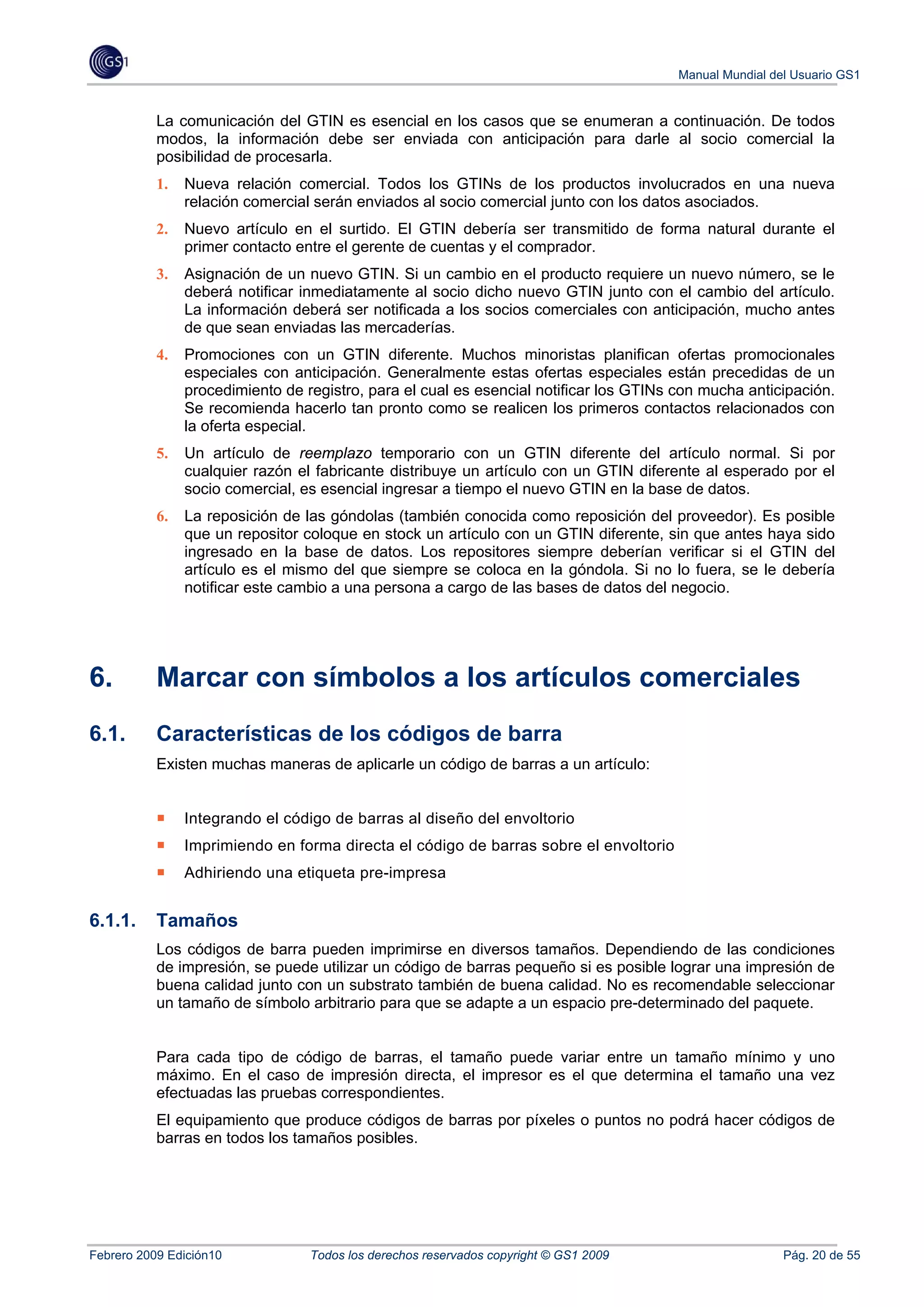 Manual Mundial del Usuario GS1


           La comunicación del GTIN es esencial en los casos que se enumeran a continuación. De todos
           modos, la información debe ser enviada con anticipación para darle al socio comercial la
           posibilidad de procesarla.
           1.   Nueva relación comercial. Todos los GTINs de los productos involucrados en una nueva
                relación comercial serán enviados al socio comercial junto con los datos asociados.
           2.   Nuevo artículo en el surtido. El GTIN debería ser transmitido de forma natural durante el
                primer contacto entre el gerente de cuentas y el comprador.
           3.   Asignación de un nuevo GTIN. Si un cambio en el producto requiere un nuevo número, se le
                deberá notificar inmediatamente al socio dicho nuevo GTIN junto con el cambio del artículo.
                La información deberá ser notificada a los socios comerciales con anticipación, mucho antes
                de que sean enviadas las mercaderías.
           4.   Promociones con un GTIN diferente. Muchos minoristas planifican ofertas promocionales
                especiales con anticipación. Generalmente estas ofertas especiales están precedidas de un
                procedimiento de registro, para el cual es esencial notificar los GTINs con mucha anticipación.
                Se recomienda hacerlo tan pronto como se realicen los primeros contactos relacionados con
                la oferta especial.
           5.   Un artículo de reemplazo temporario con un GTIN diferente del artículo normal. Si por
                cualquier razón el fabricante distribuye un artículo con un GTIN diferente al esperado por el
                socio comercial, es esencial ingresar a tiempo el nuevo GTIN en la base de datos.
           6.   La reposición de las góndolas (también conocida como reposición del proveedor). Es posible
                que un repositor coloque en stock un artículo con un GTIN diferente, sin que antes haya sido
                ingresado en la base de datos. Los repositores siempre deberían verificar si el GTIN del
                artículo es el mismo del que siempre se coloca en la góndola. Si no lo fuera, se le debería
                notificar este cambio a una persona a cargo de las bases de datos del negocio.




6.         Marcar con símbolos a los artículos comerciales
6.1.       Características de los códigos de barra
           Existen muchas maneras de aplicarle un código de barras a un artículo:


                Integrando el código de barras al diseño del envoltorio
                Imprimiendo en forma directa el código de barras sobre el envoltorio
                Adhiriendo una etiqueta pre-impresa


6.1.1.     Tamaños
           Los códigos de barra pueden imprimirse en diversos tamaños. Dependiendo de las condiciones
           de impresión, se puede utilizar un código de barras pequeño si es posible lograr una impresión de
           buena calidad junto con un substrato también de buena calidad. No es recomendable seleccionar
           un tamaño de símbolo arbitrario para que se adapte a un espacio pre-determinado del paquete.


           Para cada tipo de código de barras, el tamaño puede variar entre un tamaño mínimo y uno
           máximo. En el caso de impresión directa, el impresor es el que determina el tamaño una vez
           efectuadas las pruebas correspondientes.
           El equipamiento que produce códigos de barras por píxeles o puntos no podrá hacer códigos de
           barras en todos los tamaños posibles.




Febrero 2009 Edición10            Todos los derechos reservados copyright © GS1 2009                     Pág. 20 de 55
 