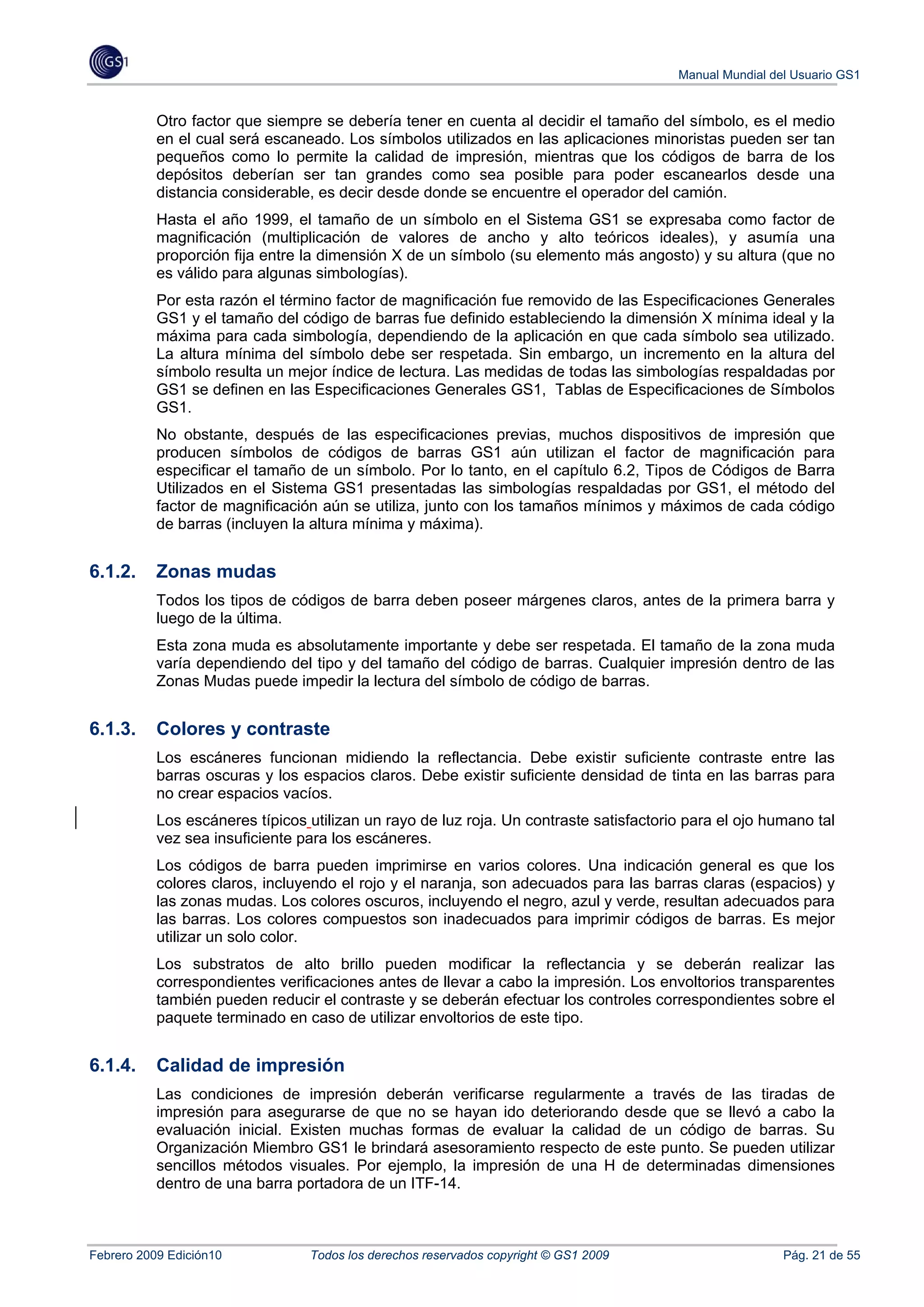 Manual Mundial del Usuario GS1


           Otro factor que siempre se debería tener en cuenta al decidir el tamaño del símbolo, es el medio
           en el cual será escaneado. Los símbolos utilizados en las aplicaciones minoristas pueden ser tan
           pequeños como lo permite la calidad de impresión, mientras que los códigos de barra de los
           depósitos deberían ser tan grandes como sea posible para poder escanearlos desde una
           distancia considerable, es decir desde donde se encuentre el operador del camión.
           Hasta el año 1999, el tamaño de un símbolo en el Sistema GS1 se expresaba como factor de
           magnificación (multiplicación de valores de ancho y alto teóricos ideales), y asumía una
           proporción fija entre la dimensión X de un símbolo (su elemento más angosto) y su altura (que no
           es válido para algunas simbologías).
           Por esta razón el término factor de magnificación fue removido de las Especificaciones Generales
           GS1 y el tamaño del código de barras fue definido estableciendo la dimensión X mínima ideal y la
           máxima para cada simbología, dependiendo de la aplicación en que cada símbolo sea utilizado.
           La altura mínima del símbolo debe ser respetada. Sin embargo, un incremento en la altura del
           símbolo resulta un mejor índice de lectura. Las medidas de todas las simbologías respaldadas por
           GS1 se definen en las Especificaciones Generales GS1, Tablas de Especificaciones de Símbolos
           GS1.
           No obstante, después de las especificaciones previas, muchos dispositivos de impresión que
           producen símbolos de códigos de barras GS1 aún utilizan el factor de magnificación para
           especificar el tamaño de un símbolo. Por lo tanto, en el capítulo 6.2, Tipos de Códigos de Barra
           Utilizados en el Sistema GS1 presentadas las simbologías respaldadas por GS1, el método del
           factor de magnificación aún se utiliza, junto con los tamaños mínimos y máximos de cada código
           de barras (incluyen la altura mínima y máxima).


6.1.2.     Zonas mudas
           Todos los tipos de códigos de barra deben poseer márgenes claros, antes de la primera barra y
           luego de la última.
           Esta zona muda es absolutamente importante y debe ser respetada. El tamaño de la zona muda
           varía dependiendo del tipo y del tamaño del código de barras. Cualquier impresión dentro de las
           Zonas Mudas puede impedir la lectura del símbolo de código de barras.


6.1.3.     Colores y contraste
           Los escáneres funcionan midiendo la reflectancia. Debe existir suficiente contraste entre las
           barras oscuras y los espacios claros. Debe existir suficiente densidad de tinta en las barras para
           no crear espacios vacíos.
           Los escáneres típicos utilizan un rayo de luz roja. Un contraste satisfactorio para el ojo humano tal
           vez sea insuficiente para los escáneres.
           Los códigos de barra pueden imprimirse en varios colores. Una indicación general es que los
           colores claros, incluyendo el rojo y el naranja, son adecuados para las barras claras (espacios) y
           las zonas mudas. Los colores oscuros, incluyendo el negro, azul y verde, resultan adecuados para
           las barras. Los colores compuestos son inadecuados para imprimir códigos de barras. Es mejor
           utilizar un solo color.
           Los substratos de alto brillo pueden modificar la reflectancia y se deberán realizar las
           correspondientes verificaciones antes de llevar a cabo la impresión. Los envoltorios transparentes
           también pueden reducir el contraste y se deberán efectuar los controles correspondientes sobre el
           paquete terminado en caso de utilizar envoltorios de este tipo.


6.1.4.     Calidad de impresión
           Las condiciones de impresión deberán verificarse regularmente a través de las tiradas de
           impresión para asegurarse de que no se hayan ido deteriorando desde que se llevó a cabo la
           evaluación inicial. Existen muchas formas de evaluar la calidad de un código de barras. Su
           Organización Miembro GS1 le brindará asesoramiento respecto de este punto. Se pueden utilizar
           sencillos métodos visuales. Por ejemplo, la impresión de una H de determinadas dimensiones
           dentro de una barra portadora de un ITF-14.



Febrero 2009 Edición10           Todos los derechos reservados copyright © GS1 2009                      Pág. 21 de 55
 