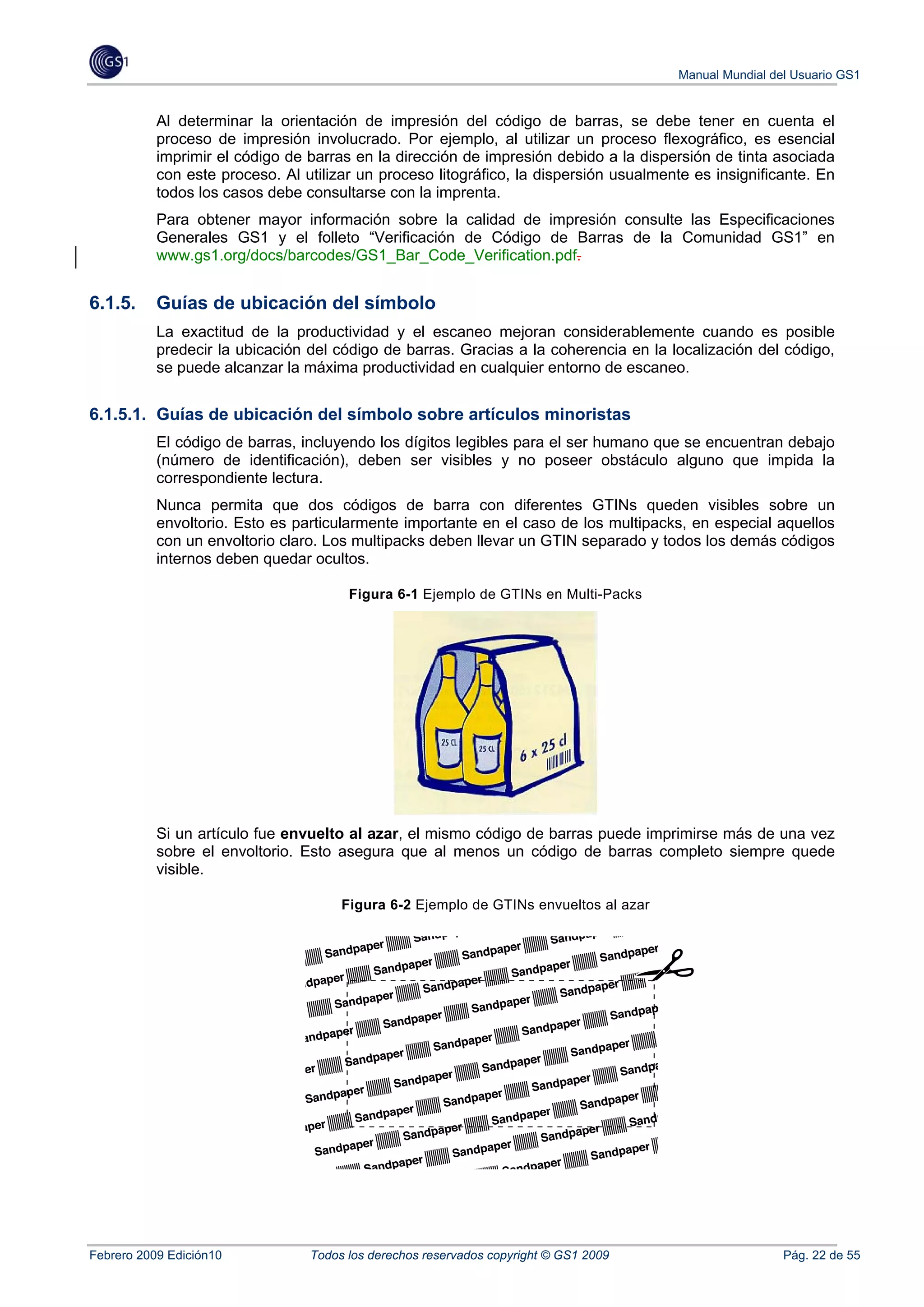 Manual Mundial del Usuario GS1


           Al determinar la orientación de impresión del código de barras, se debe tener en cuenta el
           proceso de impresión involucrado. Por ejemplo, al utilizar un proceso flexográfico, es esencial
           imprimir el código de barras en la dirección de impresión debido a la dispersión de tinta asociada
           con este proceso. Al utilizar un proceso litográfico, la dispersión usualmente es insignificante. En
           todos los casos debe consultarse con la imprenta.
           Para obtener mayor información sobre la calidad de impresión consulte las Especificaciones
           Generales GS1 y el folleto “Verificación de Código de Barras de la Comunidad GS1” en
           www.gs1.org/docs/barcodes/GS1_Bar_Code_Verification.pdf.


6.1.5.     Guías de ubicación del símbolo
           La exactitud de la productividad y el escaneo mejoran considerablemente cuando es posible
           predecir la ubicación del código de barras. Gracias a la coherencia en la localización del código,
           se puede alcanzar la máxima productividad en cualquier entorno de escaneo.


6.1.5.1. Guías de ubicación del símbolo sobre artículos minoristas
           El código de barras, incluyendo los dígitos legibles para el ser humano que se encuentran debajo
           (número de identificación), deben ser visibles y no poseer obstáculo alguno que impida la
           correspondiente lectura.
           Nunca permita que dos códigos de barra con diferentes GTINs queden visibles sobre un
           envoltorio. Esto es particularmente importante en el caso de los multipacks, en especial aquellos
           con un envoltorio claro. Los multipacks deben llevar un GTIN separado y todos los demás códigos
           internos deben quedar ocultos.

                                       Figura 6-1 Ejemplo de GTINs en Multi-Packs




           Si un artículo fue envuelto al azar, el mismo código de barras puede imprimirse más de una vez
           sobre el envoltorio. Esto asegura que al menos un código de barras completo siempre quede
           visible.

                                      Figura 6-2 Ejemplo de GTINs envueltos al azar




Febrero 2009 Edición10           Todos los derechos reservados copyright © GS1 2009                     Pág. 22 de 55
 