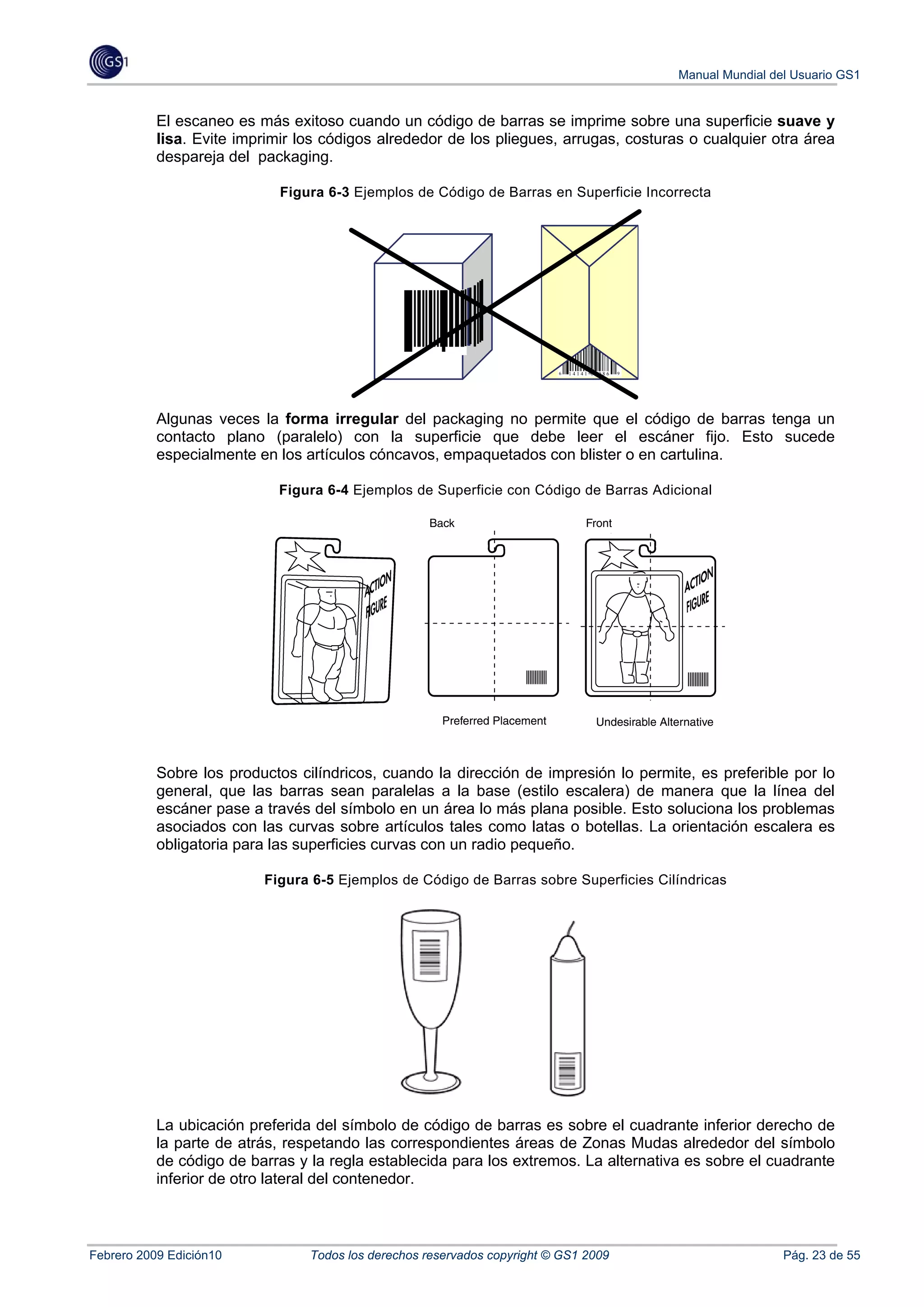 Manual Mundial del Usuario GS1


           El escaneo es más exitoso cuando un código de barras se imprime sobre una superficie suave y
           lisa. Evite imprimir los códigos alrededor de los pliegues, arrugas, costuras o cualquier otra área
           despareja del packaging.

                             Figura 6-3 Ejemplos de Código de Barras en Superficie Incorrecta




                                                                          6   14141 00086   9




           Algunas veces la forma irregular del packaging no permite que el código de barras tenga un
           contacto plano (paralelo) con la superficie que debe leer el escáner fijo. Esto sucede
           especialmente en los artículos cóncavos, empaquetados con blister o en cartulina.

                            Figura 6-4 Ejemplos de Superficie con Código de Barras Adicional




           Sobre los productos cilíndricos, cuando la dirección de impresión lo permite, es preferible por lo
           general, que las barras sean paralelas a la base (estilo escalera) de manera que la línea del
           escáner pase a través del símbolo en un área lo más plana posible. Esto soluciona los problemas
           asociados con las curvas sobre artículos tales como latas o botellas. La orientación escalera es
           obligatoria para las superficies curvas con un radio pequeño.

                          Figura 6-5 Ejemplos de Código de Barras sobre Superficies Cilíndricas




           La ubicación preferida del símbolo de código de barras es sobre el cuadrante inferior derecho de
           la parte de atrás, respetando las correspondientes áreas de Zonas Mudas alrededor del símbolo
           de código de barras y la regla establecida para los extremos. La alternativa es sobre el cuadrante
           inferior de otro lateral del contenedor.



Febrero 2009 Edición10           Todos los derechos reservados copyright © GS1 2009                              Pág. 23 de 55
 