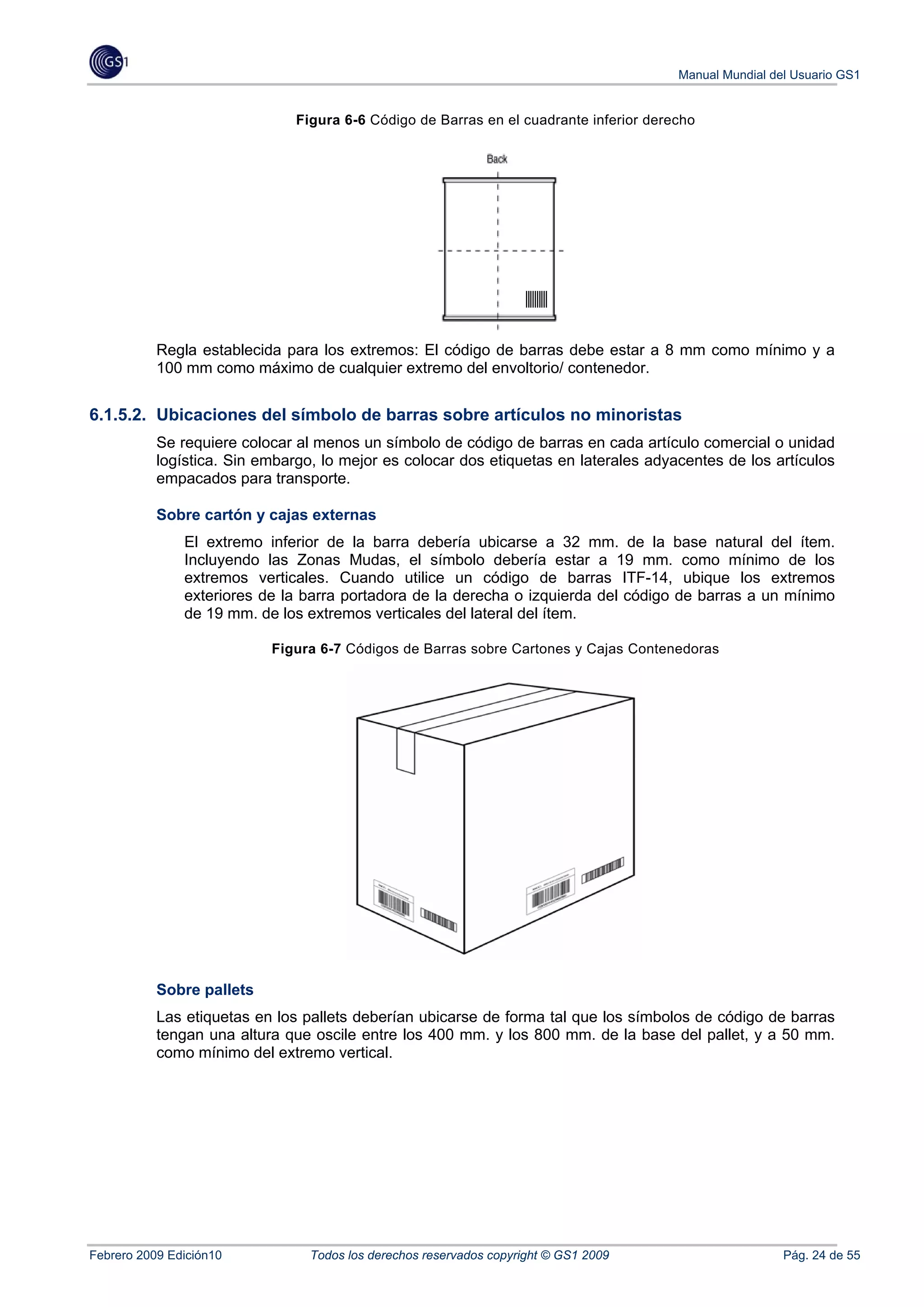 Manual Mundial del Usuario GS1


                               Figura 6-6 Código de Barras en el cuadrante inferior derecho




           Regla establecida para los extremos: El código de barras debe estar a 8 mm como mínimo y a
           100 mm como máximo de cualquier extremo del envoltorio/ contenedor.


6.1.5.2. Ubicaciones del símbolo de barras sobre artículos no minoristas
           Se requiere colocar al menos un símbolo de código de barras en cada artículo comercial o unidad
           logística. Sin embargo, lo mejor es colocar dos etiquetas en laterales adyacentes de los artículos
           empacados para transporte.

           Sobre cartón y cajas externas
               El extremo inferior de la barra debería ubicarse a 32 mm. de la base natural del ítem.
               Incluyendo las Zonas Mudas, el símbolo debería estar a 19 mm. como mínimo de los
               extremos verticales. Cuando utilice un código de barras ITF-14, ubique los extremos
               exteriores de la barra portadora de la derecha o izquierda del código de barras a un mínimo
               de 19 mm. de los extremos verticales del lateral del ítem.

                           Figura 6-7 Códigos de Barras sobre Cartones y Cajas Contenedoras




           Sobre pallets
           Las etiquetas en los pallets deberían ubicarse de forma tal que los símbolos de código de barras
           tengan una altura que oscile entre los 400 mm. y los 800 mm. de la base del pallet, y a 50 mm.
           como mínimo del extremo vertical.




Febrero 2009 Edición10           Todos los derechos reservados copyright © GS1 2009                      Pág. 24 de 55
 