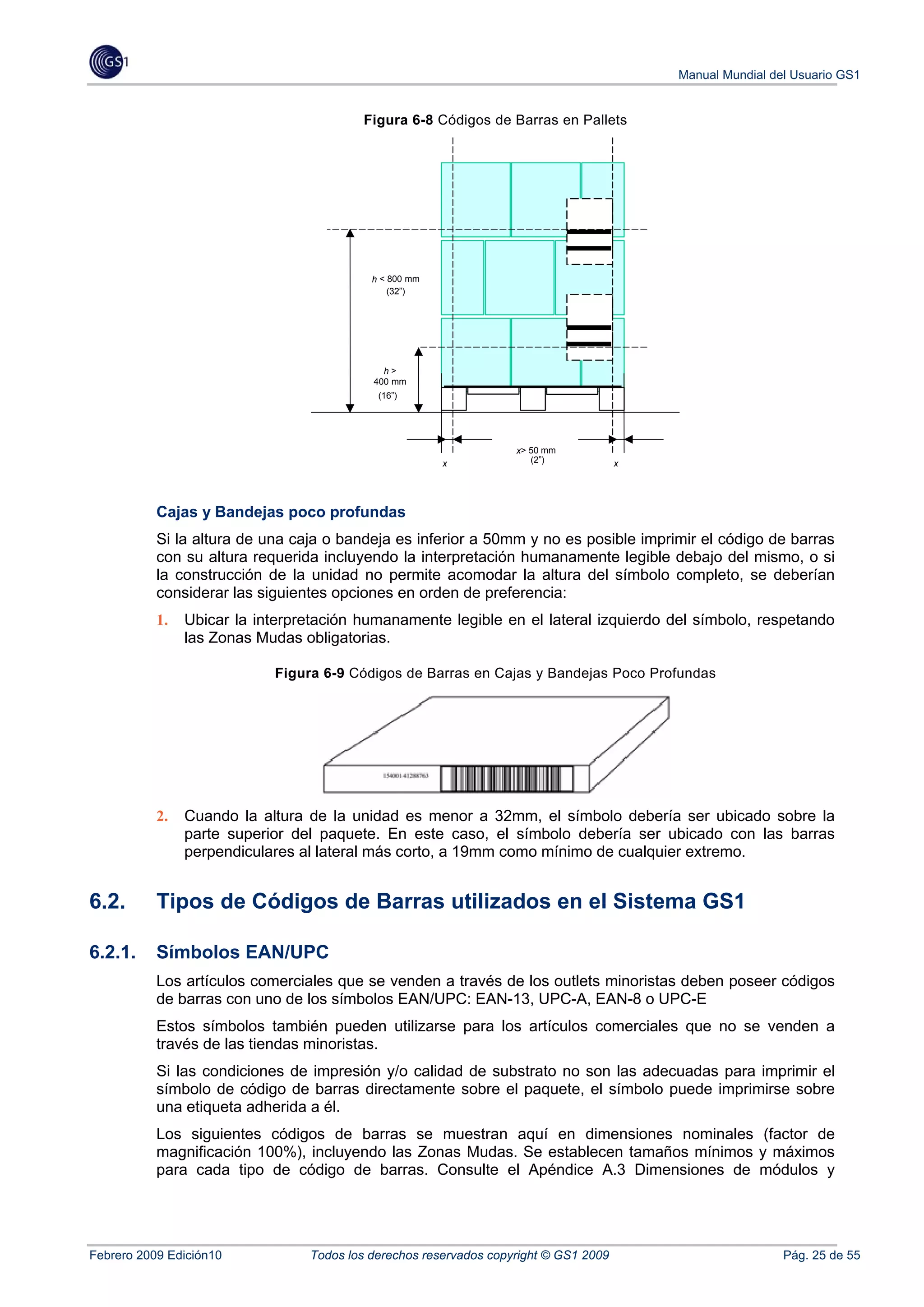 Manual Mundial del Usuario GS1


                                         Figura 6-8 Códigos de Barras en Pallets




                                           h < 800 mm
                                               (32”)




                                             h>
                                           400 mm
                                            (16”)




                                                                   x> 50 mm
                                                        x             (2”)            x




           Cajas y Bandejas poco profundas
           Si la altura de una caja o bandeja es inferior a 50mm y no es posible imprimir el código de barras
           con su altura requerida incluyendo la interpretación humanamente legible debajo del mismo, o si
           la construcción de la unidad no permite acomodar la altura del símbolo completo, se deberían
           considerar las siguientes opciones en orden de preferencia:
           1.   Ubicar la interpretación humanamente legible en el lateral izquierdo del símbolo, respetando
                las Zonas Mudas obligatorias.

                            Figura 6-9 Códigos de Barras en Cajas y Bandejas Poco Profundas




           2.   Cuando la altura de la unidad es menor a 32mm, el símbolo debería ser ubicado sobre la
                parte superior del paquete. En este caso, el símbolo debería ser ubicado con las barras
                perpendiculares al lateral más corto, a 19mm como mínimo de cualquier extremo.


6.2.       Tipos de Códigos de Barras utilizados en el Sistema GS1

6.2.1.     Símbolos EAN/UPC
           Los artículos comerciales que se venden a través de los outlets minoristas deben poseer códigos
           de barras con uno de los símbolos EAN/UPC: EAN-13, UPC-A, EAN-8 o UPC-E
           Estos símbolos también pueden utilizarse para los artículos comerciales que no se venden a
           través de las tiendas minoristas.
           Si las condiciones de impresión y/o calidad de substrato no son las adecuadas para imprimir el
           símbolo de código de barras directamente sobre el paquete, el símbolo puede imprimirse sobre
           una etiqueta adherida a él.
           Los siguientes códigos de barras se muestran aquí en dimensiones nominales (factor de
           magnificación 100%), incluyendo las Zonas Mudas. Se establecen tamaños mínimos y máximos
           para cada tipo de código de barras. Consulte el Apéndice A.3 Dimensiones de módulos y




Febrero 2009 Edición10           Todos los derechos reservados copyright © GS1 2009                        Pág. 25 de 55
 