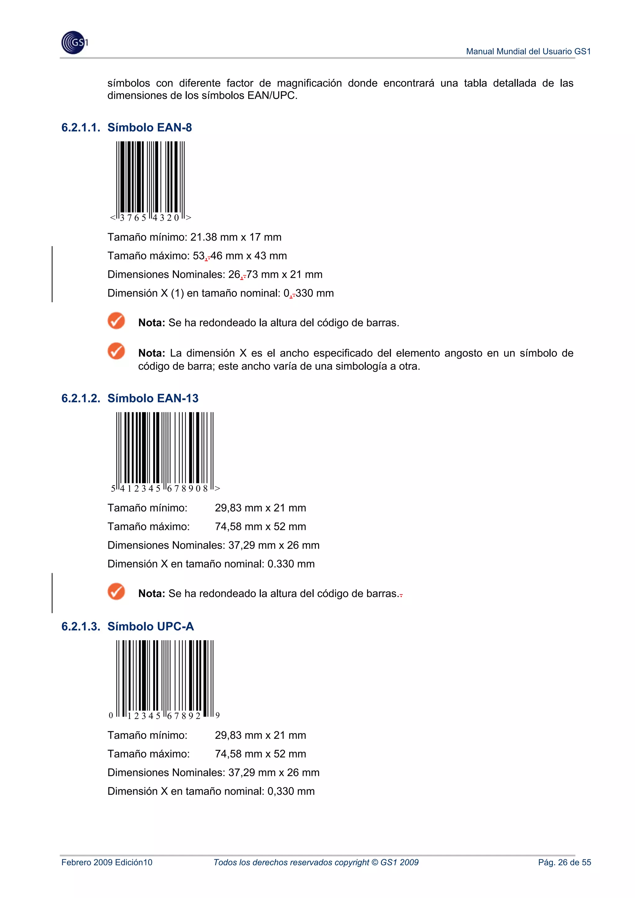 Manual Mundial del Usuario GS1


           símbolos con diferente factor de magnificación donde encontrará una tabla detallada de las
           dimensiones de los símbolos EAN/UPC.


6.2.1.1. Símbolo EAN-8




           < 3765 4320 >

           Tamaño mínimo: 21.38 mm x 17 mm
           Tamaño máximo: 53,.46 mm x 43 mm
           Dimensiones Nominales: 26,.73 mm x 21 mm
           Dimensión X (1) en tamaño nominal: 0,.330 mm

                  Nota: Se ha redondeado la altura del código de barras.

                  Nota: La dimensión X es el ancho especificado del elemento angosto en un símbolo de
                  código de barra; este ancho varía de una simbología a otra.


6.2.1.2. Símbolo EAN-13




           5 412345 678908 >

           Tamaño mínimo:        29,83 mm x 21 mm
           Tamaño máximo:        74,58 mm x 52 mm
           Dimensiones Nominales: 37,29 mm x 26 mm
           Dimensión X en tamaño nominal: 0.330 mm

                  Nota: Se ha redondeado la altura del código de barras..


6.2.1.3. Símbolo UPC-A




           0   12345 67892        9

           Tamaño mínimo:        29,83 mm x 21 mm
           Tamaño máximo:        74,58 mm x 52 mm
           Dimensiones Nominales: 37,29 mm x 26 mm
           Dimensión X en tamaño nominal: 0,330 mm




Febrero 2009 Edición10           Todos los derechos reservados copyright © GS1 2009                    Pág. 26 de 55
 
