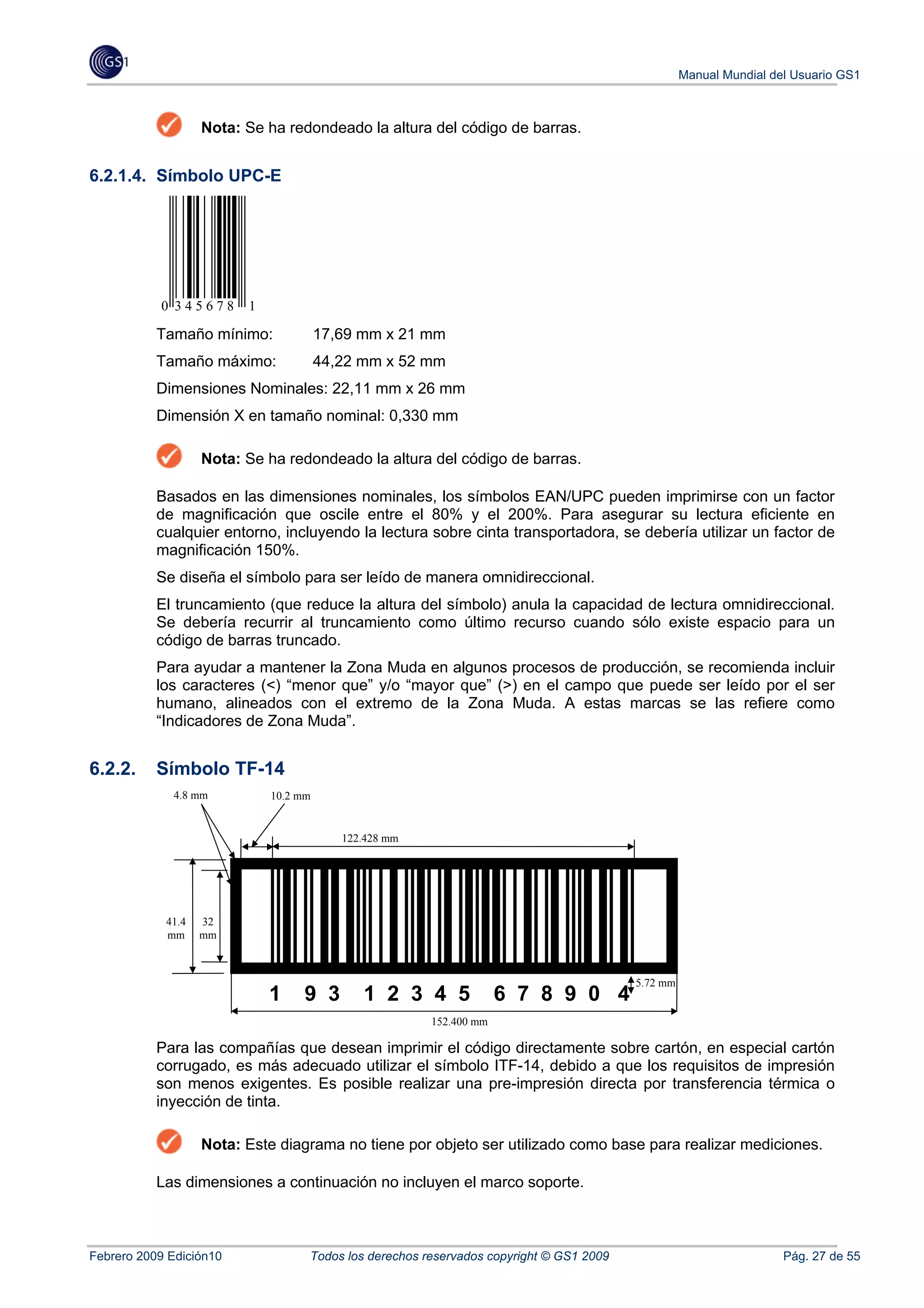 Manual Mundial del Usuario GS1



                   Nota: Se ha redondeado la altura del código de barras.


6.2.1.4. Símbolo UPC-E




           0 345678      1

           Tamaño mínimo:              17,69 mm x 21 mm
           Tamaño máximo:              44,22 mm x 52 mm
           Dimensiones Nominales: 22,11 mm x 26 mm
           Dimensión X en tamaño nominal: 0,330 mm

                   Nota: Se ha redondeado la altura del código de barras.

           Basados en las dimensiones nominales, los símbolos EAN/UPC pueden imprimirse con un factor
           de magnificación que oscile entre el 80% y el 200%. Para asegurar su lectura eficiente en
           cualquier entorno, incluyendo la lectura sobre cinta transportadora, se debería utilizar un factor de
           magnificación 150%.
           Se diseña el símbolo para ser leído de manera omnidireccional.
           El truncamiento (que reduce la altura del símbolo) anula la capacidad de lectura omnidireccional.
           Se debería recurrir al truncamiento como último recurso cuando sólo existe espacio para un
           código de barras truncado.
           Para ayudar a mantener la Zona Muda en algunos procesos de producción, se recomienda incluir
           los caracteres (<) “menor que” y/o “mayor que” (>) en el campo que puede ser leído por el ser
           humano, alineados con el extremo de la Zona Muda. A estas marcas se las refiere como
           “Indicadores de Zona Muda”.


6.2.2.     Símbolo TF-14
             4.8 mm          10.2 mm
             (

                                          122.428 mm




            41.4   32
            mm     mm



                                                                                        5.72 mm
                             1    9 3        1 2 3 4 5              6 7 8 9 0 4
                                                       152.400 mm

           Para las compañías que desean imprimir el código directamente sobre cartón, en especial cartón
           corrugado, es más adecuado utilizar el símbolo ITF-14, debido a que los requisitos de impresión
           son menos exigentes. Es posible realizar una pre-impresión directa por transferencia térmica o
           inyección de tinta.

                   Nota: Este diagrama no tiene por objeto ser utilizado como base para realizar mediciones.

           Las dimensiones a continuación no incluyen el marco soporte.



Febrero 2009 Edición10             Todos los derechos reservados copyright © GS1 2009                              Pág. 27 de 55
 