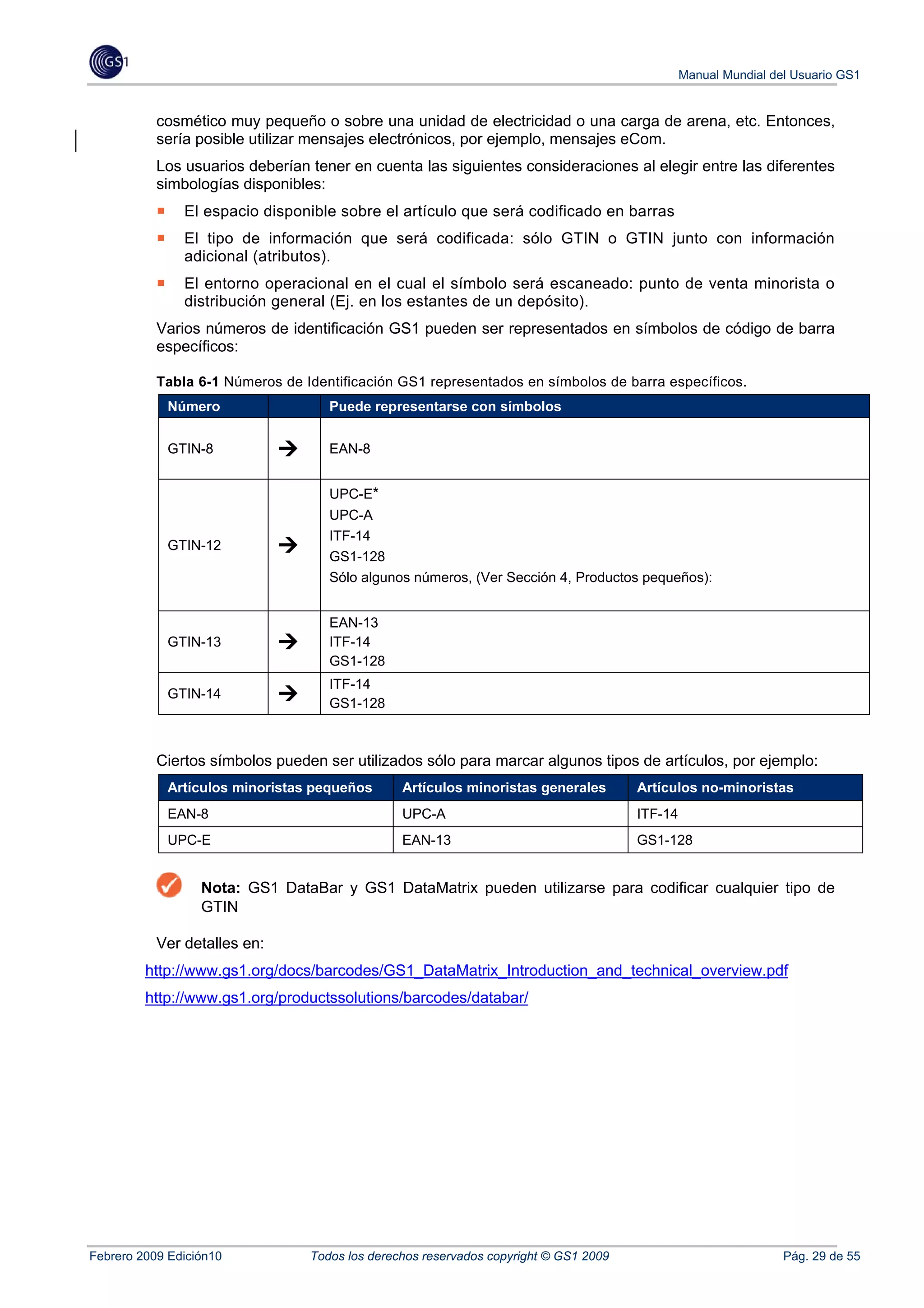 Manual Mundial del Usuario GS1


           cosmético muy pequeño o sobre una unidad de electricidad o una carga de arena, etc. Entonces,
           sería posible utilizar mensajes electrónicos, por ejemplo, mensajes eCom.
           Los usuarios deberían tener en cuenta las siguientes consideraciones al elegir entre las diferentes
           simbologías disponibles:
               El espacio disponible sobre el artículo que será codificado en barras
               El tipo de información que será codificada: sólo GTIN o GTIN junto con información
               adicional (atributos).
               El entorno operacional en el cual el símbolo será escaneado: punto de venta minorista o
               distribución general (Ej. en los estantes de un depósito).
           Varios números de identificación GS1 pueden ser representados en símbolos de código de barra
           específicos:

           Tabla 6-1 Números de Identificación GS1 representados en símbolos de barra específicos.
            Número                  Puede representarse con símbolos


            GTIN-8                  EAN-8


                                    UPC-E*
                                    UPC-A
                                    ITF-14
            GTIN-12
                                    GS1-128
                                    Sólo algunos números, (Ver Sección 4, Productos pequeños):


                                    EAN-13
            GTIN-13                 ITF-14
                                    GS1-128
                                    ITF-14
            GTIN-14
                                    GS1-128



           Ciertos símbolos pueden ser utilizados sólo para marcar algunos tipos de artículos, por ejemplo:
            Artículos minoristas pequeños       Artículos minoristas generales        Artículos no-minoristas
            EAN-8                               UPC-A                                 ITF-14
            UPC-E                               EAN-13                                GS1-128


                  Nota: GS1 DataBar y GS1 DataMatrix pueden utilizarse para codificar cualquier tipo de
                  GTIN

           Ver detalles en:
         http://www.gs1.org/docs/barcodes/GS1_DataMatrix_Introduction_and_technical_overview.pdf
         http://www.gs1.org/productssolutions/barcodes/databar/




Febrero 2009 Edición10           Todos los derechos reservados copyright © GS1 2009                             Pág. 29 de 55
 