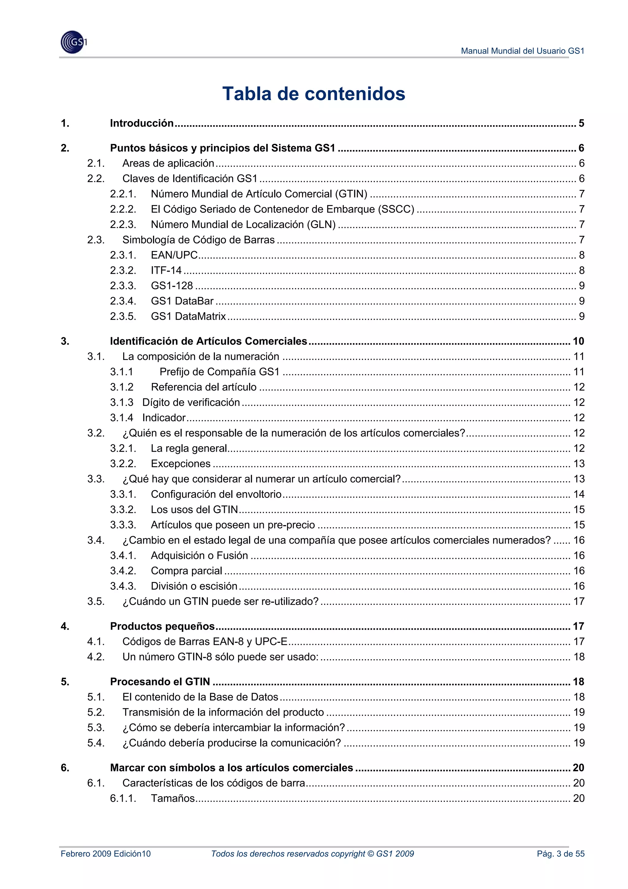 Manual Mundial del Usuario GS1




                                                  Tabla de contenidos
1.            Introducción .......................................................................................................................................... 5 

2.         Puntos básicos y principios del Sistema GS1 .................................................................................. 6 
      2.1.  Areas de aplicación ............................................................................................................................ 6 
      2.2.  Claves de Identificación GS1 ............................................................................................................. 6 
           2.2.1.  Número Mundial de Artículo Comercial (GTIN) ....................................................................... 7 
           2.2.2.  El Código Seriado de Contenedor de Embarque (SSCC) ....................................................... 7 
           2.2.3.  Número Mundial de Localización (GLN) .................................................................................. 7 
      2.3.  Simbología de Código de Barras ....................................................................................................... 7 
           2.3.1.  EAN/UPC.................................................................................................................................. 8 
           2.3.2.  ITF-14 ....................................................................................................................................... 8 
           2.3.3.  GS1-128 ................................................................................................................................... 9 
           2.3.4.  GS1 DataBar ............................................................................................................................ 9 
           2.3.5.  GS1 DataMatrix ........................................................................................................................ 9 

3.         Identificación de Artículos Comerciales .......................................................................................... 10 
      3.1.  La composición de la numeración ................................................................................................... 11 
           3.1.1      Prefijo de Compañía GS1 ................................................................................................... 11 
           3.1.2    Referencia del artículo ........................................................................................................... 12 
           3.1.3 Dígito de verificación ................................................................................................................. 12 
           3.1.4 Indicador .................................................................................................................................... 12 
      3.2.  ¿Quién es el responsable de la numeración de los artículos comerciales? .................................... 12 
           3.2.1.  La regla general...................................................................................................................... 12 
           3.2.2.  Excepciones ........................................................................................................................... 13 
      3.3.  ¿Qué hay que considerar al numerar un artículo comercial? .......................................................... 13 
           3.3.1.  Configuración del envoltorio ................................................................................................... 14 
           3.3.2.  Los usos del GTIN .................................................................................................................. 15 
           3.3.3.  Artículos que poseen un pre-precio ....................................................................................... 15 
      3.4.  ¿Cambio en el estado legal de una compañía que posee artículos comerciales numerados? ...... 16 
           3.4.1.  Adquisición o Fusión .............................................................................................................. 16 
           3.4.2.  Compra parcial ....................................................................................................................... 16 
           3.4.3.  División o escisión .................................................................................................................. 16 
      3.5.  ¿Cuándo un GTIN puede ser re-utilizado? ...................................................................................... 17 

4.            Productos pequeños .......................................................................................................................... 17 
      4.1.      Códigos de Barras EAN-8 y UPC-E ................................................................................................. 17 
      4.2.      Un número GTIN-8 sólo puede ser usado: ...................................................................................... 18 

5.            Procesando el GTIN ........................................................................................................................... 18 
      5.1.      El contenido de la Base de Datos .................................................................................................... 18 
      5.2.      Transmisión de la información del producto .................................................................................... 19 
      5.3.      ¿Cómo se debería intercambiar la información? ............................................................................. 19 
      5.4.      ¿Cuándo debería producirse la comunicación? .............................................................................. 19 

6.         Marcar con símbolos a los artículos comerciales .......................................................................... 20 
      6.1.  Características de los códigos de barra ........................................................................................... 20 
           6.1.1.  Tamaños................................................................................................................................. 20 




Febrero 2009 Edición10                        Todos los derechos reservados copyright © GS1 2009                                                       Pág. 3 de 55
 