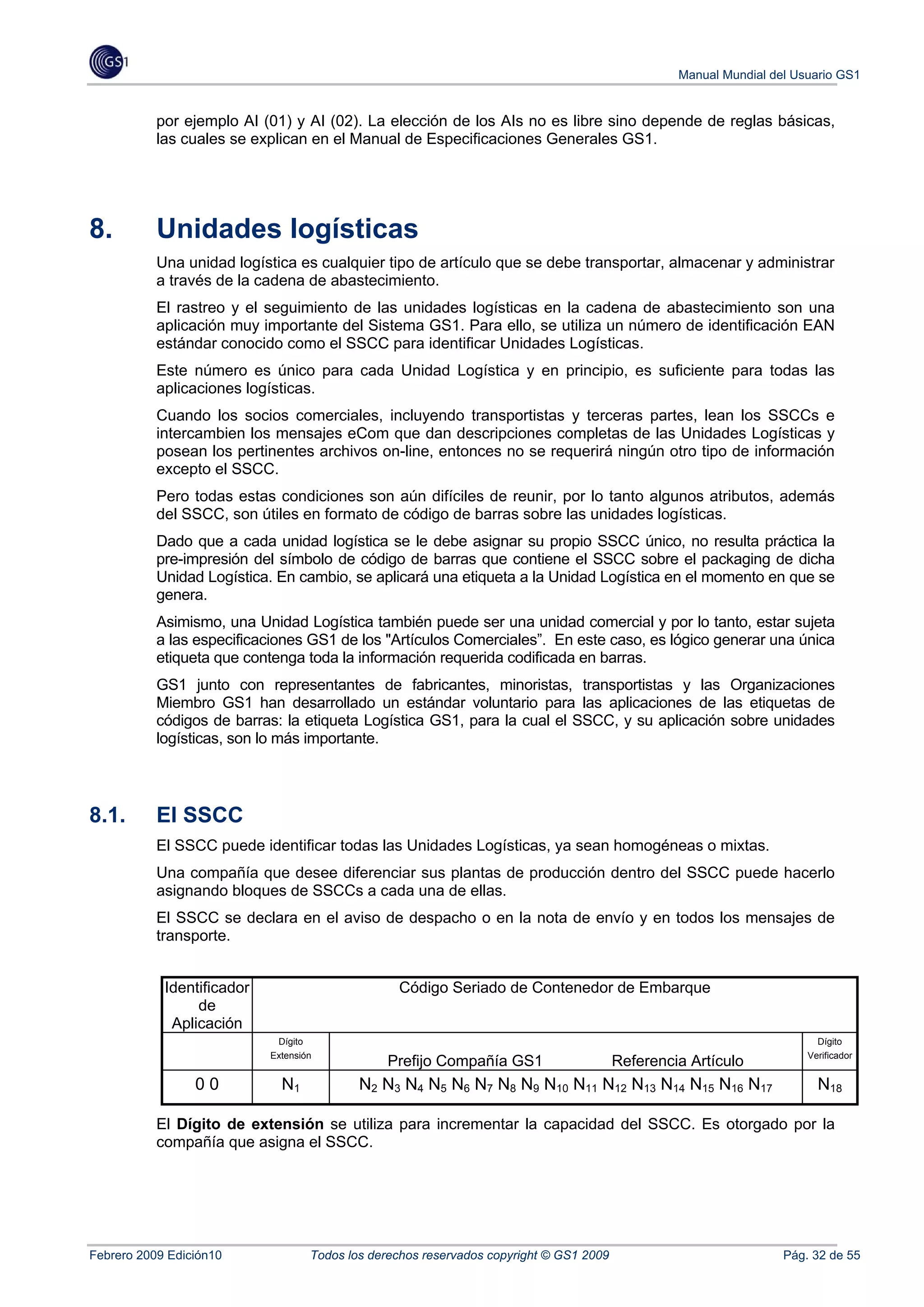Manual Mundial del Usuario GS1


           por ejemplo AI (01) y AI (02). La elección de los AIs no es libre sino depende de reglas básicas,
           las cuales se explican en el Manual de Especificaciones Generales GS1.




8.         Unidades logísticas
           Una unidad logística es cualquier tipo de artículo que se debe transportar, almacenar y administrar
           a través de la cadena de abastecimiento.
           El rastreo y el seguimiento de las unidades logísticas en la cadena de abastecimiento son una
           aplicación muy importante del Sistema GS1. Para ello, se utiliza un número de identificación EAN
           estándar conocido como el SSCC para identificar Unidades Logísticas.
           Este número es único para cada Unidad Logística y en principio, es suficiente para todas las
           aplicaciones logísticas.
           Cuando los socios comerciales, incluyendo transportistas y terceras partes, lean los SSCCs e
           intercambien los mensajes eCom que dan descripciones completas de las Unidades Logísticas y
           posean los pertinentes archivos on-line, entonces no se requerirá ningún otro tipo de información
           excepto el SSCC.
           Pero todas estas condiciones son aún difíciles de reunir, por lo tanto algunos atributos, además
           del SSCC, son útiles en formato de código de barras sobre las unidades logísticas.
           Dado que a cada unidad logística se le debe asignar su propio SSCC único, no resulta práctica la
           pre-impresión del símbolo de código de barras que contiene el SSCC sobre el packaging de dicha
           Unidad Logística. En cambio, se aplicará una etiqueta a la Unidad Logística en el momento en que se
           genera.
           Asimismo, una Unidad Logística también puede ser una unidad comercial y por lo tanto, estar sujeta
           a las especificaciones GS1 de los "Artículos Comerciales”. En este caso, es lógico generar una única
           etiqueta que contenga toda la información requerida codificada en barras.
           GS1 junto con representantes de fabricantes, minoristas, transportistas y las Organizaciones
           Miembro GS1 han desarrollado un estándar voluntario para las aplicaciones de las etiquetas de
           códigos de barras: la etiqueta Logística GS1, para la cual el SSCC, y su aplicación sobre unidades
           logísticas, son lo más importante.




8.1.       El SSCC
           El SSCC puede identificar todas las Unidades Logísticas, ya sean homogéneas o mixtas.
           Una compañía que desee diferenciar sus plantas de producción dentro del SSCC puede hacerlo
           asignando bloques de SSCCs a cada una de ellas.
           El SSCC se declara en el aviso de despacho o en la nota de envío y en todos los mensajes de
           transporte.


            Identificador                         Código Seriado de Contenedor de Embarque
                 de
             Aplicación
                             Dígito                                                                                      Dígito
                            Extensión                                                                                  Verificador
                                                Prefijo Compañía GS1                     Referencia Artículo
                 00           N1            N2 N3 N4 N5 N6 N7 N8 N9 N10 N11 N12 N13 N14 N15 N16 N17                      N18

           El Dígito de extensión se utiliza para incrementar la capacidad del SSCC. Es otorgado por la
           compañía que asigna el SSCC.




Febrero 2009 Edición10              Todos los derechos reservados copyright © GS1 2009                             Pág. 32 de 55
 