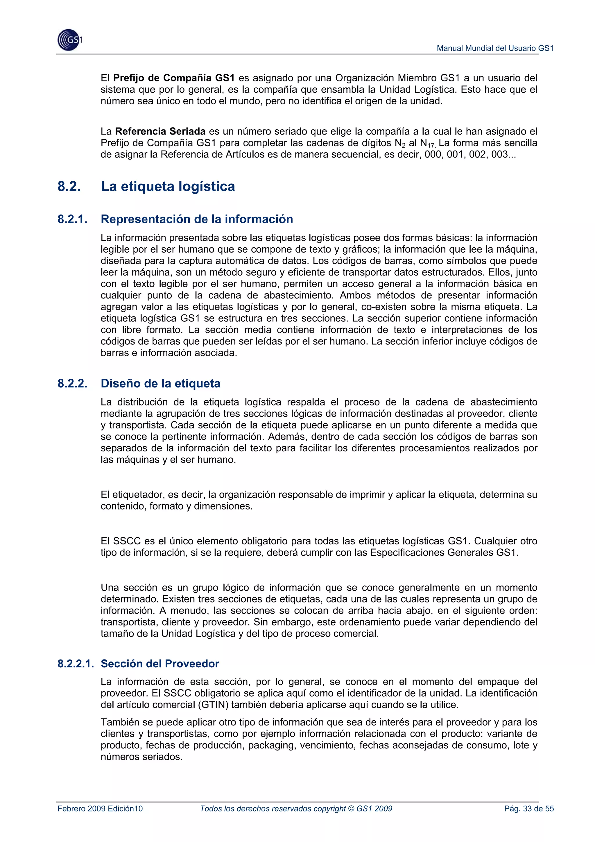 Manual Mundial del Usuario GS1


           El Prefijo de Compañía GS1 es asignado por una Organización Miembro GS1 a un usuario del
           sistema que por lo general, es la compañía que ensambla la Unidad Logística. Esto hace que el
           número sea único en todo el mundo, pero no identifica el origen de la unidad.


           La Referencia Seriada es un número seriado que elige la compañía a la cual le han asignado el
           Prefijo de Compañía GS1 para completar las cadenas de dígitos N2 al N17. La forma más sencilla
           de asignar la Referencia de Artículos es de manera secuencial, es decir, 000, 001, 002, 003...


8.2.       La etiqueta logística

8.2.1.     Representación de la información
           La información presentada sobre las etiquetas logísticas posee dos formas básicas: la información
           legible por el ser humano que se compone de texto y gráficos; la información que lee la máquina,
           diseñada para la captura automática de datos. Los códigos de barras, como símbolos que puede
           leer la máquina, son un método seguro y eficiente de transportar datos estructurados. Ellos, junto
           con el texto legible por el ser humano, permiten un acceso general a la información básica en
           cualquier punto de la cadena de abastecimiento. Ambos métodos de presentar información
           agregan valor a las etiquetas logísticas y por lo general, co-existen sobre la misma etiqueta. La
           etiqueta logística GS1 se estructura en tres secciones. La sección superior contiene información
           con libre formato. La sección media contiene información de texto e interpretaciones de los
           códigos de barras que pueden ser leídas por el ser humano. La sección inferior incluye códigos de
           barras e información asociada.


8.2.2.     Diseño de la etiqueta
           La distribución de la etiqueta logística respalda el proceso de la cadena de abastecimiento
           mediante la agrupación de tres secciones lógicas de información destinadas al proveedor, cliente
           y transportista. Cada sección de la etiqueta puede aplicarse en un punto diferente a medida que
           se conoce la pertinente información. Además, dentro de cada sección los códigos de barras son
           separados de la información del texto para facilitar los diferentes procesamientos realizados por
           las máquinas y el ser humano.


           El etiquetador, es decir, la organización responsable de imprimir y aplicar la etiqueta, determina su
           contenido, formato y dimensiones.


           El SSCC es el único elemento obligatorio para todas las etiquetas logísticas GS1. Cualquier otro
           tipo de información, si se la requiere, deberá cumplir con las Especificaciones Generales GS1.


           Una sección es un grupo lógico de información que se conoce generalmente en un momento
           determinado. Existen tres secciones de etiquetas, cada una de las cuales representa un grupo de
           información. A menudo, las secciones se colocan de arriba hacia abajo, en el siguiente orden:
           transportista, cliente y proveedor. Sin embargo, este ordenamiento puede variar dependiendo del
           tamaño de la Unidad Logística y del tipo de proceso comercial.


8.2.2.1. Sección del Proveedor
           La información de esta sección, por lo general, se conoce en el momento del empaque del
           proveedor. El SSCC obligatorio se aplica aquí como el identificador de la unidad. La identificación
           del artículo comercial (GTIN) también debería aplicarse aquí cuando se la utilice.
           También se puede aplicar otro tipo de información que sea de interés para el proveedor y para los
           clientes y transportistas, como por ejemplo información relacionada con el producto: variante de
           producto, fechas de producción, packaging, vencimiento, fechas aconsejadas de consumo, lote y
           números seriados.




Febrero 2009 Edición10           Todos los derechos reservados copyright © GS1 2009                      Pág. 33 de 55
 