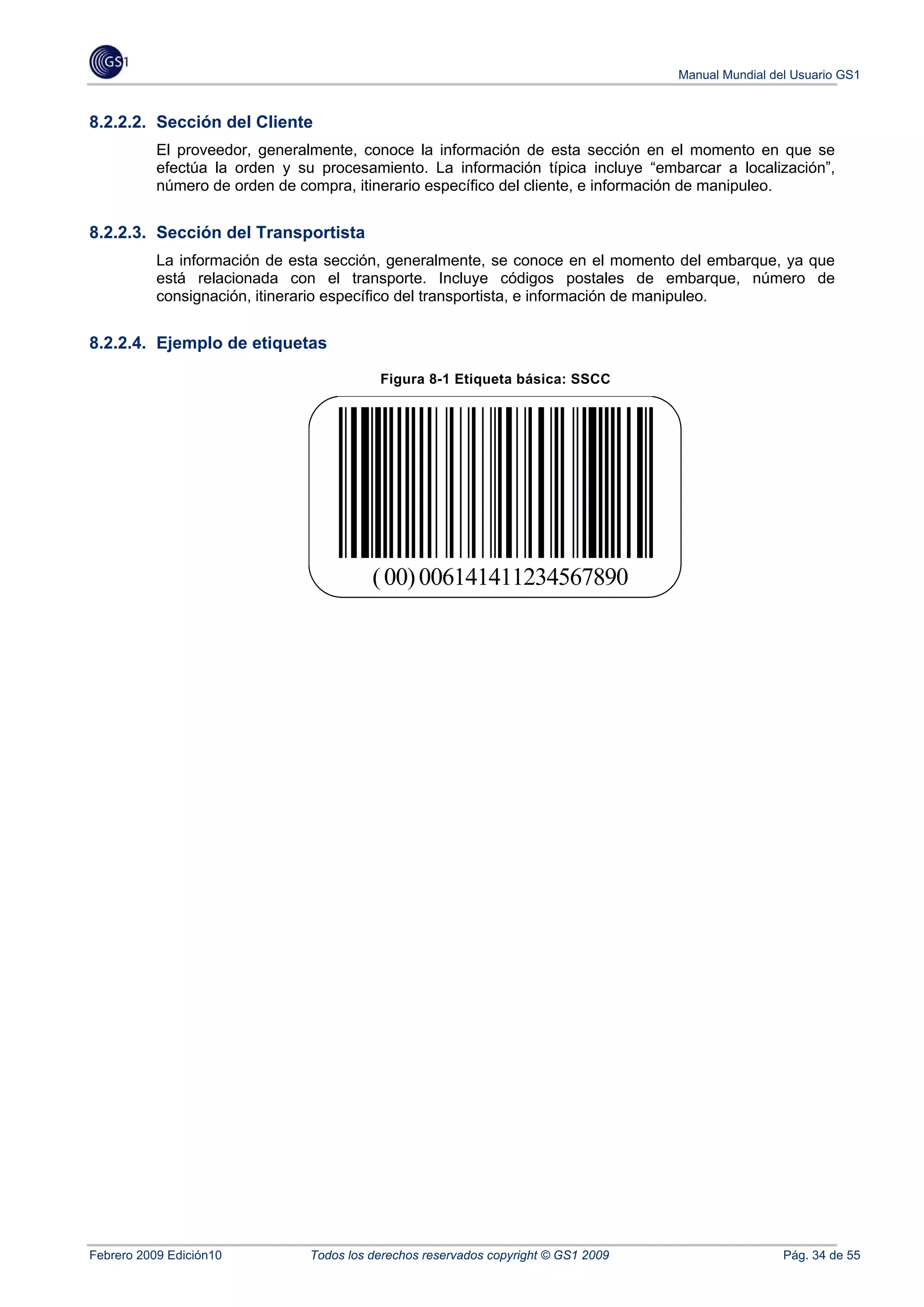 Manual Mundial del Usuario GS1


8.2.2.2. Sección del Cliente
           El proveedor, generalmente, conoce la información de esta sección en el momento en que se
           efectúa la orden y su procesamiento. La información típica incluye “embarcar a localización”,
           número de orden de compra, itinerario específico del cliente, e información de manipuleo.


8.2.2.3. Sección del Transportista
           La información de esta sección, generalmente, se conoce en el momento del embarque, ya que
           está relacionada con el transporte. Incluye códigos postales de embarque, número de
           consignación, itinerario específico del transportista, e información de manipuleo.


8.2.2.4. Ejemplo de etiquetas

                                           Figura 8-1 Etiqueta básica: SSCC




                                          ( 00) 006141411234567890




Febrero 2009 Edición10          Todos los derechos reservados copyright © GS1 2009                    Pág. 34 de 55
 