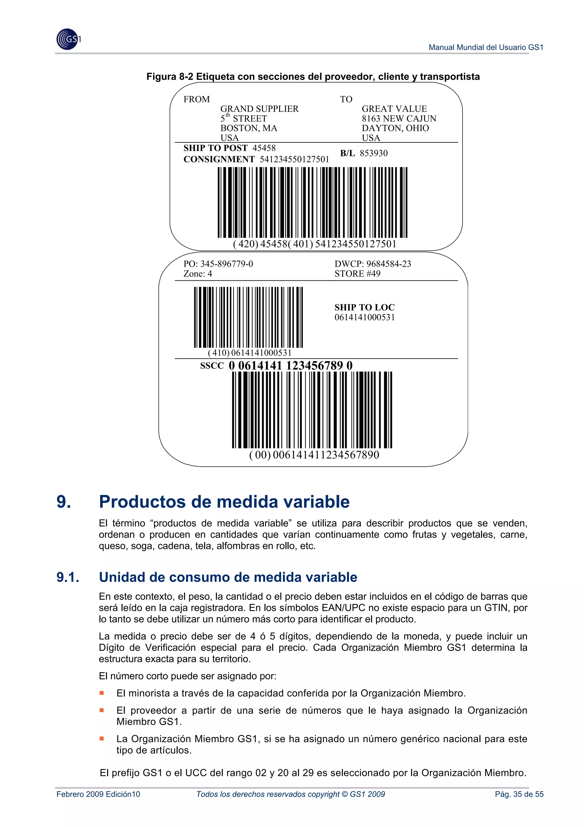 Manual Mundial del Usuario GS1


                         Figura 8-2 Etiqueta con secciones del proveedor, cliente y transportista

                                 FROM                                    TO
                                        GRAND SUPPLIER                        GREAT VALUE
                                         th
                                        5 STREET                              8163 NEW CAJUN
                                        BOSTON, MA                            DAYTON, OHIO
                                        USA                                   USA
                                 SHIP TO POST 45458
                                                                         B/L 853930
                                 CONSIGNMENT 541234550127501




                                            ( 420) 45458( 401) 541234550127501
                                 PO: 345-896779-0                      DWCP: 9684584-23
                                 Zone: 4                               STORE #49


                                                                       SHIP TO LOC
                                                                       0614141000531


                                     ( 410) 0614141000531
                                    SSCC 0 0614141 123456789              0




                                                 ( 00) 006141411234567890



9.         Productos de medida variable
           El término “productos de medida variable” se utiliza para describir productos que se venden,
           ordenan o producen en cantidades que varían continuamente como frutas y vegetales, carne,
           queso, soga, cadena, tela, alfombras en rollo, etc.


9.1.       Unidad de consumo de medida variable
           En este contexto, el peso, la cantidad o el precio deben estar incluidos en el código de barras que
           será leído en la caja registradora. En los símbolos EAN/UPC no existe espacio para un GTIN, por
           lo tanto se debe utilizar un número más corto para identificar el producto.
           La medida o precio debe ser de 4 ó 5 dígitos, dependiendo de la moneda, y puede incluir un
           Dígito de Verificación especial para el precio. Cada Organización Miembro GS1 determina la
           estructura exacta para su territorio.
           El número corto puede ser asignado por:
               El minorista a través de la capacidad conferida por la Organización Miembro.
               El proveedor a partir de una serie de números que le haya asignado la Organización
               Miembro GS1.
               La Organización Miembro GS1, si se ha asignado un número genérico nacional para este
               tipo de artículos.

           El prefijo GS1 o el UCC del rango 02 y 20 al 29 es seleccionado por la Organización Miembro.

Febrero 2009 Edición10             Todos los derechos reservados copyright © GS1 2009                      Pág. 35 de 55
 