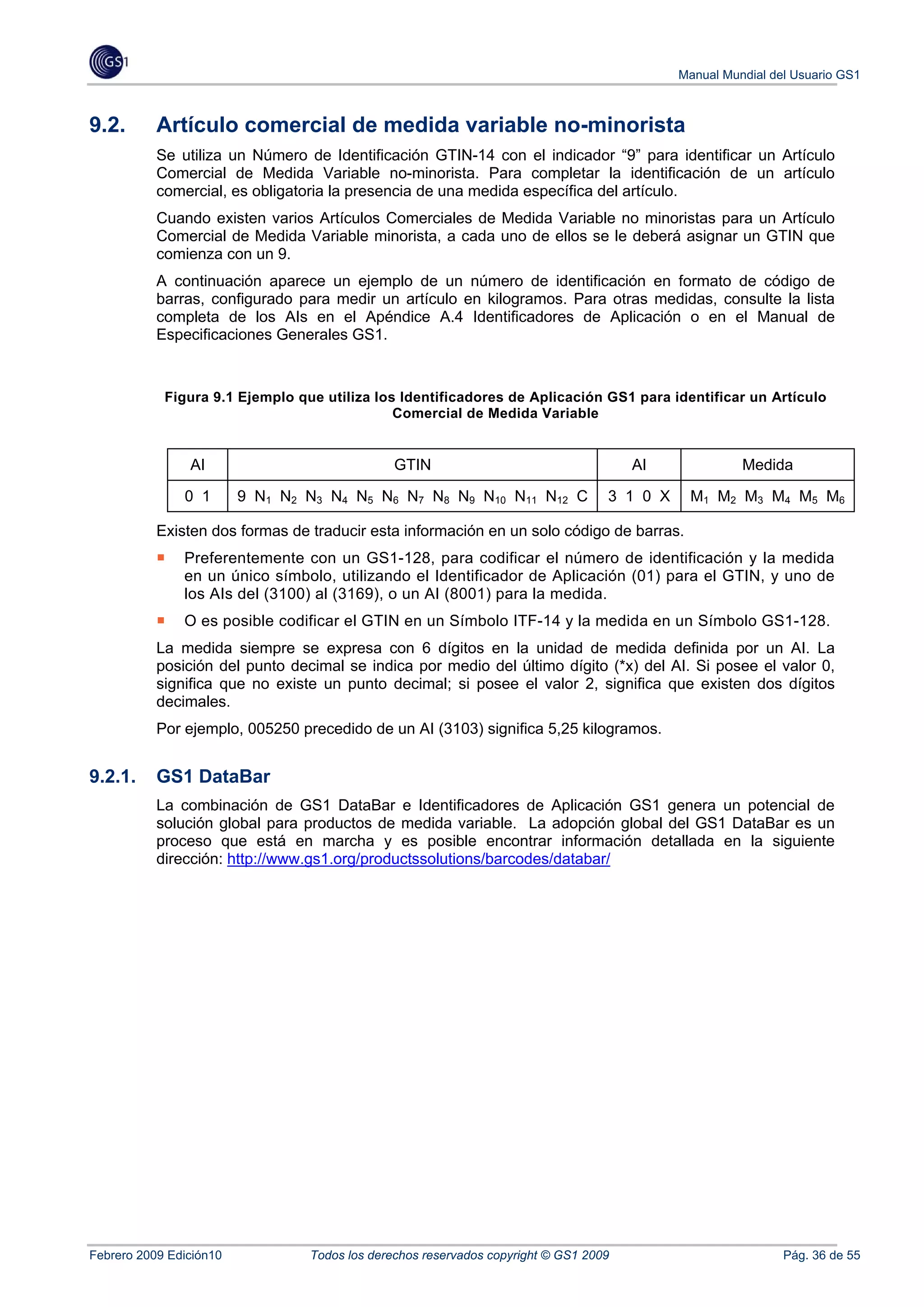 Manual Mundial del Usuario GS1



9.2.       Artículo comercial de medida variable no-minorista
           Se utiliza un Número de Identificación GTIN-14 con el indicador “9” para identificar un Artículo
           Comercial de Medida Variable no-minorista. Para completar la identificación de un artículo
           comercial, es obligatoria la presencia de una medida específica del artículo.
           Cuando existen varios Artículos Comerciales de Medida Variable no minoristas para un Artículo
           Comercial de Medida Variable minorista, a cada uno de ellos se le deberá asignar un GTIN que
           comienza con un 9.
           A continuación aparece un ejemplo de un número de identificación en formato de código de
           barras, configurado para medir un artículo en kilogramos. Para otras medidas, consulte la lista
           completa de los AIs en el Apéndice A.4 Identificadores de Aplicación o en el Manual de
           Especificaciones Generales GS1.


            Figura 9.1 Ejemplo que utiliza los Identificadores de Aplicación GS1 para identificar un Artículo
                                              Comercial de Medida Variable


                AI                             GTIN                                   AI              Medida

               0 1       9 N1 N2 N3 N4 N5 N6 N7 N8 N9 N10 N11 N12 C               3 1 0 X    M1 M2 M3 M4 M5 M6

           Existen dos formas de traducir esta información en un solo código de barras.
               Preferentemente con un GS1-128, para codificar el número de identificación y la medida
               en un único símbolo, utilizando el Identificador de Aplicación (01) para el GTIN, y uno de
               los AIs del (3100) al (3169), o un AI (8001) para la medida.
               O es posible codificar el GTIN en un Símbolo ITF-14 y la medida en un Símbolo GS1-128.
           La medida siempre se expresa con 6 dígitos en la unidad de medida definida por un AI. La
           posición del punto decimal se indica por medio del último dígito (*x) del AI. Si posee el valor 0,
           significa que no existe un punto decimal; si posee el valor 2, significa que existen dos dígitos
           decimales.
           Por ejemplo, 005250 precedido de un AI (3103) significa 5,25 kilogramos.


9.2.1.     GS1 DataBar
           La combinación de GS1 DataBar e Identificadores de Aplicación GS1 genera un potencial de
           solución global para productos de medida variable. La adopción global del GS1 DataBar es un
           proceso que está en marcha y es posible encontrar información detallada en la siguiente
           dirección: http://www.gs1.org/productssolutions/barcodes/databar/




Febrero 2009 Edición10           Todos los derechos reservados copyright © GS1 2009                          Pág. 36 de 55
 