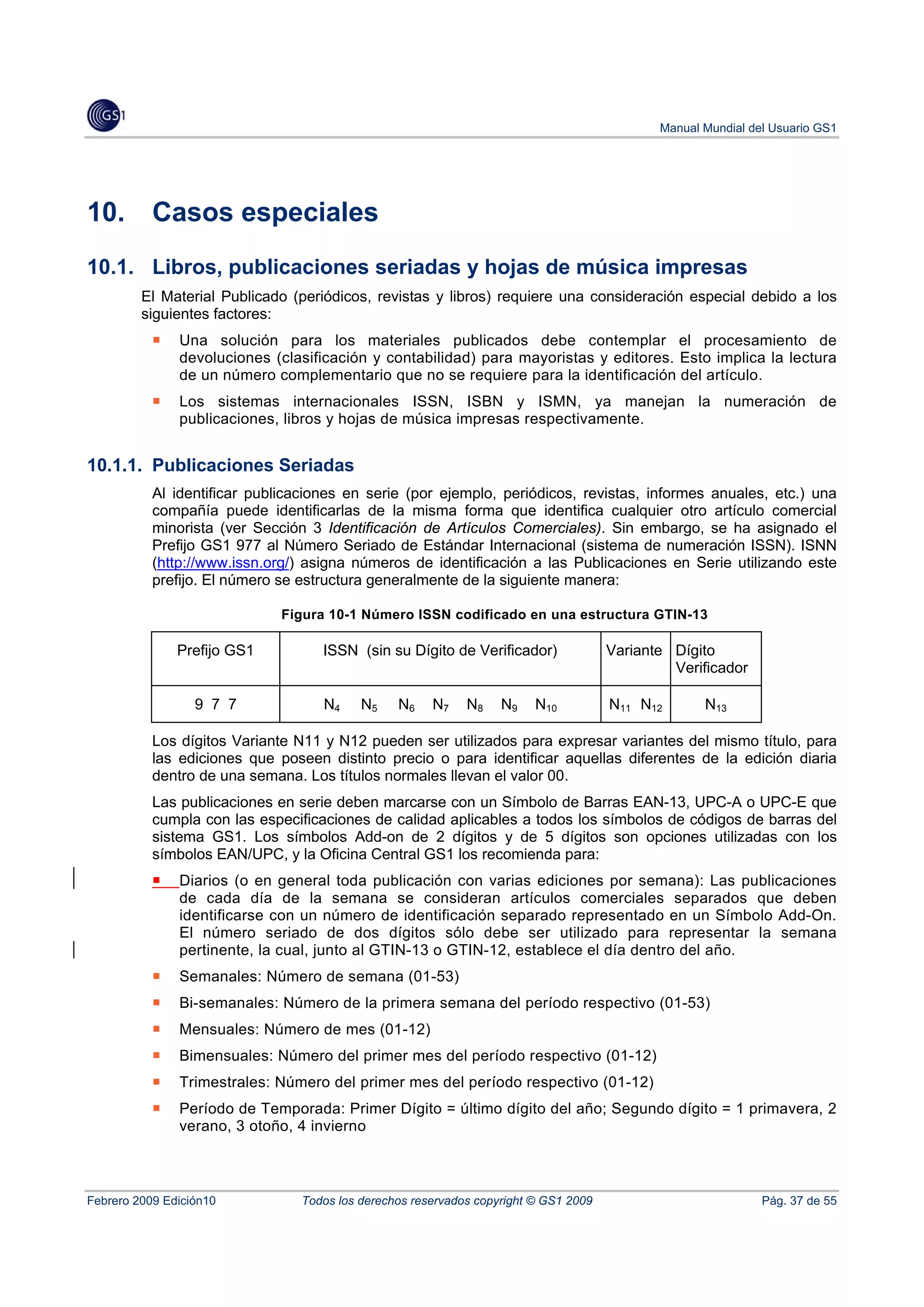 Manual Mundial del Usuario GS1




10.        Casos especiales
10.1. Libros, publicaciones seriadas y hojas de música impresas
         El Material Publicado (periódicos, revistas y libros) requiere una consideración especial debido a los
         siguientes factores:
               Una solución para los materiales publicados debe contemplar el procesamiento de
               devoluciones (clasificación y contabilidad) para mayoristas y editores. Esto implica la lectura
               de un número complementario que no se requiere para la identificación del artículo.
               Los sistemas internacionales ISSN, ISBN y ISMN, ya manejan la numeración de
               publicaciones, libros y hojas de música impresas respectivamente.


10.1.1. Publicaciones Seriadas
           Al identificar publicaciones en serie (por ejemplo, periódicos, revistas, informes anuales, etc.) una
           compañía puede identificarlas de la misma forma que identifica cualquier otro artículo comercial
           minorista (ver Sección 3 Identificación de Artículos Comerciales). Sin embargo, se ha asignado el
           Prefijo GS1 977 al Número Seriado de Estándar Internacional (sistema de numeración ISSN). ISNN
           (http://www.issn.org/) asigna números de identificación a las Publicaciones en Serie utilizando este
           prefijo. El número se estructura generalmente de la siguiente manera:

                              Figura 10-1 Número ISSN codificado en una estructura GTIN-13

               Prefijo GS1          ISSN (sin su Dígito de Verificador)               Variante Dígito
                                                                                               Verificador

                  9 7 7             N4     N5    N6    N7    N8    N9    N10          N11 N12       N13

           Los dígitos Variante N11 y N12 pueden ser utilizados para expresar variantes del mismo título, para
           las ediciones que poseen distinto precio o para identificar aquellas diferentes de la edición diaria
           dentro de una semana. Los títulos normales llevan el valor 00.
           Las publicaciones en serie deben marcarse con un Símbolo de Barras EAN-13, UPC-A o UPC-E que
           cumpla con las especificaciones de calidad aplicables a todos los símbolos de códigos de barras del
           sistema GS1. Los símbolos Add-on de 2 dígitos y de 5 dígitos son opciones utilizadas con los
           símbolos EAN/UPC, y la Oficina Central GS1 los recomienda para:
               Diarios (o en general toda publicación con varias ediciones por semana): Las publicaciones
               de cada día de la semana se consideran artículos comerciales separados que deben
               identificarse con un número de identificación separado representado en un Símbolo Add-On.
               El número seriado de dos dígitos sólo debe ser utilizado para representar la semana
               pertinente, la cual, junto al GTIN-13 o GTIN-12, establece el día dentro del año.
               Semanales: Número de semana (01-53)
               Bi-semanales: Número de la primera semana del período respectivo (01-53)
               Mensuales: Número de mes (01-12)
               Bimensuales: Número del primer mes del período respectivo (01-12)
               Trimestrales: Número del primer mes del período respectivo (01-12)
               Período de Temporada: Primer Dígito = último dígito del año; Segundo dígito = 1 primavera, 2
               verano, 3 otoño, 4 invierno



Febrero 2009 Edición10           Todos los derechos reservados copyright © GS1 2009                           Pág. 37 de 55
 