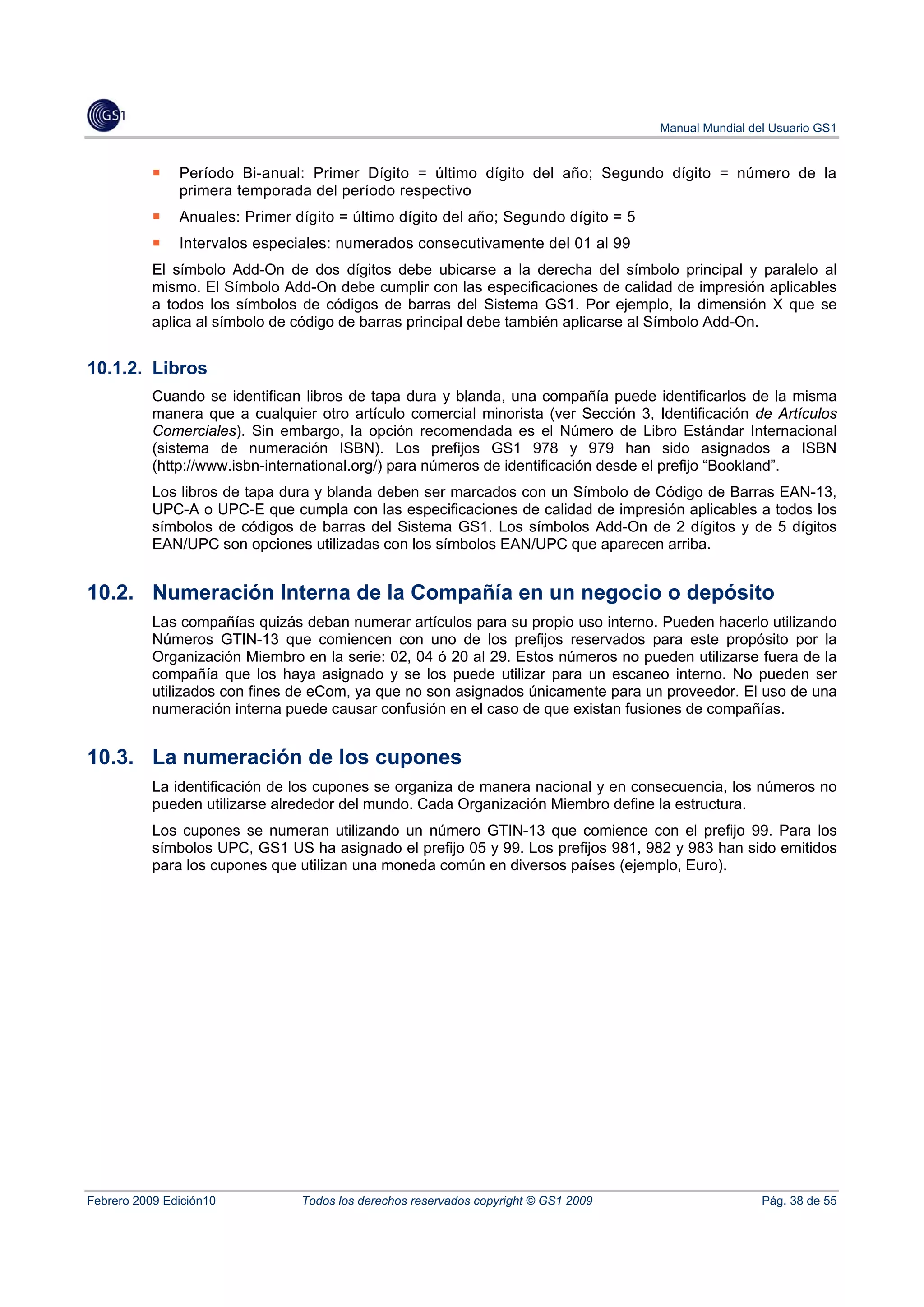 Manual Mundial del Usuario GS1


               Período Bi-anual: Primer Dígito = último dígito del año; Segundo dígito = número de la
               primera temporada del período respectivo
               Anuales: Primer dígito = último dígito del año; Segundo dígito = 5
               Intervalos especiales: numerados consecutivamente del 01 al 99
           El símbolo Add-On de dos dígitos debe ubicarse a la derecha del símbolo principal y paralelo al
           mismo. El Símbolo Add-On debe cumplir con las especificaciones de calidad de impresión aplicables
           a todos los símbolos de códigos de barras del Sistema GS1. Por ejemplo, la dimensión X que se
           aplica al símbolo de código de barras principal debe también aplicarse al Símbolo Add-On.


10.1.2. Libros
           Cuando se identifican libros de tapa dura y blanda, una compañía puede identificarlos de la misma
           manera que a cualquier otro artículo comercial minorista (ver Sección 3, Identificación de Artículos
           Comerciales). Sin embargo, la opción recomendada es el Número de Libro Estándar Internacional
           (sistema de numeración ISBN). Los prefijos GS1 978 y 979 han sido asignados a ISBN
           (http://www.isbn-international.org/) para números de identificación desde el prefijo “Bookland”.
           Los libros de tapa dura y blanda deben ser marcados con un Símbolo de Código de Barras EAN-13,
           UPC-A o UPC-E que cumpla con las especificaciones de calidad de impresión aplicables a todos los
           símbolos de códigos de barras del Sistema GS1. Los símbolos Add-On de 2 dígitos y de 5 dígitos
           EAN/UPC son opciones utilizadas con los símbolos EAN/UPC que aparecen arriba.


10.2. Numeración Interna de la Compañía en un negocio o depósito
           Las compañías quizás deban numerar artículos para su propio uso interno. Pueden hacerlo utilizando
           Números GTIN-13 que comiencen con uno de los prefijos reservados para este propósito por la
           Organización Miembro en la serie: 02, 04 ó 20 al 29. Estos números no pueden utilizarse fuera de la
           compañía que los haya asignado y se los puede utilizar para un escaneo interno. No pueden ser
           utilizados con fines de eCom, ya que no son asignados únicamente para un proveedor. El uso de una
           numeración interna puede causar confusión en el caso de que existan fusiones de compañías.


10.3. La numeración de los cupones
           La identificación de los cupones se organiza de manera nacional y en consecuencia, los números no
           pueden utilizarse alrededor del mundo. Cada Organización Miembro define la estructura.
           Los cupones se numeran utilizando un número GTIN-13 que comience con el prefijo 99. Para los
           símbolos UPC, GS1 US ha asignado el prefijo 05 y 99. Los prefijos 981, 982 y 983 han sido emitidos
           para los cupones que utilizan una moneda común en diversos países (ejemplo, Euro).




Febrero 2009 Edición10          Todos los derechos reservados copyright © GS1 2009                    Pág. 38 de 55
 