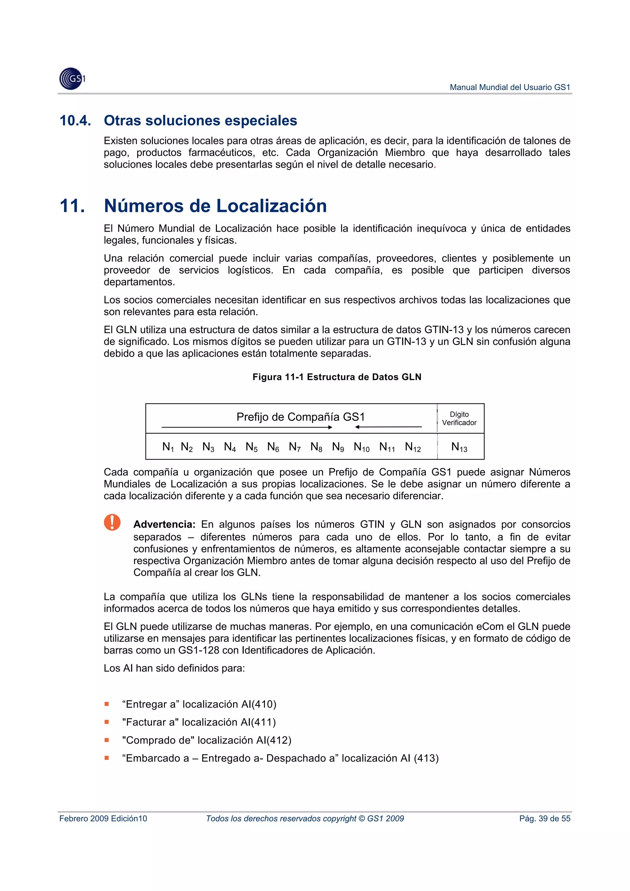 Manual Mundial del Usuario GS1



10.4. Otras soluciones especiales
           Existen soluciones locales para otras áreas de aplicación, es decir, para la identificación de talones de
           pago, productos farmacéuticos, etc. Cada Organización Miembro que haya desarrollado tales
           soluciones locales debe presentarlas según el nivel de detalle necesario.



11.        Números de Localización
           El Número Mundial de Localización hace posible la identificación inequívoca y única de entidades
           legales, funcionales y físicas.
           Una relación comercial puede incluir varias compañías, proveedores, clientes y posiblemente un
           proveedor de servicios logísticos. En cada compañía, es posible que participen diversos
           departamentos.
           Los socios comerciales necesitan identificar en sus respectivos archivos todas las localizaciones que
           son relevantes para esta relación.
           El GLN utiliza una estructura de datos similar a la estructura de datos GTIN-13 y los números carecen
           de significado. Los mismos dígitos se pueden utilizar para un GTIN-13 y un GLN sin confusión alguna
           debido a que las aplicaciones están totalmente separadas.

                                             Figura 11-1 Estructura de Datos GLN


                                                                                         Dígito
                                        Prefijo de Compañía GS1                        Verificador


                         N1 N2 N3 N4 N5 N6 N7 N8 N9 N10 N11 N12                          N13

           Cada compañía u organización que posee un Prefijo de Compañía GS1 puede asignar Números
           Mundiales de Localización a sus propias localizaciones. Se le debe asignar un número diferente a
           cada localización diferente y a cada función que sea necesario diferenciar.

                  Advertencia: En algunos países los números GTIN y GLN son asignados por consorcios
                  separados – diferentes números para cada uno de ellos. Por lo tanto, a fin de evitar
                  confusiones y enfrentamientos de números, es altamente aconsejable contactar siempre a su
                  respectiva Organización Miembro antes de tomar alguna decisión respecto al uso del Prefijo de
                  Compañía al crear los GLN.

           La compañía que utiliza los GLNs tiene la responsabilidad de mantener a los socios comerciales
           informados acerca de todos los números que haya emitido y sus correspondientes detalles.
           El GLN puede utilizarse de muchas maneras. Por ejemplo, en una comunicación eCom el GLN puede
           utilizarse en mensajes para identificar las pertinentes localizaciones físicas, y en formato de código de
           barras como un GS1-128 con Identificadores de Aplicación.
           Los AI han sido definidos para:


               “Entregar a” localización AI(410)
               "Facturar a" localización AI(411)
               "Comprado de" localización AI(412)
               “Embarcado a – Entregado a- Despachado a” localización AI (413)




Febrero 2009 Edición10           Todos los derechos reservados copyright © GS1 2009                       Pág. 39 de 55
 