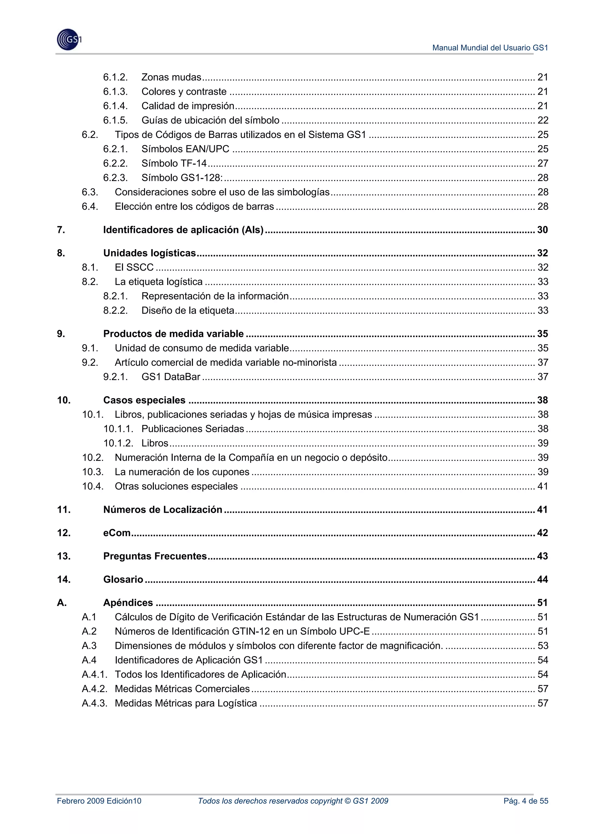 Manual Mundial del Usuario GS1


            6.1.2.  Zonas mudas .......................................................................................................................... 21 
            6.1.3.  Colores y contraste ................................................................................................................ 21 
            6.1.4.  Calidad de impresión .............................................................................................................. 21 
            6.1.5.  Guías de ubicación del símbolo ............................................................................................. 22 
       6.2.  Tipos de Códigos de Barras utilizados en el Sistema GS1 ............................................................. 25 
            6.2.1.  Símbolos EAN/UPC ............................................................................................................... 25 
            6.2.2.  Símbolo TF-14 ........................................................................................................................ 27 
            6.2.3.  Símbolo GS1-128: .................................................................................................................. 28 
       6.3.  Consideraciones sobre el uso de las simbologías ........................................................................... 28 
       6.4.  Elección entre los códigos de barras ............................................................................................... 28 

7.             Identificadores de aplicación (AIs) ................................................................................................... 30 

8.          Unidades logísticas ............................................................................................................................ 32 
       8.1.  El SSCC ........................................................................................................................................... 32 
       8.2.  La etiqueta logística ......................................................................................................................... 33 
            8.2.1.  Representación de la información .......................................................................................... 33 
            8.2.2.  Diseño de la etiqueta .............................................................................................................. 33 

9.             Productos de medida variable .......................................................................................................... 35 
       9.1.       Unidad de consumo de medida variable.......................................................................................... 35 
       9.2.       Artículo comercial de medida variable no-minorista ........................................................................ 37 
               9.2.1.  GS1 DataBar .......................................................................................................................... 37 

10.         Casos especiales ............................................................................................................................... 38 
       10.1.  Libros, publicaciones seriadas y hojas de música impresas ........................................................... 38 
            10.1.1.  Publicaciones Seriadas .......................................................................................................... 38 
            10.1.2.  Libros ...................................................................................................................................... 39 
       10.2.  Numeración Interna de la Compañía en un negocio o depósito...................................................... 39 
       10.3.  La numeración de los cupones ........................................................................................................ 39 
       10.4.  Otras soluciones especiales ............................................................................................................ 41 

11.            Números de Localización .................................................................................................................. 41 

12.            eCom.................................................................................................................................................... 42 

13.            Preguntas Frecuentes ........................................................................................................................ 43 

14.            Glosario ............................................................................................................................................... 44 

A.          Apéndices ........................................................................................................................................... 51 
       A.1     Cálculos de Dígito de Verificación Estándar de las Estructuras de Numeración GS1 .................... 51 
       A.2     Números de Identificación GTIN-12 en un Símbolo UPC-E ............................................................ 51 
       A.3     Dimensiones de módulos y símbolos con diferente factor de magnificación. ................................. 53 
       A.4     Identificadores de Aplicación GS1 ................................................................................................... 54 
       A.4.1.  Todos los Identificadores de Aplicación........................................................................................... 54 
       A.4.2.  Medidas Métricas Comerciales ........................................................................................................ 57 
       A.4.3.  Medidas Métricas para Logística ..................................................................................................... 57 




Febrero 2009 Edición10                         Todos los derechos reservados copyright © GS1 2009                                                         Pág. 4 de 55
 