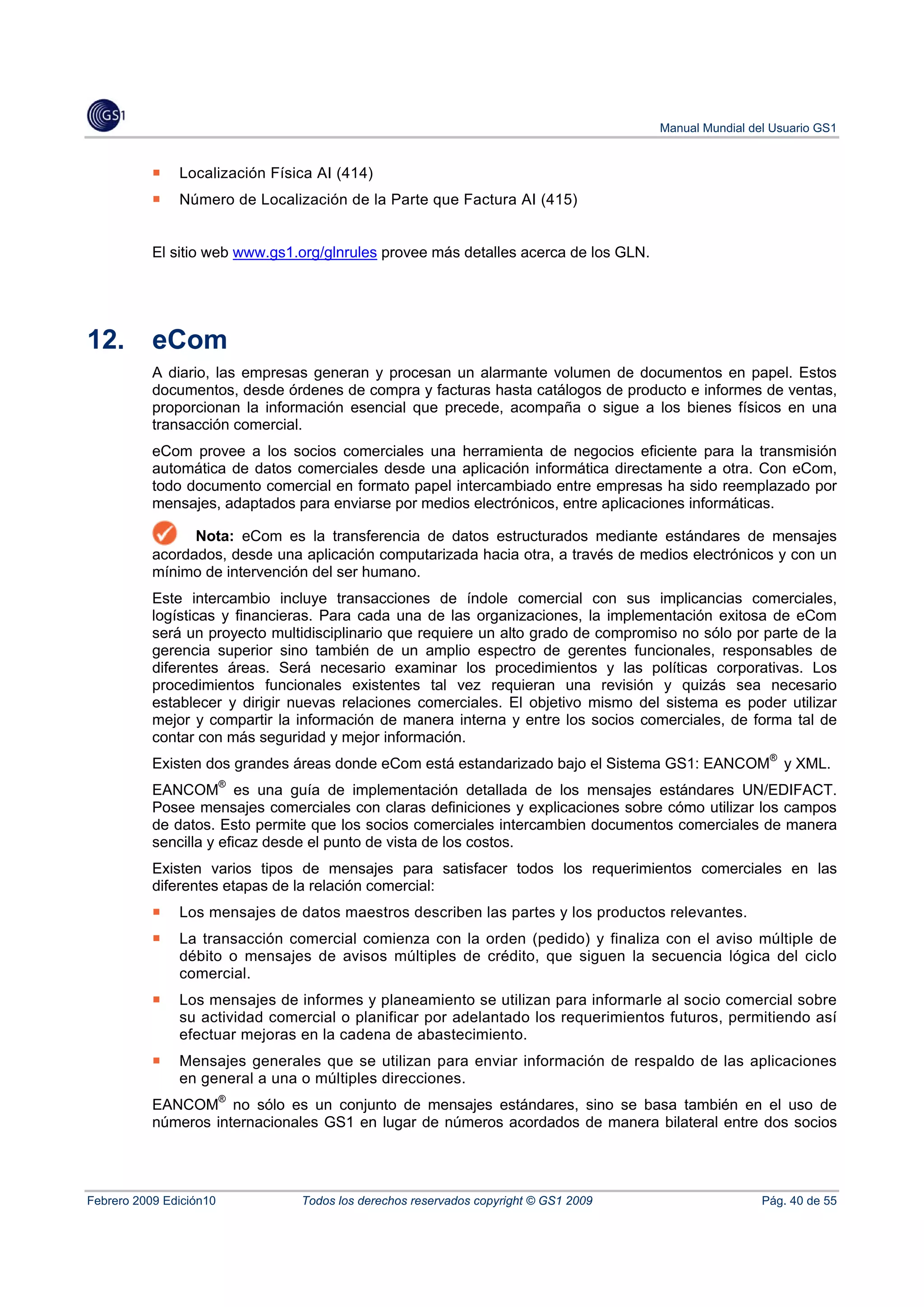 Manual Mundial del Usuario GS1


               Localización Física AI (414)
               Número de Localización de la Parte que Factura AI (415)


           El sitio web www.gs1.org/glnrules provee más detalles acerca de los GLN.




12.        eCom
           A diario, las empresas generan y procesan un alarmante volumen de documentos en papel. Estos
           documentos, desde órdenes de compra y facturas hasta catálogos de producto e informes de ventas,
           proporcionan la información esencial que precede, acompaña o sigue a los bienes físicos en una
           transacción comercial.
           eCom provee a los socios comerciales una herramienta de negocios eficiente para la transmisión
           automática de datos comerciales desde una aplicación informática directamente a otra. Con eCom,
           todo documento comercial en formato papel intercambiado entre empresas ha sido reemplazado por
           mensajes, adaptados para enviarse por medios electrónicos, entre aplicaciones informáticas.

                 Nota: eCom es la transferencia de datos estructurados mediante estándares de mensajes
           acordados, desde una aplicación computarizada hacia otra, a través de medios electrónicos y con un
           mínimo de intervención del ser humano.
           Este intercambio incluye transacciones de índole comercial con sus implicancias comerciales,
           logísticas y financieras. Para cada una de las organizaciones, la implementación exitosa de eCom
           será un proyecto multidisciplinario que requiere un alto grado de compromiso no sólo por parte de la
           gerencia superior sino también de un amplio espectro de gerentes funcionales, responsables de
           diferentes áreas. Será necesario examinar los procedimientos y las políticas corporativas. Los
           procedimientos funcionales existentes tal vez requieran una revisión y quizás sea necesario
           establecer y dirigir nuevas relaciones comerciales. El objetivo mismo del sistema es poder utilizar
           mejor y compartir la información de manera interna y entre los socios comerciales, de forma tal de
           contar con más seguridad y mejor información.
           Existen dos grandes áreas donde eCom está estandarizado bajo el Sistema GS1: EANCOM® y XML.
           EANCOM® es una guía de implementación detallada de los mensajes estándares UN/EDIFACT.
           Posee mensajes comerciales con claras definiciones y explicaciones sobre cómo utilizar los campos
           de datos. Esto permite que los socios comerciales intercambien documentos comerciales de manera
           sencilla y eficaz desde el punto de vista de los costos.
           Existen varios tipos de mensajes para satisfacer todos los requerimientos comerciales en las
           diferentes etapas de la relación comercial:
               Los mensajes de datos maestros describen las partes y los productos relevantes.
               La transacción comercial comienza con la orden (pedido) y finaliza con el aviso múltiple de
               débito o mensajes de avisos múltiples de crédito, que siguen la secuencia lógica del ciclo
               comercial.
               Los mensajes de informes y planeamiento se utilizan para informarle al socio comercial sobre
               su actividad comercial o planificar por adelantado los requerimientos futuros, permitiendo así
               efectuar mejoras en la cadena de abastecimiento.
               Mensajes generales que se utilizan para enviar información de respaldo de las aplicaciones
               en general a una o múltiples direcciones.
           EANCOM® no sólo es un conjunto de mensajes estándares, sino se basa también en el uso de
           números internacionales GS1 en lugar de números acordados de manera bilateral entre dos socios




Febrero 2009 Edición10          Todos los derechos reservados copyright © GS1 2009                     Pág. 40 de 55
 