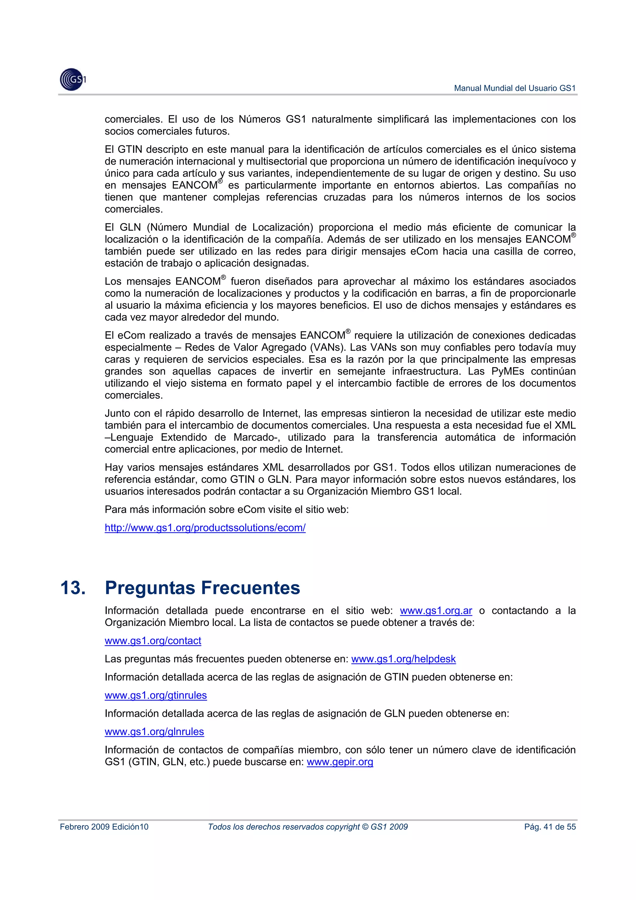 Manual Mundial del Usuario GS1


           comerciales. El uso de los Números GS1 naturalmente simplificará las implementaciones con los
           socios comerciales futuros.
           El GTIN descripto en este manual para la identificación de artículos comerciales es el único sistema
           de numeración internacional y multisectorial que proporciona un número de identificación inequívoco y
           único para cada artículo y sus variantes, independientemente de su lugar de origen y destino. Su uso
           en mensajes EANCOM® es particularmente importante en entornos abiertos. Las compañías no
           tienen que mantener complejas referencias cruzadas para los números internos de los socios
           comerciales.
           El GLN (Número Mundial de Localización) proporciona el medio más eficiente de comunicar la
           localización o la identificación de la compañía. Además de ser utilizado en los mensajes EANCOM®
           también puede ser utilizado en las redes para dirigir mensajes eCom hacia una casilla de correo,
           estación de trabajo o aplicación designadas.
           Los mensajes EANCOM® fueron diseñados para aprovechar al máximo los estándares asociados
           como la numeración de localizaciones y productos y la codificación en barras, a fin de proporcionarle
           al usuario la máxima eficiencia y los mayores beneficios. El uso de dichos mensajes y estándares es
           cada vez mayor alrededor del mundo.
           El eCom realizado a través de mensajes EANCOM® requiere la utilización de conexiones dedicadas
           especialmente – Redes de Valor Agregado (VANs). Las VANs son muy confiables pero todavía muy
           caras y requieren de servicios especiales. Esa es la razón por la que principalmente las empresas
           grandes son aquellas capaces de invertir en semejante infraestructura. Las PyMEs continúan
           utilizando el viejo sistema en formato papel y el intercambio factible de errores de los documentos
           comerciales.
           Junto con el rápido desarrollo de Internet, las empresas sintieron la necesidad de utilizar este medio
           también para el intercambio de documentos comerciales. Una respuesta a esta necesidad fue el XML
           –Lenguaje Extendido de Marcado-, utilizado para la transferencia automática de información
           comercial entre aplicaciones, por medio de Internet.
           Hay varios mensajes estándares XML desarrollados por GS1. Todos ellos utilizan numeraciones de
           referencia estándar, como GTIN o GLN. Para mayor información sobre estos nuevos estándares, los
           usuarios interesados podrán contactar a su Organización Miembro GS1 local.
           Para más información sobre eCom visite el sitio web:
           http://www.gs1.org/productssolutions/ecom/




13.        Preguntas Frecuentes
           Información detallada puede encontrarse en el sitio web: www.gs1.org.ar o contactando a la
           Organización Miembro local. La lista de contactos se puede obtener a través de:
           www.gs1.org/contact
           Las preguntas más frecuentes pueden obtenerse en: www.gs1.org/helpdesk
           Información detallada acerca de las reglas de asignación de GTIN pueden obtenerse en:
           www.gs1.org/gtinrules
           Información detallada acerca de las reglas de asignación de GLN pueden obtenerse en:
           www.gs1.org/glnrules
           Información de contactos de compañías miembro, con sólo tener un número clave de identificación
           GS1 (GTIN, GLN, etc.) puede buscarse en: www.gepir.org




Febrero 2009 Edición10             Todos los derechos reservados copyright © GS1 2009                    Pág. 41 de 55
 