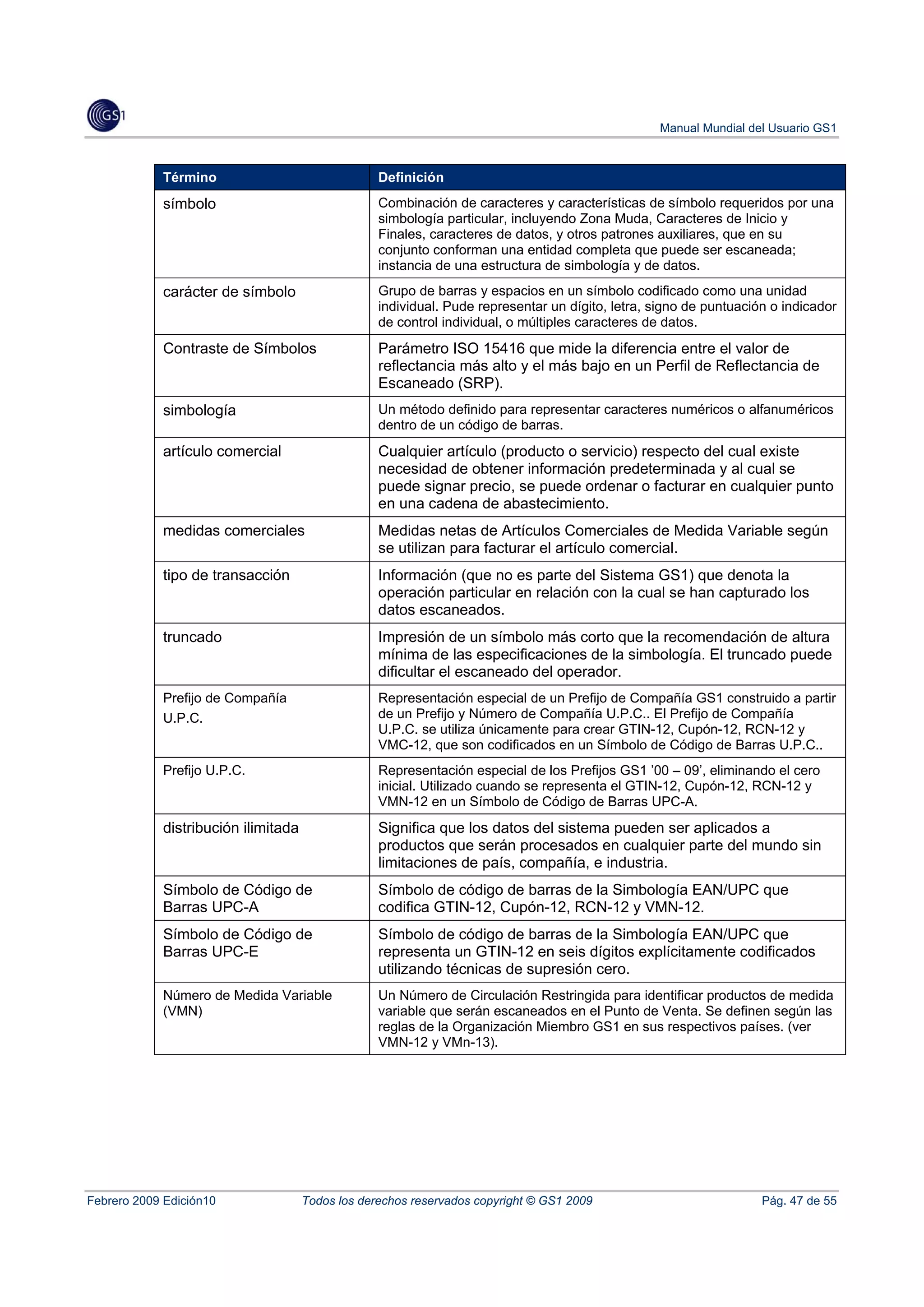 Manual Mundial del Usuario GS1



            Término                               Definición
            símbolo                               Combinación de caracteres y características de símbolo requeridos por una
                                                  simbología particular, incluyendo Zona Muda, Caracteres de Inicio y
                                                  Finales, caracteres de datos, y otros patrones auxiliares, que en su
                                                  conjunto conforman una entidad completa que puede ser escaneada;
                                                  instancia de una estructura de simbología y de datos.
            carácter de símbolo                   Grupo de barras y espacios en un símbolo codificado como una unidad
                                                  individual. Pude representar un dígito, letra, signo de puntuación o indicador
                                                  de control individual, o múltiples caracteres de datos.
            Contraste de Símbolos                 Parámetro ISO 15416 que mide la diferencia entre el valor de
                                                  reflectancia más alto y el más bajo en un Perfil de Reflectancia de
                                                  Escaneado (SRP).
            simbología                            Un método definido para representar caracteres numéricos o alfanuméricos
                                                  dentro de un código de barras.
            artículo comercial                    Cualquier artículo (producto o servicio) respecto del cual existe
                                                  necesidad de obtener información predeterminada y al cual se
                                                  puede signar precio, se puede ordenar o facturar en cualquier punto
                                                  en una cadena de abastecimiento.
            medidas comerciales                   Medidas netas de Artículos Comerciales de Medida Variable según
                                                  se utilizan para facturar el artículo comercial.
            tipo de transacción                   Información (que no es parte del Sistema GS1) que denota la
                                                  operación particular en relación con la cual se han capturado los
                                                  datos escaneados.
            truncado                              Impresión de un símbolo más corto que la recomendación de altura
                                                  mínima de las especificaciones de la simbología. El truncado puede
                                                  dificultar el escaneado del operador.
            Prefijo de Compañía                   Representación especial de un Prefijo de Compañía GS1 construido a partir
            U.P.C.                                de un Prefijo y Número de Compañía U.P.C.. El Prefijo de Compañía
                                                  U.P.C. se utiliza únicamente para crear GTIN-12, Cupón-12, RCN-12 y
                                                  VMC-12, que son codificados en un Símbolo de Código de Barras U.P.C..
            Prefijo U.P.C.                        Representación especial de los Prefijos GS1 ’00 – 09’, eliminando el cero
                                                  inicial. Utilizado cuando se representa el GTIN-12, Cupón-12, RCN-12 y
                                                  VMN-12 en un Símbolo de Código de Barras UPC-A.
            distribución ilimitada                Significa que los datos del sistema pueden ser aplicados a
                                                  productos que serán procesados en cualquier parte del mundo sin
                                                  limitaciones de país, compañía, e industria.
            Símbolo de Código de                  Símbolo de código de barras de la Simbología EAN/UPC que
            Barras UPC-A                          codifica GTIN-12, Cupón-12, RCN-12 y VMN-12.
            Símbolo de Código de                  Símbolo de código de barras de la Simbología EAN/UPC que
            Barras UPC-E                          representa un GTIN-12 en seis dígitos explícitamente codificados
                                                  utilizando técnicas de supresión cero.
            Número de Medida Variable             Un Número de Circulación Restringida para identificar productos de medida
            (VMN)                                 variable que serán escaneados en el Punto de Venta. Se definen según las
                                                  reglas de la Organización Miembro GS1 en sus respectivos países. (ver
                                                  VMN-12 y VMn-13).




Febrero 2009 Edición10               Todos los derechos reservados copyright © GS1 2009                            Pág. 47 de 55
 