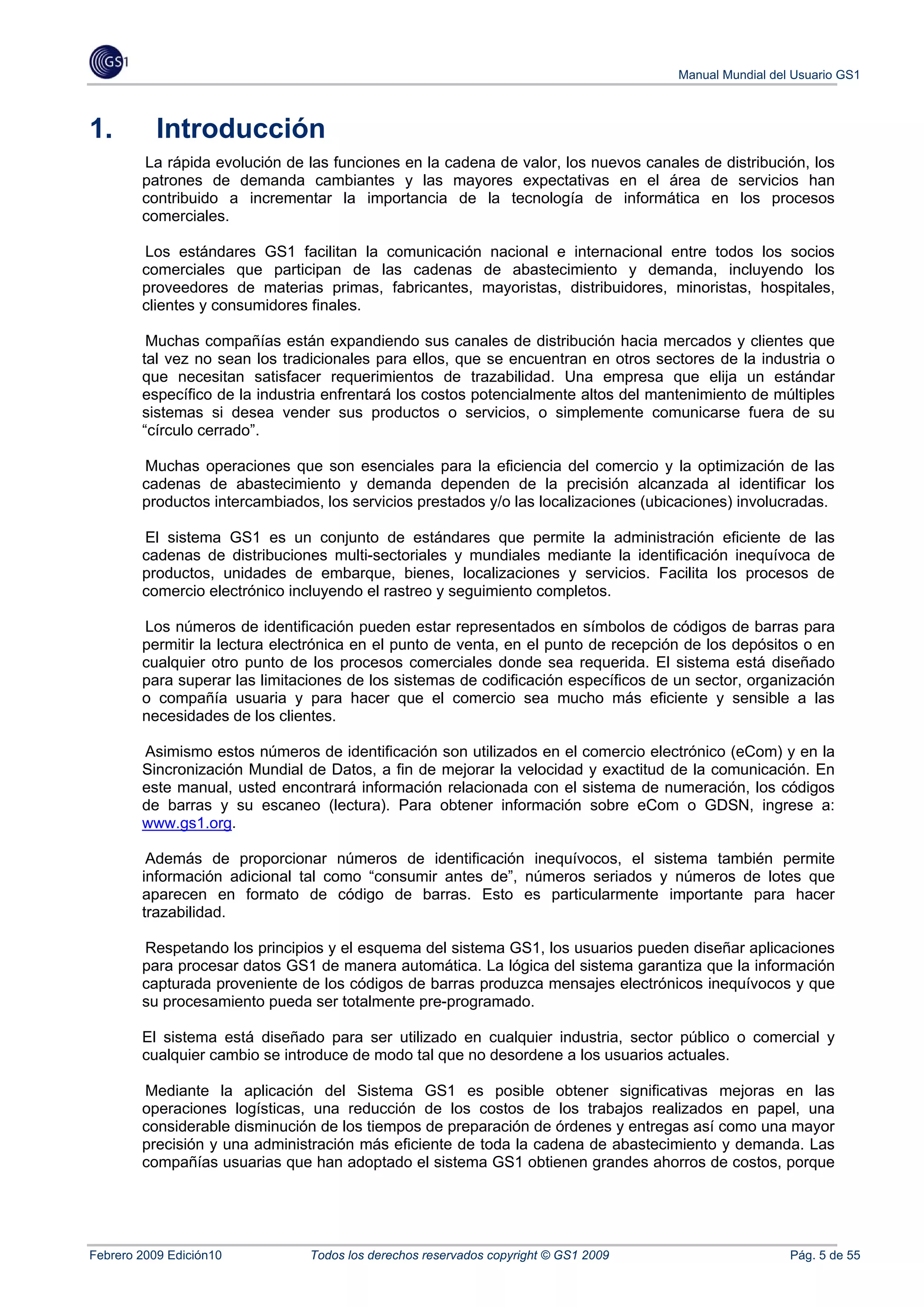 Manual Mundial del Usuario GS1



1.         Introducción
        La rápida evolución de las funciones en la cadena de valor, los nuevos canales de distribución, los
        patrones de demanda cambiantes y las mayores expectativas en el área de servicios han
        contribuido a incrementar la importancia de la tecnología de informática en los procesos
        comerciales.

        Los estándares GS1 facilitan la comunicación nacional e internacional entre todos los socios
        comerciales que participan de las cadenas de abastecimiento y demanda, incluyendo los
        proveedores de materias primas, fabricantes, mayoristas, distribuidores, minoristas, hospitales,
        clientes y consumidores finales.

         Muchas compañías están expandiendo sus canales de distribución hacia mercados y clientes que
        tal vez no sean los tradicionales para ellos, que se encuentran en otros sectores de la industria o
        que necesitan satisfacer requerimientos de trazabilidad. Una empresa que elija un estándar
        específico de la industria enfrentará los costos potencialmente altos del mantenimiento de múltiples
        sistemas si desea vender sus productos o servicios, o simplemente comunicarse fuera de su
        “círculo cerrado”.

        Muchas operaciones que son esenciales para la eficiencia del comercio y la optimización de las
        cadenas de abastecimiento y demanda dependen de la precisión alcanzada al identificar los
        productos intercambiados, los servicios prestados y/o las localizaciones (ubicaciones) involucradas.

        El sistema GS1 es un conjunto de estándares que permite la administración eficiente de las
        cadenas de distribuciones multi-sectoriales y mundiales mediante la identificación inequívoca de
        productos, unidades de embarque, bienes, localizaciones y servicios. Facilita los procesos de
        comercio electrónico incluyendo el rastreo y seguimiento completos.

        Los números de identificación pueden estar representados en símbolos de códigos de barras para
        permitir la lectura electrónica en el punto de venta, en el punto de recepción de los depósitos o en
        cualquier otro punto de los procesos comerciales donde sea requerida. El sistema está diseñado
        para superar las limitaciones de los sistemas de codificación específicos de un sector, organización
        o compañía usuaria y para hacer que el comercio sea mucho más eficiente y sensible a las
        necesidades de los clientes.

        Asimismo estos números de identificación son utilizados en el comercio electrónico (eCom) y en la
        Sincronización Mundial de Datos, a fin de mejorar la velocidad y exactitud de la comunicación. En
        este manual, usted encontrará información relacionada con el sistema de numeración, los códigos
        de barras y su escaneo (lectura). Para obtener información sobre eCom o GDSN, ingrese a:
        www.gs1.org.

         Además de proporcionar números de identificación inequívocos, el sistema también permite
        información adicional tal como “consumir antes de”, números seriados y números de lotes que
        aparecen en formato de código de barras. Esto es particularmente importante para hacer
        trazabilidad.

        Respetando los principios y el esquema del sistema GS1, los usuarios pueden diseñar aplicaciones
        para procesar datos GS1 de manera automática. La lógica del sistema garantiza que la información
        capturada proveniente de los códigos de barras produzca mensajes electrónicos inequívocos y que
        su procesamiento pueda ser totalmente pre-programado.

        El sistema está diseñado para ser utilizado en cualquier industria, sector público o comercial y
        cualquier cambio se introduce de modo tal que no desordene a los usuarios actuales.

        Mediante la aplicación del Sistema GS1 es posible obtener significativas mejoras en las
        operaciones logísticas, una reducción de los costos de los trabajos realizados en papel, una
        considerable disminución de los tiempos de preparación de órdenes y entregas así como una mayor
        precisión y una administración más eficiente de toda la cadena de abastecimiento y demanda. Las
        compañías usuarias que han adoptado el sistema GS1 obtienen grandes ahorros de costos, porque




Febrero 2009 Edición10          Todos los derechos reservados copyright © GS1 2009                     Pág. 5 de 55
 