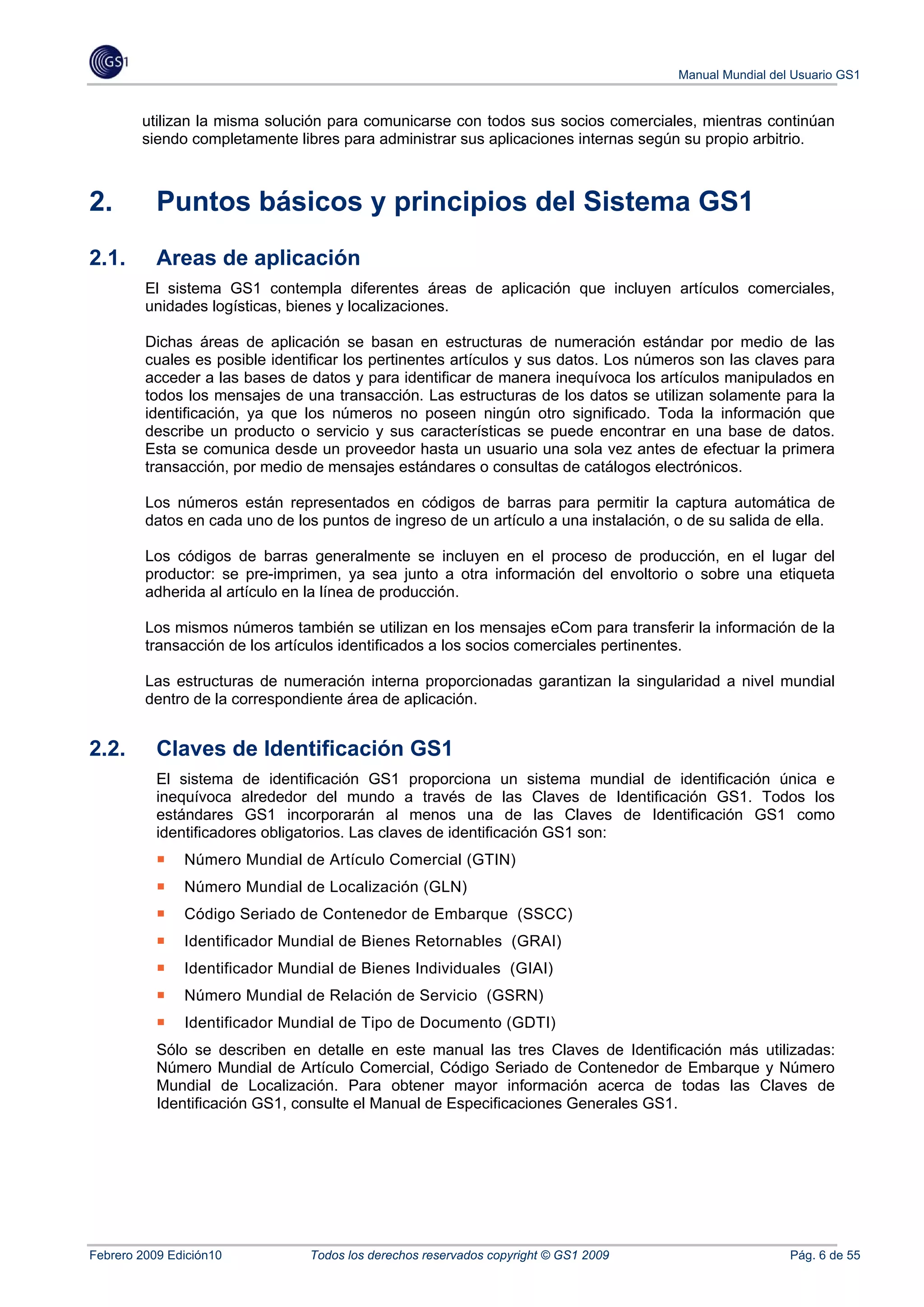 Manual Mundial del Usuario GS1


        utilizan la misma solución para comunicarse con todos sus socios comerciales, mientras continúan
        siendo completamente libres para administrar sus aplicaciones internas según su propio arbitrio.



2.         Puntos básicos y principios del Sistema GS1
2.1.       Areas de aplicación
         El sistema GS1 contempla diferentes áreas de aplicación que incluyen artículos comerciales,
         unidades logísticas, bienes y localizaciones.

         Dichas áreas de aplicación se basan en estructuras de numeración estándar por medio de las
         cuales es posible identificar los pertinentes artículos y sus datos. Los números son las claves para
         acceder a las bases de datos y para identificar de manera inequívoca los artículos manipulados en
         todos los mensajes de una transacción. Las estructuras de los datos se utilizan solamente para la
         identificación, ya que los números no poseen ningún otro significado. Toda la información que
         describe un producto o servicio y sus características se puede encontrar en una base de datos.
         Esta se comunica desde un proveedor hasta un usuario una sola vez antes de efectuar la primera
         transacción, por medio de mensajes estándares o consultas de catálogos electrónicos.

         Los números están representados en códigos de barras para permitir la captura automática de
         datos en cada uno de los puntos de ingreso de un artículo a una instalación, o de su salida de ella.

         Los códigos de barras generalmente se incluyen en el proceso de producción, en el lugar del
         productor: se pre-imprimen, ya sea junto a otra información del envoltorio o sobre una etiqueta
         adherida al artículo en la línea de producción.

         Los mismos números también se utilizan en los mensajes eCom para transferir la información de la
         transacción de los artículos identificados a los socios comerciales pertinentes.

         Las estructuras de numeración interna proporcionadas garantizan la singularidad a nivel mundial
         dentro de la correspondiente área de aplicación.


2.2.       Claves de Identificación GS1
           El sistema de identificación GS1 proporciona un sistema mundial de identificación única e
           inequívoca alrededor del mundo a través de las Claves de Identificación GS1. Todos los
           estándares GS1 incorporarán al menos una de las Claves de Identificación GS1 como
           identificadores obligatorios. Las claves de identificación GS1 son:
               Número Mundial de Artículo Comercial (GTIN)
               Número Mundial de Localización (GLN)
               Código Seriado de Contenedor de Embarque (SSCC)
               Identificador Mundial de Bienes Retornables (GRAI)
               Identificador Mundial de Bienes Individuales (GIAI)
               Número Mundial de Relación de Servicio (GSRN)
               Identificador Mundial de Tipo de Documento (GDTI)
           Sólo se describen en detalle en este manual las tres Claves de Identificación más utilizadas:
           Número Mundial de Artículo Comercial, Código Seriado de Contenedor de Embarque y Número
           Mundial de Localización. Para obtener mayor información acerca de todas las Claves de
           Identificación GS1, consulte el Manual de Especificaciones Generales GS1.




Febrero 2009 Edición10          Todos los derechos reservados copyright © GS1 2009                      Pág. 6 de 55
 