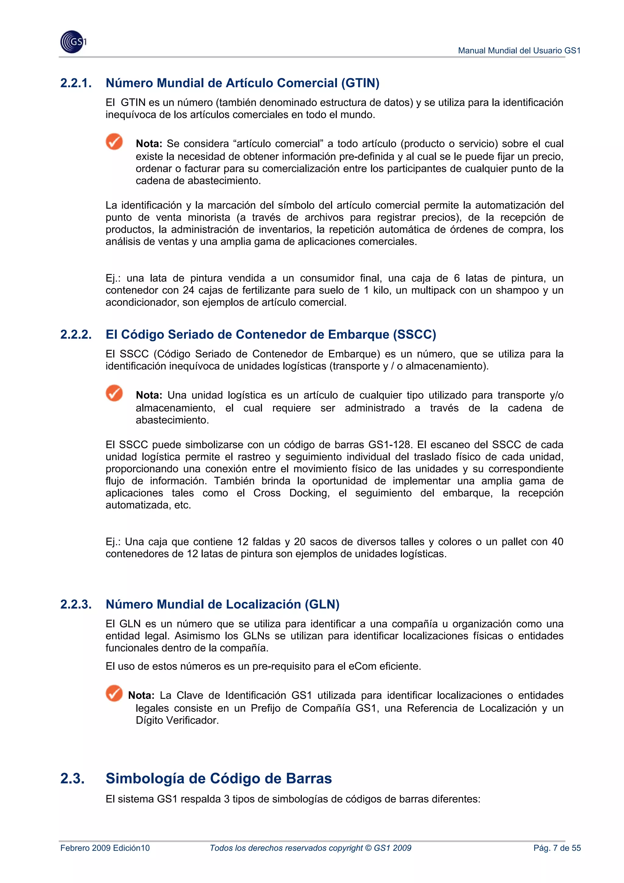 Manual Mundial del Usuario GS1



2.2.1.     Número Mundial de Artículo Comercial (GTIN)
           El GTIN es un número (también denominado estructura de datos) y se utiliza para la identificación
           inequívoca de los artículos comerciales en todo el mundo.

                  Nota: Se considera “artículo comercial” a todo artículo (producto o servicio) sobre el cual
                  existe la necesidad de obtener información pre-definida y al cual se le puede fijar un precio,
                  ordenar o facturar para su comercialización entre los participantes de cualquier punto de la
                  cadena de abastecimiento.

           La identificación y la marcación del símbolo del artículo comercial permite la automatización del
           punto de venta minorista (a través de archivos para registrar precios), de la recepción de
           productos, la administración de inventarios, la repetición automática de órdenes de compra, los
           análisis de ventas y una amplia gama de aplicaciones comerciales.


           Ej.: una lata de pintura vendida a un consumidor final, una caja de 6 latas de pintura, un
           contenedor con 24 cajas de fertilizante para suelo de 1 kilo, un multipack con un shampoo y un
           acondicionador, son ejemplos de artículo comercial.


2.2.2.     El Código Seriado de Contenedor de Embarque (SSCC)
           El SSCC (Código Seriado de Contenedor de Embarque) es un número, que se utiliza para la
           identificación inequívoca de unidades logísticas (transporte y / o almacenamiento).

                  Nota: Una unidad logística es un artículo de cualquier tipo utilizado para transporte y/o
                  almacenamiento, el cual requiere ser administrado a través de la cadena de
                  abastecimiento.

           El SSCC puede simbolizarse con un código de barras GS1-128. El escaneo del SSCC de cada
           unidad logística permite el rastreo y seguimiento individual del traslado físico de cada unidad,
           proporcionando una conexión entre el movimiento físico de las unidades y su correspondiente
           flujo de información. También brinda la oportunidad de implementar una amplia gama de
           aplicaciones tales como el Cross Docking, el seguimiento del embarque, la recepción
           automatizada, etc.


           Ej.: Una caja que contiene 12 faldas y 20 sacos de diversos talles y colores o un pallet con 40
           contenedores de 12 latas de pintura son ejemplos de unidades logísticas.



2.2.3.     Número Mundial de Localización (GLN)
           El GLN es un número que se utiliza para identificar a una compañía u organización como una
           entidad legal. Asimismo los GLNs se utilizan para identificar localizaciones físicas o entidades
           funcionales dentro de la compañía.
           El uso de estos números es un pre-requisito para el eCom eficiente.

                Nota: La Clave de Identificación GS1 utilizada para identificar localizaciones o entidades
                 legales consiste en un Prefijo de Compañía GS1, una Referencia de Localización y un
                 Dígito Verificador.




2.3.       Simbología de Código de Barras
           El sistema GS1 respalda 3 tipos de simbologías de códigos de barras diferentes:



Febrero 2009 Edición10            Todos los derechos reservados copyright © GS1 2009                      Pág. 7 de 55
 