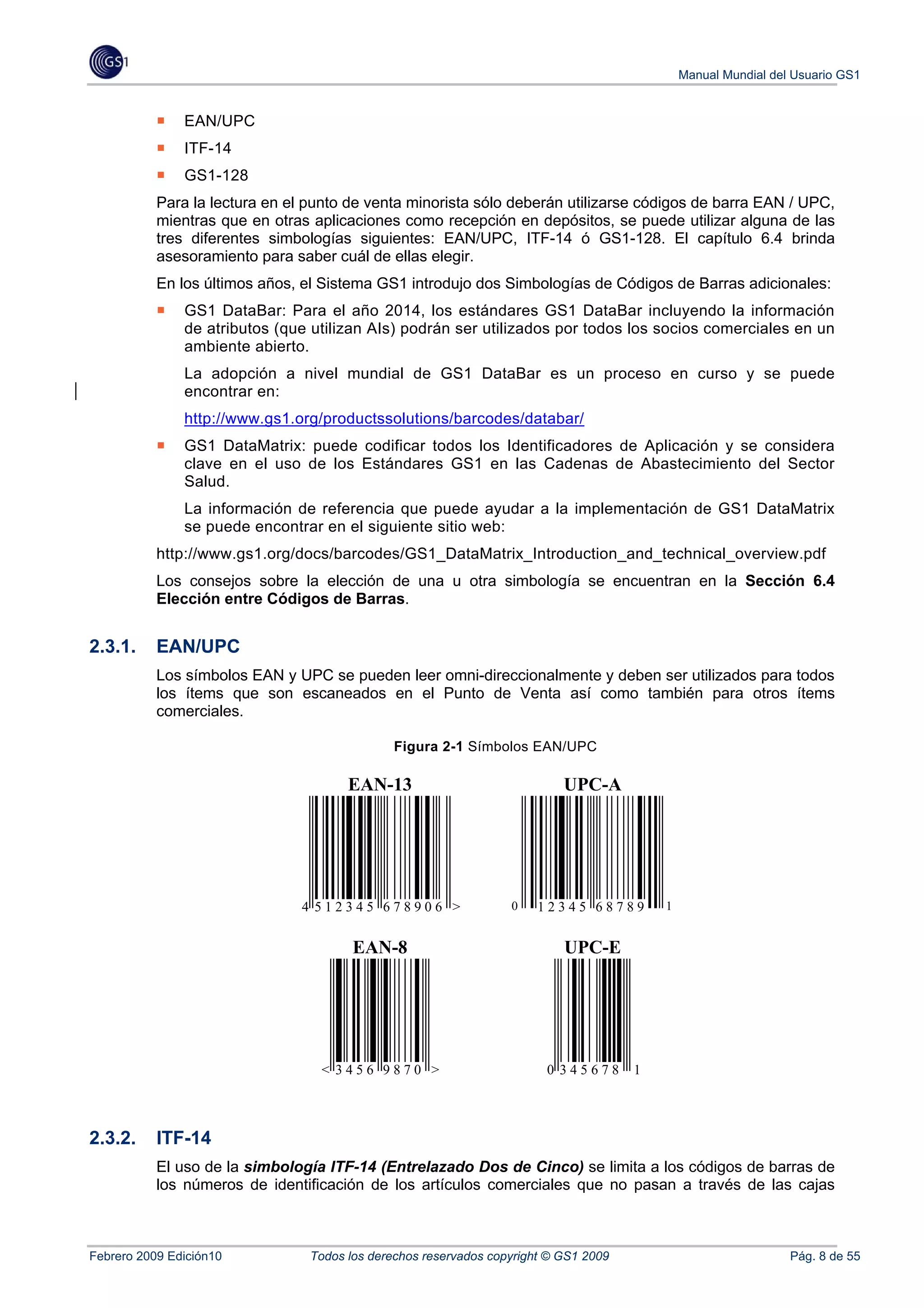 Manual Mundial del Usuario GS1


               EAN/UPC
               ITF-14
               GS1-128
           Para la lectura en el punto de venta minorista sólo deberán utilizarse códigos de barra EAN / UPC,
           mientras que en otras aplicaciones como recepción en depósitos, se puede utilizar alguna de las
           tres diferentes simbologías siguientes: EAN/UPC, ITF-14 ó GS1-128. El capítulo 6.4 brinda
           asesoramiento para saber cuál de ellas elegir.
           En los últimos años, el Sistema GS1 introdujo dos Simbologías de Códigos de Barras adicionales:
               GS1 DataBar: Para el año 2014, los estándares GS1 DataBar incluyendo la información
               de atributos (que utilizan AIs) podrán ser utilizados por todos los socios comerciales en un
               ambiente abierto.
               La adopción a nivel mundial de GS1 DataBar es un proceso en curso y se puede
               encontrar en:
               http://www.gs1.org/productssolutions/barcodes/databar/
               GS1 DataMatrix: puede codificar todos los Identificadores de Aplicación y se considera
               clave en el uso de los Estándares GS1 en las Cadenas de Abastecimiento del Sector
               Salud.
               La información de referencia que puede ayudar a la implementación de GS1 DataMatrix
               se puede encontrar en el siguiente sitio web:
           http://www.gs1.org/docs/barcodes/GS1_DataMatrix_Introduction_and_technical_overview.pdf
           Los consejos sobre la elección de una u otra simbología se encuentran en la Sección 6.4
           Elección entre Códigos de Barras.


2.3.1.     EAN/UPC
           Los símbolos EAN y UPC se pueden leer omni-direccionalmente y deben ser utilizados para todos
           los ítems que son escaneados en el Punto de Venta así como también para otros ítems
           comerciales.

                                               Figura 2-1 Símbolos EAN/UPC

                                       EAN-13                              UPC-A




                                4 512345 678906 >                 0    12345 68789        1


                                        EAN-8                              UPC-E




                                  < 3456 9870 >                         0 345678      1




2.3.2.     ITF-14
           El uso de la simbología ITF-14 (Entrelazado Dos de Cinco) se limita a los códigos de barras de
           los números de identificación de los artículos comerciales que no pasan a través de las cajas



Febrero 2009 Edición10           Todos los derechos reservados copyright © GS1 2009                             Pág. 8 de 55
 