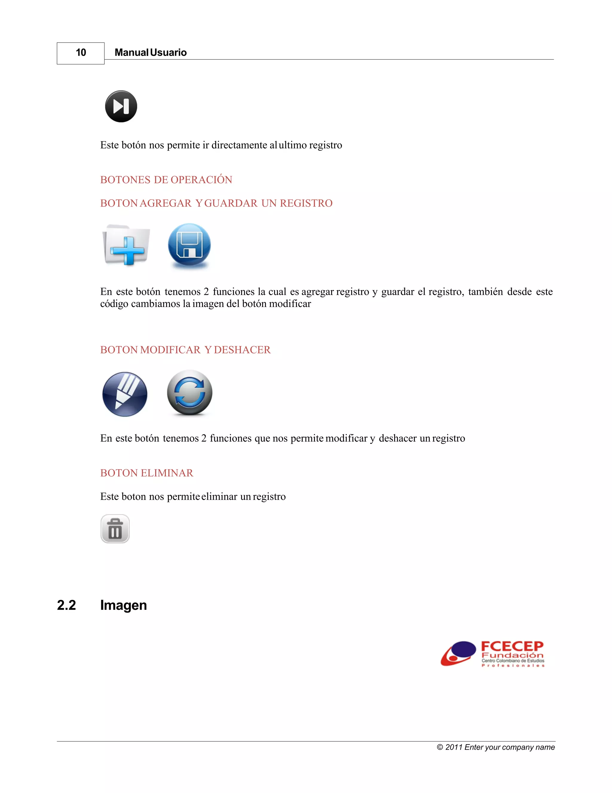 10      Manual Usuario




       Este botón nos permite ir directamente al ultimo registro


       BOTONES DE OPERACIÓN

       BOTON AGREGAR Y GUARDAR UN REGISTRO




       En este botón tenemos 2 funciones la cual es agregar registro y guardar el registro, también desde este
       código cambiamos la imagen del botón modificar



       BOTON MODIFICAR Y DESHACER




       En este botón tenemos 2 funciones que nos permite modificar y deshacer un registro


       BOTON ELIMINAR

       Este boton nos permite eliminar un registro




2.2    Imagen




                                                                                   © 2011 Enter your company name
 