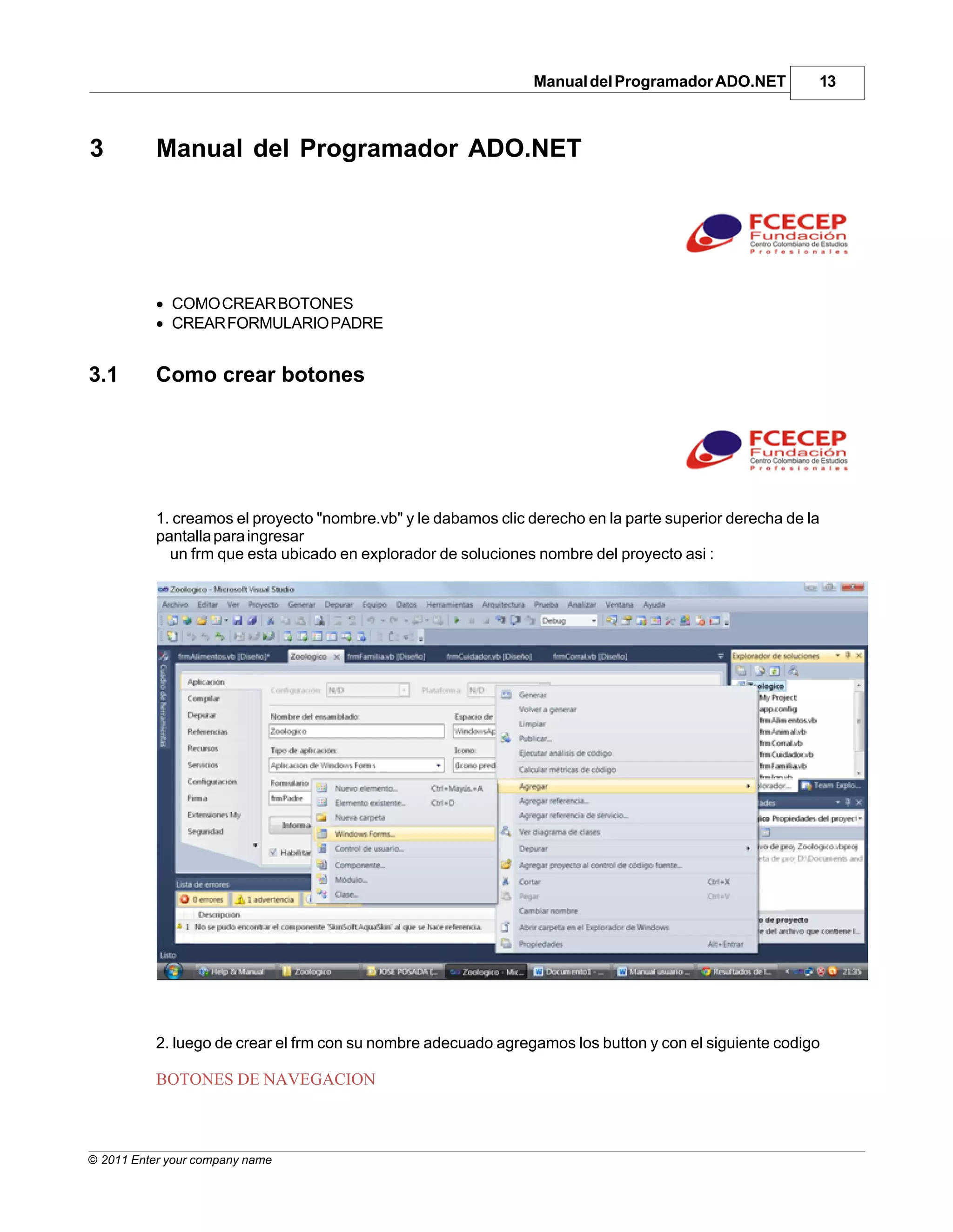 Manual del Programador ADO.NET          13



3          Manual del Programador ADO.NET




           · COMO CREAR BOTONES
           · CREAR FORMULARIO PADRE


3.1        Como crear botones




           1. creamos el proyecto "nombre.vb" y le dabamos clic derecho en la parte superior derecha de la
           pantalla para ingresar
             un frm que esta ubicado en explorador de soluciones nombre del proyecto asi :




           2. luego de crear el frm con su nombre adecuado agregamos los button y con el siguiente codigo

           BOTONES DE NAVEGACION



© 2011 Enter your company name
 